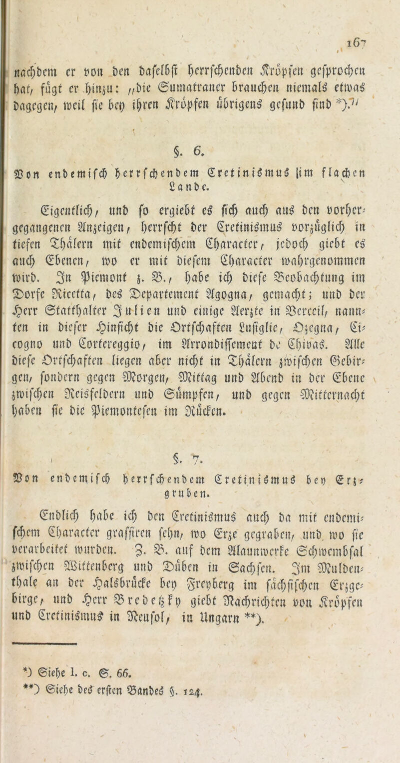 nfld)bcm er tto» beit bafefSfr ^crrfc^citben to^pfcii gcfprod;cu bnt/ fii^t er.I)i»5u: /,bic ©umatrancr bröue^en niemals etiua^ bflgegen, lücit fie bei; ihren tropfen übrigen^ gcfimb fittb \ §. 6. 2}on enbemifeb herrfebenbem erctini^muiJ [im flacbcn £ a n b c. (SigentHcb/ iinb fo ergiebt eß ficb nuch nu^ bcti vorher' gegangenen 3(njeigen/ berrfdit ber Srefini^mu^ t)oring(icf) in tiefen ^bafern mit enbemifcbem ^baractciv jeboeb giebt e^ oueb (Ebenen^ ivo er mit biefem (iibaracfer luabrgenommen tbirb. 3n ^iemonf j. 55./ bnbe icb biefe ^eobaebtnng im ^ovfe 9vicctta/ bc^ 2)epartcmcnt 5(gogna/ gemaebt; unb ber .^err Statthalter 3nlicn unb einige Slerjfc in 55erccib nann^ ten in biefer /pinfiebt bie Ortfebaften £nfiglic/ £)jegna/ (£i^ eogno unb €ortereggiO/ im £[rronbif[cmcüt be (ibi^n^. 5llle biefe Ortfebaften liegen aber nicht in ^bafern jibifcben ©ebir^ geit/ fonbern gegen borgen/ 0)iiftag unb Sfbcnb in ber Q:bene jiDifcben 3vei6feibcrn unb Sümpfen/ unb gegen ^Diitternacbt haben fie bie ^iemontefen im Dvücfcn. * > §. 7. !ßon enbemifeb berrfebenbem (Erctiniömuä bet) gruben. Snbficb bnbe icb ben ijretinii^mus auef; ba mit enberni^ febem Sbaracter graffiren febn/ mo Orr^e gegraben/ unb. mo fie verarbeitet tvnrben. 5. auf bem SHanmverfe Sebmembfat • jtvifeben 5Bittenberg unb Oüben in Saebfen. 3m 0}?u{bem tbale an ber .^als'brücfe bep S^epberg tm facbfiTcben (Er^gc' birgc/ unb .^crr .^rebet^fp giebt B^aebriebteu von ^^vropfen unb (Eretini^mu^ in £Rcufo(/ in Ungarn **). *) Siebe 1. c. e. 66. **) Siebe beiJ erficn ^anbeö §. 124.