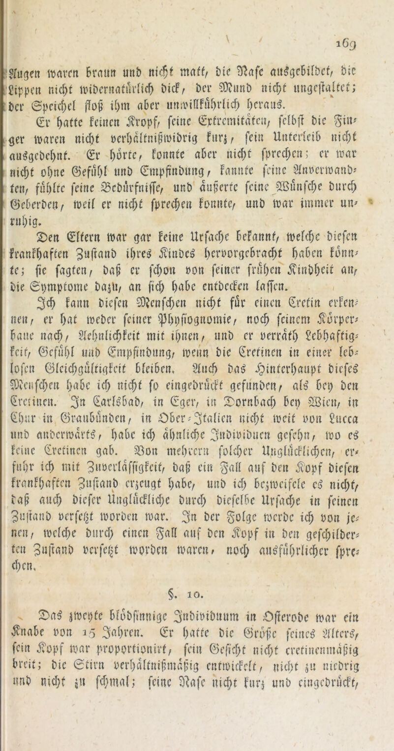 lunvcn Brntm unb nU^t mattf bic 5^afc (tii^gcBilbcf/ btc Jippcu nid)t nnbcruflturncB bicf^ bcr 3)?imt) nic^t ungclMfct; bei’ ©pcici;cl i[)m aBcr imivinfuBdic^ Beraub. (?i’ feinen j^ropfr feine (iTfi'cmitafcn, fclbfi bic ^i\u get maren nid)f Derl)rJtnipmibrig fnrjr fei» UnterfeiB nic^f (lu^gebcBnf. dx Borte/ fonnfe aber nicBt fprecBen; er trar nid)f oBne @efnf)l unb ^mpjinbung / fnnnfe feine Sfn»ern)anb' Uxif füöfrc feine ^cbnrfniffe, unb äußerte feine JlßünfcBe bnrd) ©eBcrbeii/ lueif er nic^f fpre^en fonntc/ unb tuar immer un^ niBig. 2)en Aftern mar gnr feine Urfad;e Befannf, mefd;c biefen franfBaften iBre^ ilinbc^ BeruorgcBracBf BuBen funn^ te; fie fugten/ bap er fd;ou »on feiner fruBen jvinbBeit un/ bie 0'i)mptome buili/ an fid; BaBe entbeefen fnffen. < 3cB faim biefen ^DJenfcBen nicBt für einen Kretin erfen^ iieii/ er Bat meber feiner ^Bpfiognomie/ nocB feinem ^Turper^ Bane nn^/ 5(eBn(icBfeit mit ipnen/ unb er uerratB SeBBaftig* feit/ ©efuBt unb ^mpfinbnng/ menn bie Sretinen in einer fcB-' lofen @{cid;gu{rigfeit BteiBen, 2iucB bai> ipinterBaupt biefen ^?eiifd;cn BaBe icB nicBt fo eingebrüeft gefn'nbeur a(^ Bei) ben Sretinen. 3» (EarBBab/ in Gget’/ in 2)ornBad) Bep Sßieii/ in (iBnr in ©rauBunbeu/ in OBer^'3ta(ien nid;t meit uon Succa unb anbcrmiU’t^/ BaBe id) aBnIicBe 3»öiuibncn gcfcBu/ mo feine (irctincn gab. 33on meB'eern foicBer Ung(ucF[id)cn/ er* fiiBr icB mit 3»oerIaffigfeit/ bap ein gaü auf ben ^‘opf biefen franfBaften 5»ftanb erjeugt Babe/ unb id) Bejmeifefe eß nii)tf ba^ aucB biefer Ungiücflid)e burd) biefefbe Urfad)e in feinen Suftanb uerfef^t morben mar. 3» Ber gofgc merbe icB uon jc^ neii/ metcBe burd) einen gafl auf ben fopf in ben gefoBitber* fen 3»ftanb uerfet^t mprben mären/ nod; mi^fuBrlicBer fpre? d)en, §. 10. jmepfc Bfobfinnige 3nbibibuum in £)(terobe mar ein ^naBe uon 15 3aBren. dx Batte bie ©rufe feinet i^Hfcr^/ fein fopf mar proportionirf/ fein ©efid)f nid)f crcfinenmajjig breit; bie 0tirn uerBdltnipmapig entmiiMt/ nid)t ^u niebrig nnb md)t ju fd)ma(; feine 3^afe nicBt fuii unb eingebrüeft/