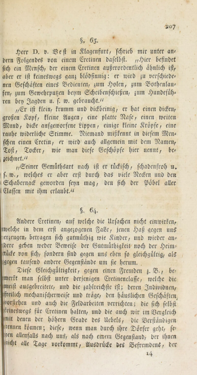 t , . S07, \ §, 65. ■* fym D. t). ^43 c|? in fingcnfurf/ fc^ricB mir unfcv an^ t)ern §o(gcni)e§ i'on einem (fvetinen Dafelbfi. /;^iei‘ DefinDet fiel; ein 3)?enfcf); Der einem (Ere^inen nnücrorDenflic^ nf^nHd^ i|?^ nöer er ijl feine^meg^ (]nnj DiüDft'nnig: er mirD jii Derfd;ieDe< nen @efcf)affen eine^ ^^cDienten, ^nm .^olcn, jnm'.^üfi)cnfan^ fen/ jnm ©civebrpu^en Dci)m @($eiDenfcf;ie^cn/ jnm .OnnDefü^» ren bc\) 3<^gDcn u. f. m. c|f^vaucf)t. ff^v ifr Heim frumm unD DiifDeinig^ er f)at einen DidPen^ (jropen j?opf/ fieine ?(uf(en/ eine platte 3^afc/ einen meiten SD^iinD/ Dicfe anf^emorfene Rippen ^ einige Keine tropfe ^ eine rnu^e miDerlic^e ©rimme. ^iemnnD mipfennt in Diefem 3D?en# fc^en einen Kretin/ er mirD anc^ allgemein mit Dem 3^ameiv Xoefer/ tt)ie man Dicfe ©efd;opfe l}ier nennte De^ t ieic^net. ^ , , //©einer ©emutl^^art nac^ i|? er tilcFifc^z f(l;aDenfrol> f. tt)., n)clcf)e^ er ater erft Durd^ Da^ Diele Steifen unD Dm ' ©cf;a6crnacf gemorDen fepn mag/ Den fiel) Der ^i5Del aller «(Eiaffen mit il;m erlanOt.^' I §. 64. • $lnbevc (Eretincn/ auf mclc^c Die Urfac^en nic^t einmirFcnf itDclc^c in Dem erji angeiogenen jenen J?ap gegen unjf :cricngen/ betragen jicb gutmutl)ig mie jKnDcr/ unD mieDer an<> :Dere geben meDer 33cmeife Der ©utmütl)igFeit noch Der ipeim^ itiicfe Don ficb/ fonDern ji'nD gegen un^ eben fo gleicf;gultig/ al^ igegen taufenD anDere ©egenftdnDe um fie berum. , X)iefe ©leicbgultigfcit/ gegen einen ^reniDcn ^./ ho rnicrft man felbjl unter Derjenigen (^retinenclafTe/ n)clcl)c Die mieift auijgebrcitete/ unD Die jablreid)fte il^; Deren ^nDiDiDuetv ifreilid) mcd;anifd)ern)cife unD trage/ Den bduslicben ©efcbdftm^ worjlcbcn unD auch Die gelDarbciten Derrid;tcn; Die ft'd) felbft ifcinet^megg für Sretinen balteu/ unD Die and) mir im S3ergleic^ mit Denen Der l)ol)crn (SraDe Deg Uebclg/ Die SöerftdnDigen nennen fbnnen; Diefc/ menn man Durd) iljre ■Dbrfcr gebt/ fe^ gen allenfalls nad; unS/ als nad) einem 0egenfranD/ Der ibnm nidjt alle ^agc Dorfommt/ SluSDriide Des S5efrcmDenS/ Der 14