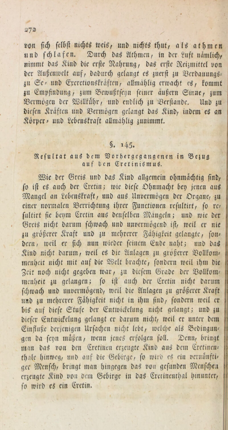 Ü7i3 ' Don (i'cf) nicf;t^ tvci^z iml) ni(S(^ tl)\itf af^mcn 11 nb fd)Ufcn. !2)m'c^ ba^ ^ti)mciif in bcv IHift namiicj/ nininU bniJ Jvinb bic elfte SRalirung/ ba^ erfie Dieijmitfel von ber 2Iufemvc(t auf, babiivc^ geiangf e^ jueif ju ^^erbauung^? ju 0e^ unb Qrverefionj^fraften, attmalilig envac()f e^, fonimt |u (Smpfinbimg, jum ^ciDu^ffepn feiner äußern 0inne, jum I S3ermi)gen ber 5BiÜfüf)r, unb enbOc^ ^u ^43erftanbe. Unb ju i biefen jlraften unb Vermögen gelangt bai? j?inb, inbem e^ an | ^vbrpcr^ uiib Seben^traft allmab^ig aunimmt. §♦ 145* SUefultöt auö hem 55or5er9C0(tn0enen in ^eiUQ ouf ben (Jretiniijmuö. 2Bie ber 0reiö unb batJ jlinb allgemein obnmdcbtig (t'nb, J fo i|t e^ auch ber Kretin; tvie biefe Ol)nmacl;t bep jenen au^ i 0i}Jangel an ^eben^fraft, unb au^ UnDermogen ber Organe, ju einer normalen S3erricl;fung ihrer gunefionen refulfirt, fo re-' 1 fultirt fic bepm Sretin aiu> benfelben 23?dngeln; unb mie ber i ßretö nicht barum fchmacl; unb unoermbgenb ift, meil er nie ju größerer jvraft unb ju mehrerer gdhigfeit gelangte, fon# Ü benw meil er fid; nun loieber feinem (imbe naht; unb baö b ^?inb nid;t barum, meil e^ bic Einlagen ju größerer S^oüfoui'' I menheit uid;t mit auf bie Seit brad;te', fonbern mcil ihm bie i 3cit noch nid;t gegeben mar, ju biefem ©rabe ber ^öotlfom? i menheit iu gelangen; fo ijV aud; ber (£retin nid;t barum il fchmad) unb uuoermogenb, meil bie Einlagen ju groferer jt'raft unb iu mehrerer gdhigfeit nicht in ihm finb, fonbern meil er ) bi^ auf biefe 0tufc ber (Sntioicfelung nid;t gelaugt; unb ju » biefer (fntancfelung gelangt er barum nicht, meil er unter bem r (Einflulie berjenigen Urfad;en nid;t lebt, meld;e al^ ^^ebingini' ! gen ba fcpn muf’cn, menn jene^ erfolgen füll. Oenn, bringt | man ba^ ron ben (irefinen erjeugte ^vinb aim bem (Eretinen' i thale hinmeg, unb auf bie ©ebirge, fo mirb ein rmiunfti^ : ger 9)?enfch, bringt man hingegen ba^ oon gefunben 3)icnfche:i l erzeugte finb oon Dem ©ebirge in ba^ (Eretinenrhal h^iunter, 1 fo mirb ein Kretin.
