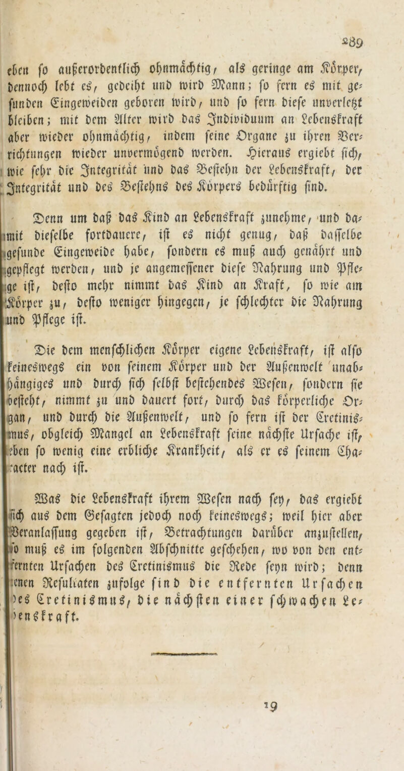 el)fit fo nu^’erorbcnfn^ o^nmac^^igr öI^ geringe am i?ür|)er^ i)cnnoc^ UU c^f gcDci^t unö mirD 3)?ann; fo fern e^ mit ge^ fiinbcn (5:ingemeiDcn geboren tvirb^ unD fo fern biefe nn»er(c$( bleiben; mit bem Stlter mivb baij an Sebenöfraft aber tvieber obnmacbtigr inbem feine Organe ^n ihren 33er^ riebtnngen mieber unoermbgenb merben. ^ieraii^ ergiebt fich/ trie febr bic Integrität iinb baö ^efrehn ber ^eben^fraft/ ber Integrität unb be<> 35ellel)n^ be^ ^orperö beburftig finb. ' 2)enn um ba^ ba^ i?inb an iJeben^fraft jnnehme, -unb ba-' mit biefetbe fortbancre^ i|l e^ nici;t genug^ ba^ bagelbe igefunbe (E'ingemeibe höbe, fonbern eö muß auch genährt unb jgepfiegt merben, unb je angemcflcner biefe 3^ahrung unb ^flcf ;;gc iji, befio mehr nimmt ba^ ivinb an j?raff, fo mie am '•Körper ju, befio weniger hingegen, je fchlechtcr bie 3^ahrung unb ^(iege i|i. ^ie bem menf^Iichen ^forper eigene ^ebeii^Fraft, ift alfo Feincd'megö ein bon feinem Körper unb ber Stußenmett 'unab# jhangige^ unb burch fich feibft be(tchenbeö SKefen, fonbern jt”e Uefteht, nimmt ju unb bauert fort, burch ba^ forpertiche Or? gan, unb burch öie 5fu^emvelt, unb fo fern ift ber Sretini^^ Isnug, obgteich 5)Jangct an Jeben^fraft feine nachfte Urfache ift, pen fo wenig eine erbliche ^ranFheit, al^ er e^ feinem v^ha^ :acter nach ift. 2öa^ bie Seben^Fraft ihrem ?IBefen nach fep, ba^ ergiebt Ulch au^ bem ©efagten jeboch noch feine^wegö; weil hier aber pcranlaffung gegeben ift, S5etrachtungen barüber anjufellen, w muß eö im folgenben Slbfchnittc gefchehen, wo bon ben ent? [rernten Urfachen bei? (Kretinismus' bic Sflebe fepn wirb; benu jicnen Stefuliaten jufolge finb bie entfernten Urfachen )es Kretinismus, bie na^jien einer fcl;wachen £e? ’enSFraft. ’9