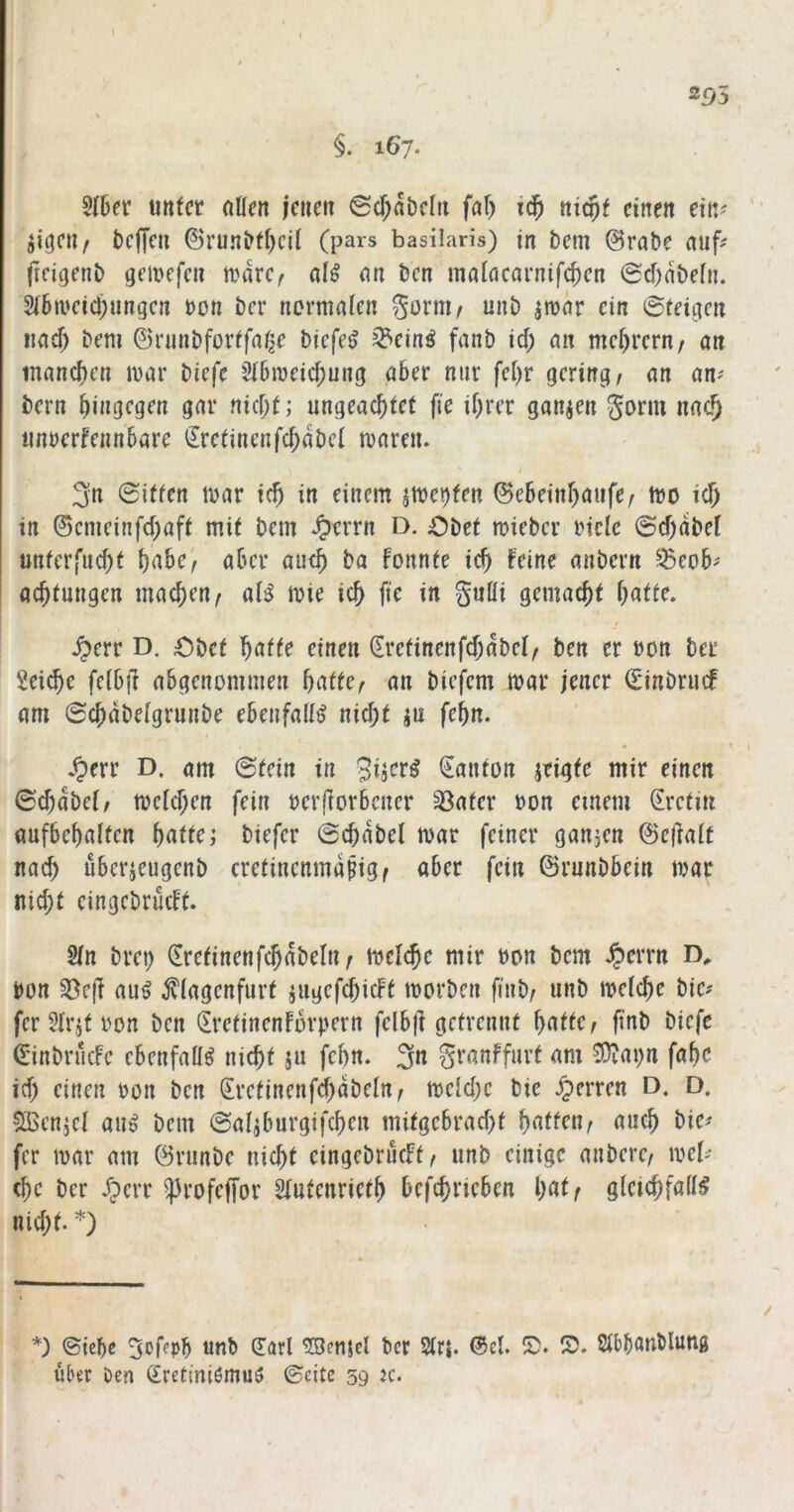 3IBer imfcr nUen iciieit @cf;abclii fnf) iticpf einen ein? jigeti/ bcfTen ©runbti)cil (pars basilaris) in bem @rabe auf? freigenb geiucfcn a^dre^ al^ an ben maiaearnifc^en @cf;dbe[n. Sibaeiebungen non ber normalen %oxmf unb jmdr ein ©teigen nad) bem ©ninbforffabe biefe^ ^einö fanb id; an mebrern/ an tnaneben mar biefe 3l6meid;ung aber nur fcl)r gering, an an? bern bingegen gar nid;t; ungeaebtef fie ihrer ganzen Sonn nach imnerfennbare ilretinenfcbdbel maren. j 3n ©iffen mar icb in einem jmei)fen ©ebeinbaufe, mo icb in ©cmeinfd)aft mit bem Jperrn D. Obet mieber riclc ©d)dbel unterfuebt f)ahc'f aber auch ba Fonnte icb Feine anbern ^eob? aebtungen macben, aB mie icb fte in guöi gemaebt ^err D. Obet \)CktU einen (Eretinenfd;dbel, ben er non ber Seiebe fclbil abgenommen baffe, an biefem mar jener ©inbruef am ©cbdbelgrunbe ebenfalls nicbf iu febn. ^Oerr D. am ©fein in Danton jeigfe mir einen ©cbdbel, meldjen fein oerflorbcncr 33afer oon einem ©refm aufbebalfen baffe; biefer ©cbdbel mar feiner gan5en ©edalf nad) uberjeugenb crefinenmdbig, aber fein ©runbbein mar nid;f eingcbrücFf. Sin bret) ©refinenfcbdbeln, meicbe mir oon bem ^)errn t)on S8e(F aui> ^^lagcnfurf jugefcbicFf morben finb, unb meicbe bie? fer Slrjf ron ben <IrefinenFbrpern felb|l gefrennf baffe, fiab biefe ©inbriicFc ebenfalls nicbf ju febn. 3« 3^’anFfurf am 5)iai)n fabc id; einen oon ben ©refinenfd)dbeln, mcld;c bie Herren D. D. SBcnjcl aug bem ©aliburgifcben mifgebrad;f baffen, auch bie? fer mar am ©runbe nicbf eingebrucFf, unb einige anbere, mel? (be ber dperr ^rofeffor Slufenriefb befebrieben baff gleicbfall^ nid;f. *) *) ©icbe Soffpb unb ©arl 20enjcl ber Slrj. ©cl. S. 5?. Slbbanblung über Den (£ret(niömuö ©eite 59 :c.