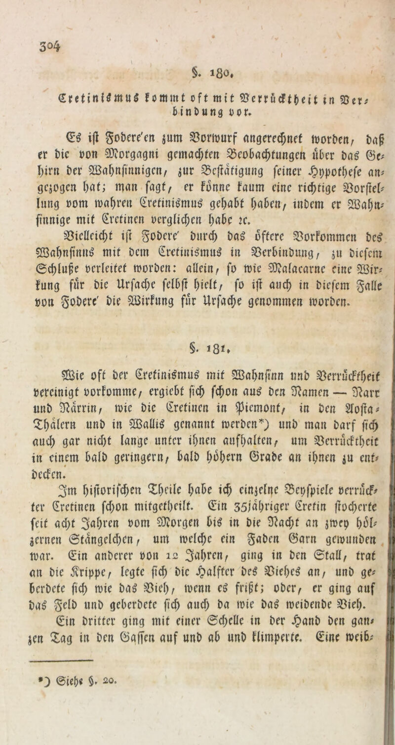 I I \ \ §* 180, I fommt oft mit 5Jcrrucft()cit in S5er^ Binttung oor* i|l gobere'cn jum ^omurf angcre(f;nff njorDen^ i)n§ er Mc »on QJiorgagni gmad)tcti ^co6nc^tungcn über Dn^ @e.' I)ir« ber Söa^nfmnigcn, jur ^cüüftgung feiner ^^potbefe nn^ gezogen Ijat; mau fagf^ er fünne taum eine richtige Söorfret^ hing »om mabren ^retini^mn^ gehabt babeu/ tnbem er Sßabn^ finnige mit ^vetinen ucrgticben l)ahc ic, S3iclleicbt ift gobere' biird) baö öftere SöorFommen bc^ ?23abnfinn^ mit bem €retini^mu^ in 33erbinbung/ ju bicfcni 0cblufe verleitet morben: allein^ fo mie ^ataearnc eine 3Bir^ fung für bie Urfad;e felbjt ^\dtf fo ijl auch in biefem galle »Ott goberc' bie SBivfnng für Urfacbe genommen morben. §. 181» «Sie oft ber Sretini^mu^ mit 5H3abnfmn nnb ^errüeffbeif bereinigt »orFomme/ ergiebt ficb febon au^ ben 3^amen ■— 3^arr unb Närrin / mic bie iZretinen in ^iemont/ in ben SFofta# ^Ibalern unb in Sßaüiö genannt merben’^) unb man barf fic^ aud) gar nid)t lange unter ibnen aufbalten^ um §8errücFtbcit in einem halb geringem / halb bübrrn ©rabe an ihnen ju ent# « becFen. 3m bi|torifd)en Q^brilr habe ich einjefne ^epfpiele »errücf^ ter (Eretinen fd)on mitgetbeift. ©in ssjabriger (Erefin froeberte feit ad;t Sehren »om EÜvorgen bi^ in bie 3^ad;f an jmep bül# Jemen @tangeld)en f um meicbc ein gaben ©arn gemunben t»ar. ©in anberer »on 12 S^bren^ ging in ben (Statt^ trat an bie 5vrippe^ legte pcb bie Halfter be^ §8iebe^ an/ unb ge^ berbete fid) t»ie ba^ ^ieb/ locnn e^ fri^t; ober/ er ging auf ba^ gelb unb geberbefc ficb and) ba mie ba^ meibenbe §8ieb. ©in britter ging mit einer @d)elle in ber ^anb ben gatu jen Zag in ben ©affen auf unb ab unb Flimperte. ©ine »eib; *3 ©icb« ^0*