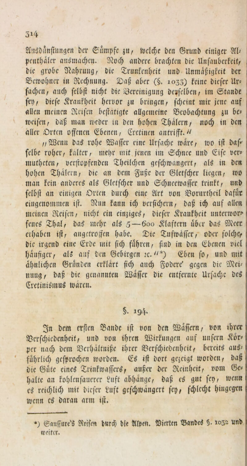 5>4 1 Der Rumpfe tuclc^e Den (BrunD einiger W peuti)aicr (niijmacf;cn. miDcre Drac^fen Die Unfauberfeif^ Die grobe SRal)rung^ Die '^runfcni)cit unD- Unmdpigfeit Der S3ciooi)ncr in 9vecf;nung. nber (§. 1033) feine Diefer Ur» fac()cn/ and) fclbft nic^t Die ^Bereinigung Deafclben^ im @tanDe fei)/ Diefc ^?ranfl)cit i)error ju bringen/ fd;eint mir jene auf allen meinen ^leifen be(lafigfe allgemeine ^eobad)lung ju be* tocifen/ Daf man mcDer in Den ^ol)en ^f)dlern/ noc^ in Den aller £)rten offenen <£benen/ (^relincn anlrifff.'' //5ßenn Dai? rof)c Sßaffer eine Urfad)e todrc/ too ijl Daff' felbc rol)cr/ fnllciv mepr mit jenen im 'Schnee unb €ifc ocr^ mutl)cten/ oerftopfenDen ^l)eild;en gefd;mangert/ alö in Den ^ol)en ^()dlcrn; Die an Dem gupe Der ©letfffier liegen/ mo .man fein aiiDcrc^ al^ ©lelfc^er unD 6d)neemaffer trinft/ unD fclbjf an einigen Orlen Durc^ eine 5lrl oon ^orurll)eil Dafik eingenommen ifr. 3^nn fann id) ocrfic^ern/ Dap ic^ auf allen meinen 0ieifen^ nid)l ein einjige^/ Diefer ^ranfbeil untermor^ feneö X^al/ Da^ mel)r al^ 5—600 Blaffern über Da^ 93iecc ei'babcn iff/ augelroffcn l)abe. 2)ie ^lufmaffcr/ ober fold;ef Die irgctiD eine €*rDc mil ficb fubi’cu^ fiuD in Den (Ebenen oicl l)dufiger/ aU auf Den ©ebirgen jc.''*) €bcn fo/ unD mit al)nlicbcn ©rmiDen erfldrt fid) and) goDerc' gegen Die 53?eü ming/ Dap Die genannten Sßdffcr Die entfernte Urfad;c Del ^retinilmul toareiu §. 194. 3n Dem erjlen ^anDc ift oon Den ?)Sdffern/ oon ibree ^erfd)ieDenbeit/ unD oon ibfcn 533irfungen auf unfern ^br^ per nad) Dem 33crl)dltnipe il)rer ^erfd;ieDenl)cit/ berciti aul'' fubrlid) gefprod;en loorDen. i|f Dorf gezeigt tvorDeii/ Da§ Die ©Ute einel ‘^rinfioafferl/ auper Der Steinbeif/ Pom ©e^ halte an foblenfauerer IHift abbdnge/ Da^ el gut fep/ menn cl reieb^i^b biefer Üuft gcfcbmdngert fep/ fcblccbt btuö^ö^ menn cl Daran arm iff» *) ©fluffure'l Üieifen bnrd) Die Sllpcrt. Stierten ^anbel §. 1032 unD reejfcr.