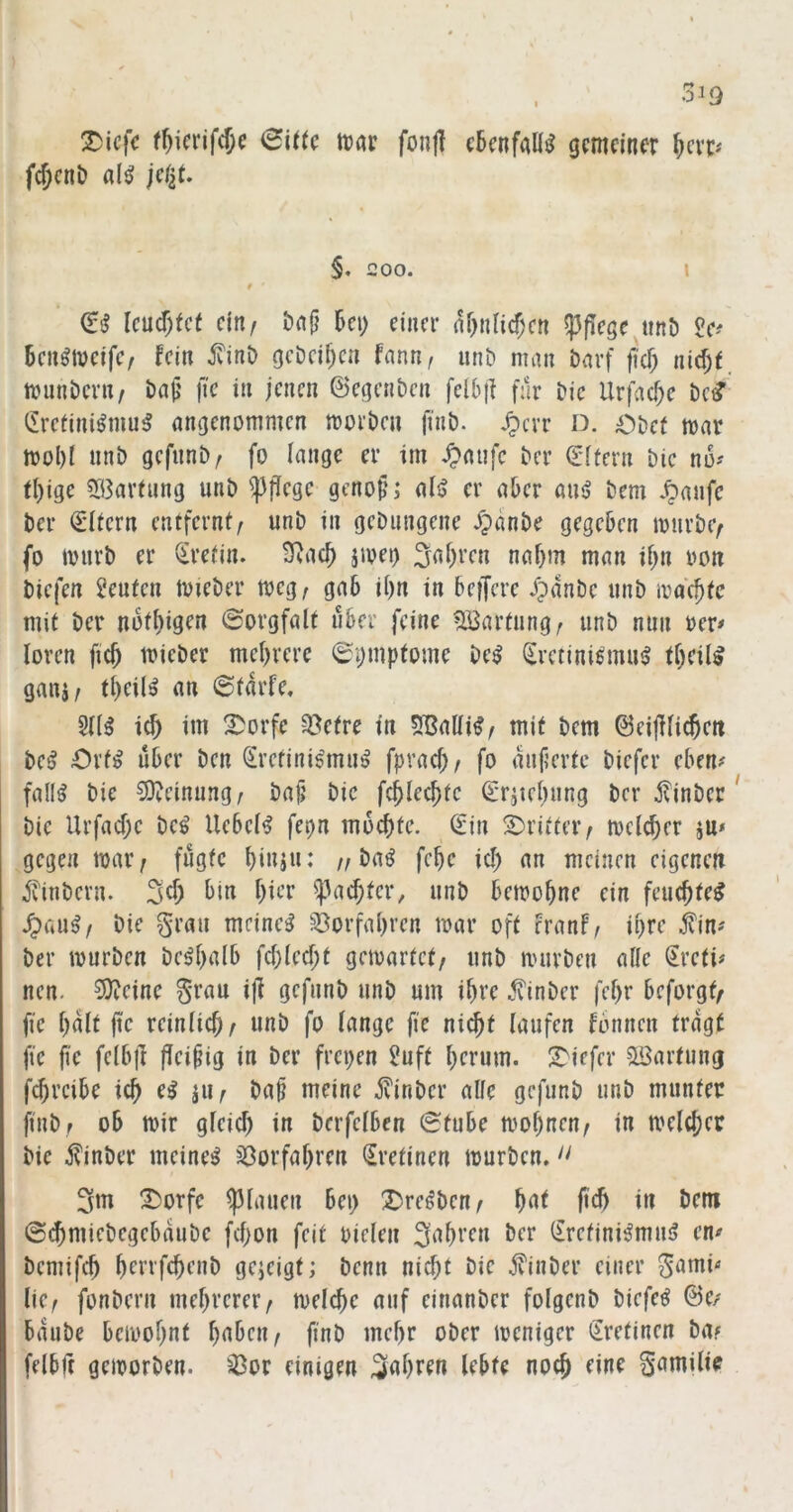^icfc f^ierifc^c (Bitte tvav fon|I ebenfalls gemeiner f)exp fc^eni) fl(^ jctiU §. 200. I f ' dß lcü^)tct cinf önfj 6ci) einer nf)nli(f)cn pflege^ttnD £e^ Ben^tveifc/ fein ^inD geDci^en fann^ unt» man öarf ftef; nid)f. rnnnDcrn, bajj \k in jenen ©egenben fel6|l f:lr Die Urfa^e bed' (Iretini^niu^ angenommen morbcu finb. .^cvr D. Obet mar mol)t unb gefunb/ fo lange er im /paufc ber ©ftern bic no? fl)ige 5ö3arfung unb ^p^ege geno§; ali> er aber aus? bem ber Litern entfernf^ unb in gcDungene Xpdnbe gegeben mürbe/ fo murb er (Jrefin. ^acb jmei) 5ai)ren nahm man ibn oon biefen Leuten mieber meg^ gab ii)n in befjere Jpdnbe unb mdc^fc mit ber noti)igcu Sorgfalt über feine Wartung; unb nun rer# loren fic^ mieber mehrere 6pmpfome be^ (Erctini^mu^ theil^ ganj/ theil^ an ©tdrfe. 5t(^ i(f) im 2)orfe ^efre in 5Balii^/ mit bem ©eijiticheit be^ Orfi? über ben Srefini^mu^ fpvach/ fo dujierte biefer eben# fall^ bie 50?einung^ bajj bic fchlechfc C'rätehung ber ^linber bic Urfacf;c be^ Uebei^ fepn mochte. Sin 2)ritter/ mclcher ju* gegen mar; fügte hiuju: ;; ba^ fche ich an meinen eigenen ivinbern. hicT ^^achter, unb bemohne ein feuchtet ^üu^f bie grau meinet 33orfahren mar oft eranf, ihre kittf ber mürben be^hulb fchlecf;t gemartet; unb mürben aüe Sreti# neu. 3)tcine grau ijf gcfnnb unb um ihre .^inber fehr beforgt/ fie hult jic reinfich; unb fo fange fie nicht laufen fbnnen tragt fte fie fcfbfl ffci§ig in ber frepen Juft hrrum. 2>iefer 5öartung fd)i’cibe ich i^h meine jvinber affe gefunb unb munter finb; ob mir gfeich in berfefben 0tube mohnen; in melchcr bic i?inber meinet jöorfahren Sretinen mürben.'' 3m X)orfe flauen bep Dre^bcn; hnt ftch in bem @($miebegebaube fcf;on feit riefen 3^hi'fu ber Srefini^mnsj en^ bemifch henfehenb gejeigt; benn nicht bic jvinber einer gami« fiC; fonbern mehrerer; mefche auf einanber fofgcnb biefe^ &e/ baube bemohnt finb mehr ober meniger Sretinen ba? fefbft gemorben. '3or einigen fahren febte noch eine gamifi?