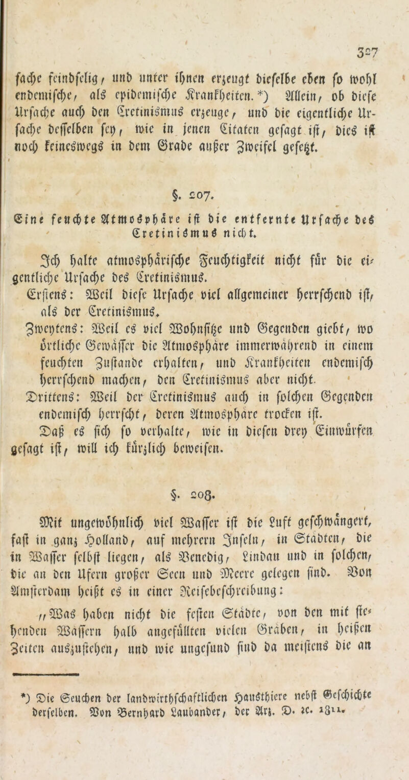 fcid)c fdnbfcligr mib unter if^nen erieu()f bicfclBe c5en fo tt)o^l cnbcmifc^tV n(^ cpibfml!'cf;c ^?ranFI)eitcn. *) Mein, ob biefe Urfnebe nuef; ben tEvctini^muö erzeuge, unb' bie eigcnflid;c Ur- facf;c beffdben fcp, tote in jenen (Eitafen gefugt ifr, bicö ifi itücb feine^toeg^ in bem 0rabe mtber ^loeifel gefegt. I . i 1 §. £07. ©ine fencbteSttmoöpb'ire ifi bie enffernfeUrfn^ebe^ ' dretiniömuö nicl)t, 3(b (itmo^pbarifcbe Seu^tigFeit niejt für bie cU gentlicbe Urfgebe be^ (Evetini^mu^. (Elften^: ?IBciI biefe Urfnebe oicl artgemeiner brrrf^enb ijl^ ab ber (Eretini^mib* 3tvci)ten^: Sßeit e^ oict 5[öobnftt^e unb ©egenben giebt/ 100 ortlicbc ©noaiJcr bie 3tfmo^pbave immertoäbrenb in einem feuchten ci’balten^ unb jvvanfbeiteu enbemifeb berrfebenb macben^ ben Sretini<?mu^ aber uicbt. 2)ritten^: 5Beit ber 'Eretini^mib nuct) in folcben ©egenben enbemifeb berrfebt^ beren 2ttmo6pbarc froefen iji. !Da§ e^ fict; fo oevbalte, toie in biefen bvci; ^iuioüvfm gefugt iji^ toill icb fuvilicb beioeifen. §. 203. I ?!}?if ungetoobnlicb biet Suffer ift bie Suft gefebtbangerf, fufi in .guni ^oKunb^ auf mebrern 3nfet»r i« ©tubteu^ bie in 5Buffcr fdbft liegen/ ub söcnebig/ Einbau unb in folcben/ bie an ben Ufern großer 0ceu unb 33?ecve gelegen finb. ^on Slmftcrbum bd^t e^ in einer Jvcifebefcbrdbung: //2Bu{) babeii nict;f bie fefreu 0tubte/ oon ben mit fte« benben ^löuffern halb ungefüllten oielen ©ruben/ in brif’^^t 3eiten uib^ufteben/ unb toie ungefunb ft^^b bu meiftcn^ bie un V S)ie ©euefeen ber lanbtrtrtbfcbuftlicben ypauötbicce nebfl Äcfcbicbte berfelben. 55on 55ernt)arb Euubanbet/ ber 2lrs. k* \