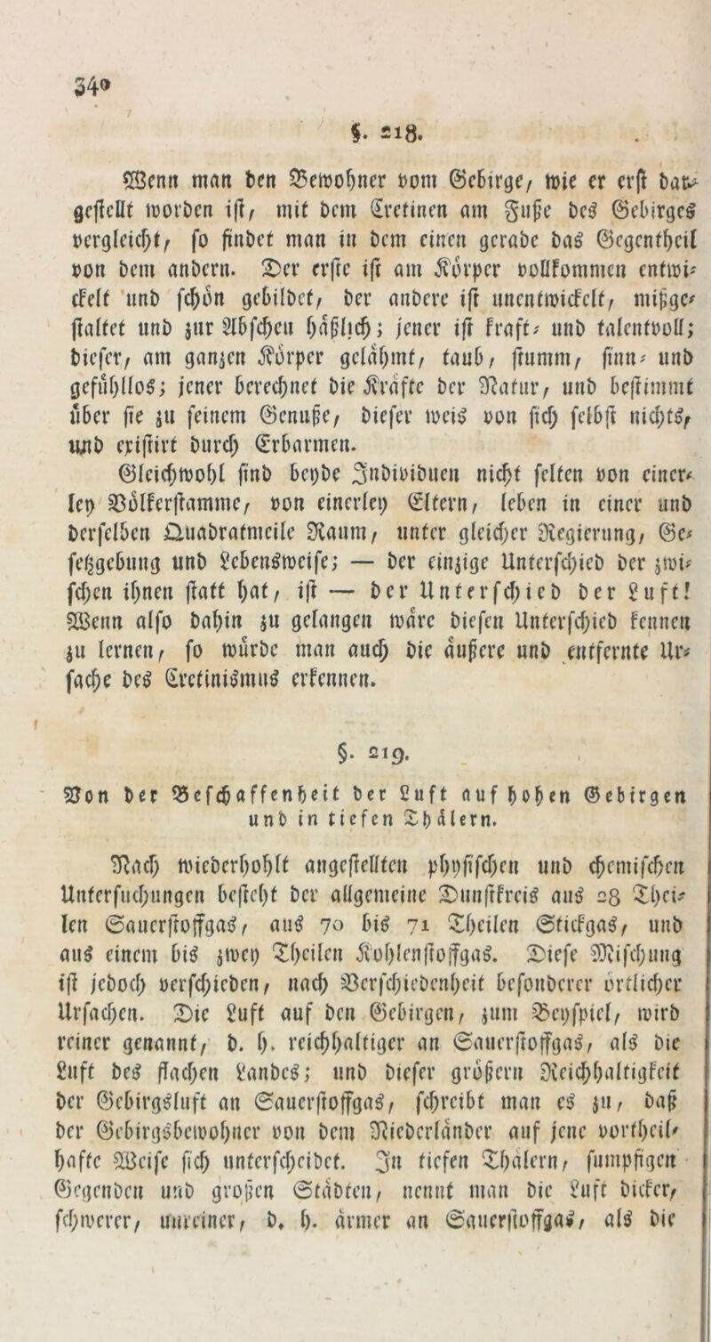 34» \ 218. 5Benn man tcn 35eit)o^ner t)om ©c6irgc/ wie er ctf bat^ gcflcllt iDorbcn tjl/ mit Dem (^vetinen am gufe bc^ ©ebirgeö bcrglcicf^t^ fo fünbet man in bem einen gcrabc ba^ ©cgenf^cil »on bem anbern. X^er erftc iji am Körper roüfommcn entmi'' cfelf ‘nnb fc^on gebilbcO ber anberc ift nncnimicFcit^ mi^gc^ ftaltet unb jnr ^(bfejen i)ü^\d); jener ift fraft# nnb falentboU; tiefet/ am ganzen j^urper gciiUjinf/ (auD/ fmmm/ finn^ unb gcfüf}((o§; jener berecf)ne( bie 5fraftc ber SRafiuv unb bc|timmt über fie äu feinem ©enupe/ tiefer meisJ uon fiel) feibft nicl;t^^ lüib eriftirt biird; (Erbarmen. 01eic^tvo()l finb bepbe Snbibibuen nic^i feiten üon einer# lep'35ülferffamme/ ton einerlei; (Elfern/ (eben in einer unb berfelben üuabratmeile 3laum/ unter gleicf;er Diegierung/ 0e# fe^gebnng unb Seben^tveife; — ber einzige Unterfd;ieb ber jmi# fd;en if;nen jlaft (;at / ift — b e r U n t e r fd; i e b b e r 5 u f t! 2Benn aifo baijin ju gelangen mdre tiefen Unterfd;ieb fennen ju lernen/ fo mürbe man auej bic andere unb entfernte Ur# fac^c be^ (^rctini^mu^ erfennen. §. 219. 5Jon ber ^efebaffenbeit ber £uft dufboben ©ebirgen unb in tiefen Sb (Hern. ^ad; mieberboblt angejlellten pl)pfifd)en unb ebemifeben Unterfud;ungen bcfteljt ber allgemeine S)unfrfrei^ au^ 28 'Xljci#^ len ©auerfrojfgai?/ autJ 70 bi^ 71 Z()cilcn ©tieFga^/ unb auö einem bi^ jmet; Steilen 5toI)Ienrroifgal 2>iefe ^^vifdjung t(l jebod; oerfd;ieben/ nach ^^erfdjiebenbeit befonberer brtlid;er Urfad;en. X>ic 2uft auf ben ©ebirgeu/ ium ^epfptcl/ mirb reiner genannt/- b. I). reicbbaltiger an ©auerftoifga^/ aB bie £nft be^ flad)en Vanbe^; unb tiefer grojjern Dveic^baltigfeit ber ©ebirg^Iuft an ©auerftoffga^/ fd;reibt man e^ jii, ba§ ber ©ebirgöbemofjner ron bem 3^ieberldnber auf jene oortbeil# baftc SBeife ficb unterfd;eibet. ju tiefen Sbdlern/ fumpfigen • 0cgcnbcn unb gvofien ©tdbteu/ nennt man bie ^uft bider/ fd;merer/ unreiner/ b» I). armer an ©auerftoffgai»/ a(^ bie