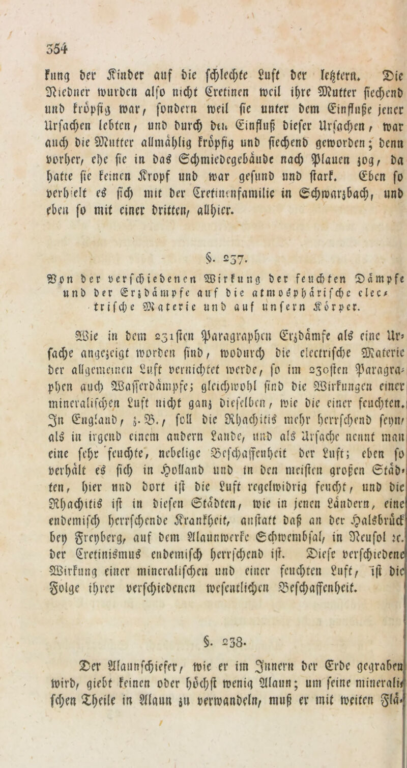 fun(j &er 5viat)er auf t>i'e f^Icc^te 5uf( öcr Ic^fmu !^ic 3^ieDncr tuuvOcn alfo mc^t Srctinen trcü tf)rc 9)?utfer ficc^cnt) unb frupfitij wai^ fouDcrn weil jic unter bem ^infln^e jener Urfad;en lebten/ unb burcö btu (Einfiuj? biefer Urfac{)en ^ war and) bie SO^utter allmal)(ig Fropfia unb fiecjenb geworben; benn Porter/ ebc fie in baö 6d;miebegebaubc nod) ?)(anen jog/ ba batte jte Feinen ^ropf unb war gefimb unb jlarf. ^bcn fo perbielt e^ jtcb imt ber ^retinenfamilic in 0^warjbacb, unb eben fo mit einer britteiv allbier. §• 257. S5cn ber ycrfcbicbencn ^ßtrfung bet feuebfen (Dampfe unb ber Sribampfc auf bic atmo^pbarifdK clec/ t r i f d; e a t e r i e unb auf 11 n f e r n Ä 6 r p e r. 5öie in bem 231 freu ^aragrapbeu (Eiibdmfe al^ eine Ur» fad;e angejeigt worben finb/ wobiivd; bic electnfd)e 5}iaferic ber allgemeinen iiuft oernidjfet werbe/ fo im 23oj]cn ^kragiWi pl)en and) ?IBafferbdmpfei Qleid;wol)l finb bic ^ffiirfungcn einerj mineralifd;en Suff nid;t ganj Diefclbcu/ wie bie einer feud;fen.i 3n S'nglanb/ j. 53./ feil bic 9ibad)iti^ mef)r l)crrfd)enb fepm al^ in ivgenb einem anbern Sanbe, unb alsj Urfad;e nennt mau eine febr’feud)fe; nebelioe 53efd)a|fenbeit ber Suft; eben fo pei’bdlt ef fid) in .^ollanb unb in ben meiften grofen 6tdb» teu/ l)ier unb bort ijl bie Suft regelwibrig feud;f/ unb bic £>U)a(Jitiö i|F in biefen ©tdbten/ wie in jenen Sdnbern, eine cnbeniifd) l)crrfc^cnbc ^ranfbeit, anftatt ba^ an ber .pal^brücF bet) grepberg, auf bem SllaunwerFe ©cbwcmbfal/ ih SReufol k. ber ^retini^mu^ enbemifeb b^t-rfebenb ijl. 2)iefe oerfcbiebene SBirFung einer mineralifd;en unb einer feud)ten Suft/ Ift bic golge i()ver rerfebiebenen wefentli^en 53efcba|fenbeif. §. 238. ^er Sllaunfcbiefer/ wie er im 3nnern ber 0’bc gegraben Wirb/ giebt Feinen ober boebfi 5llaun; um feine mineralij fd;en Zf)äk in Sllaun au pcrwanbelu/ mu^ er mit weiten gla*- /