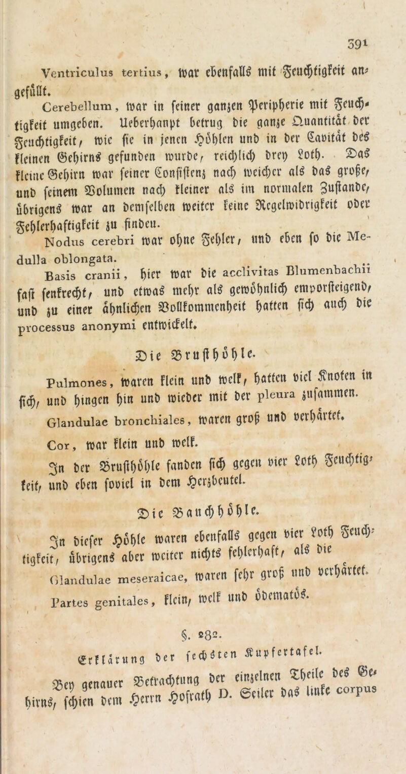 1 591 Ventriculus tertius, ItJOt cBctlfciU^ tllit'^CU^fiöFcit Ott# gefüllt» Cerebellum, \MX in feiner ganjen ^evip^erie mit figfeit umgeben. Uebevl)anpt betrug bie ganje D.unntitat.ber gcnc^tigfeit^ mic fie in jenen .^üblcn unb in ber Saritdt be^ fleincn @ef)irn^ gefunben mürbe^ reid)lid) brep 2otb- 2)as> flcinc ©ebivn mnr feiner Sonfifteni nae^ mcid)cr al^ ba^ gro§e; unb feinem 23olumen nad) Heiner aU im normalen übrigen^ mar an bcmfelben meitcr Feine Dlcgelmibrigfeit ober ge^lerbnftigfeit ju jiinbeu. Nodus cerebri mar of)nc ^d)Ux, unb eben fo bic Me- dulla oblongata. Basis cranii, bicr mar bie acclivitas Blumenbacbii faji fenfre(^)t/ unb ctma^ mel)r al^ gemobnli(^ emporfteigenb/ unb iu einer dbnli^cn 93ollfommcnl)eit Ratten fid) «uc^ bie piocessus anonymi CUtmicfelt* Die S5ru|i^6^le. pulmones, mavett Flein unb mclF^ Ratten bicl knoten in jic^, rniC tjingen ^in unti mieSft mit 6er pleura siifmnraen. Glandulae bronchiales, trarCH OCrtieUtef* Cor, mar Flein unb mclF. 3n ber S»ru|if)6lile fanben (i<5 9cae« »>« Seue^tig» feit/ iinb eben foricl in bem ^eribeutel. Sie 3n biefer Jbobic »<>« 9'«' (iijFeit, übriücn« «ber weiter nidjtä fet)letl)aft, «1« bie ^ Glandulae meseraicae, Waren fefjr gtof imb »erwartet. ' l'aries genitales, ricin, welf un6 6bem«fb9. §. ß82. (JtHävun!) bet feebäten Supfcrtafel. iSe« «enauer ajetvacbfimg ber einjelntn Sbeile be« ®et birnäf Sierbl .^errn ^ofr«t^ a 6eiler b«ä Unfe corpus