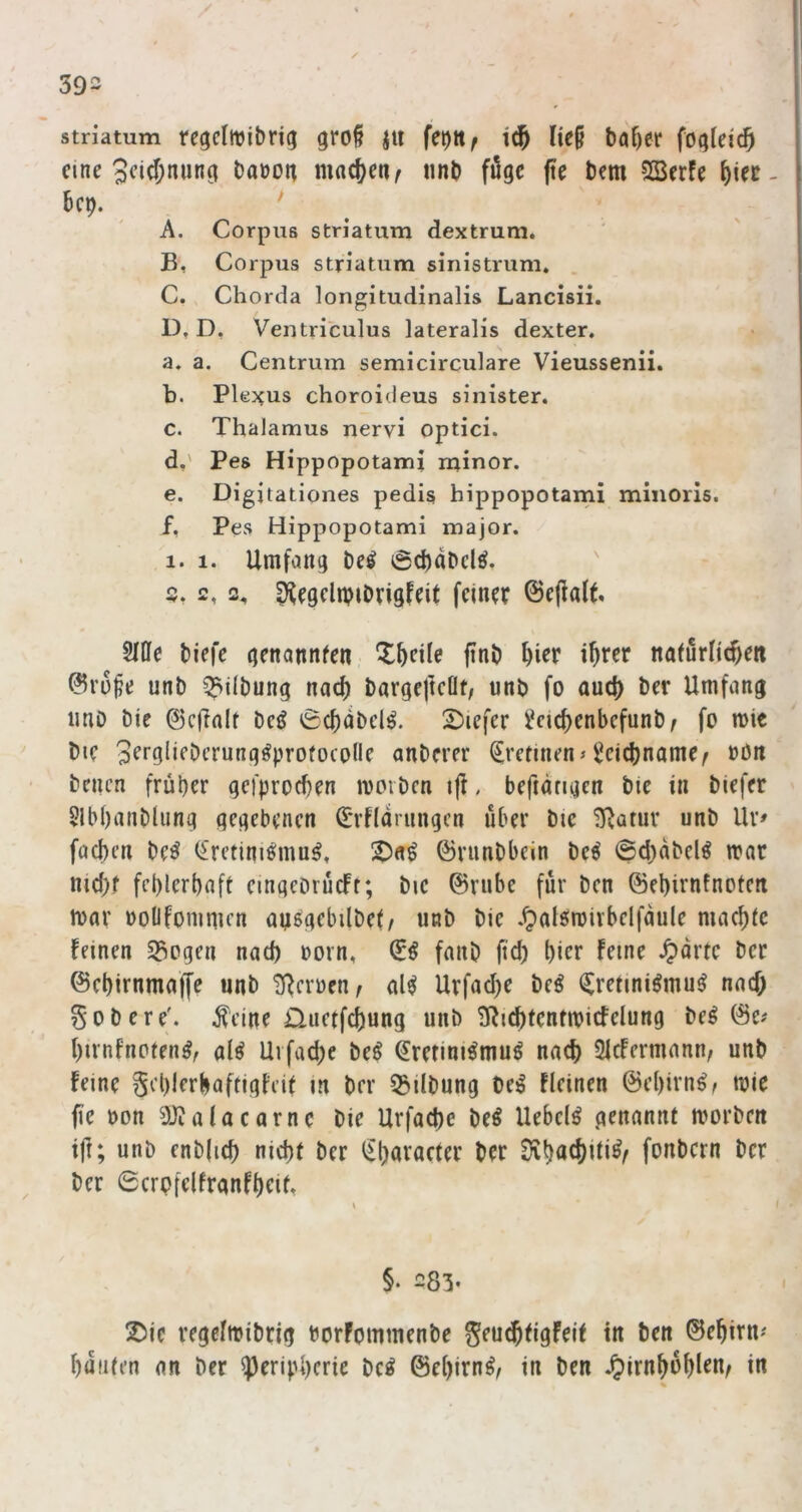 Striatum regclttji&rig gro§ ju fet)ttf tc^ Iie§ ba^er foqleic^ eine 3fi(^)nunö bauon machen ^ iinb füge pe bem SSerfe ^iec- 6cp. . ' ^ A, Corpus Striatum dextrum. B, Corpus Striatum sinistrum, C, Chorda longitudinalis Lancisii. D, D, Ventriculus lateralis dexter. a. a. Centrum semicirculare Vieussenii. b. Plej^us choroideus sinister. c. Thalamus nervi optici. d. ' Pes Hippopotami minor. e. Digitationes pedis hippopotami minoris. ' f. Pes Hippopotami major. 1. 1. Umfang beö 6cbabclö. s, 2,2. D^egclipiDrigfcit feiner ©epaU» Me biefe genannfen X^cile pnb ^ier iprer nainrlic^e« ©ro^e unb ^ilbung nac() bargefteüt, unb fo and) ber Umfang iino bie ©cpolt beiJ 6d)(ibcl^. 2)iefer l^cicpenbefunb^ fo mie bie Serglifbcrung^profocolle anberer trennen» Seiebname^ oön benen früher gefproeben mmben ift, befiangen bte in biefer Slb()anblung gegebenen ^Tflariingcn über bic 3^atur unb Ur» faepen be^ (£retini^mu^. Ddi ©rnnbbein be^ @d;abel^ trar md)r fehlerhaft eingebrucFt; bie ©rube für ben ©ehirnfnoten toar üoüfonimen ayggebilbet/ nnb bie .^lalsmirbelfaule machte feinen S3ogen nach oorn, fanb fid) hier feine .^drte ber ©ehirnmape unb ll^croen^ gl^ Uvfache beö (^retiniömu^ nad; Sobere'. Äeine iTuetfehung unb 3^ichfcntmicfelung be^ ©e# hirnfnoten^, al^ Uvfache beö ^retini^muö nach 21cfermann, unb feine gchlerhaftigfeif in ber Gilbung be^ fleinen ©ehirn^r njie pe uon 3)?alacarne bie Urfache be^ Uebelö genannt morbeit tp; unb enbjich nieht ber ^h^i^acter ber Sihachiti^r fonbern ber ber 0crpfelfranfheit, c I §. 283- 2)ie regeftribrig rorfommenbe Seu^tigfeif in ben ©ehirn« hüllten an ber Peripherie be^ ©ehirn^z in ben .^irnhühlen^ in %