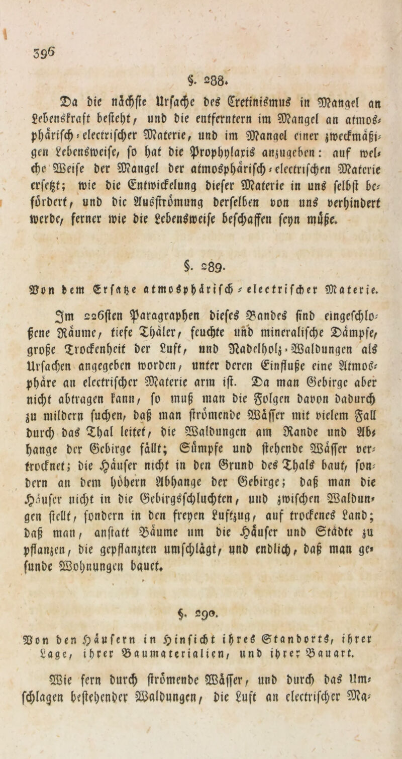 \ 39Ö §. 288*^ T)a t)ic n5^(!c Urfa<^c ^refini^mu^ in 5)?ön^el on Menöfrnft he(ic\)tf unb bie entferntem im 9)?nnge( an afmo^# p^artfc^»electrifc()er Materie, unb im Wanqcl einer jmccfmdgp gen l^ebcn^tueife/ fo f}at bie })ropl)r)lariö aniuqeben: auf mei# c^e'SBeife ber SOiangel ber a(mo^p^drif(J»dccmfc|)en 5!}?a^cr^e ^ erfe^t; tuie bic Sntmicfelung biefer £0?a(erie in un^ fel6(l ke r furbert^ unb bie 2iu0'j!rüinung berfcIBen ton un^ uerl)inbert ttjerbc/ ferner mie bie geben^meife befd;affen fepn milfe, I §. 289- bem Srfaßc atmoip^ärif^ ^ eleetrifcber Materie, 3m 226|ien Paragraphen biefe^ 5?anbc^ finb eingefchlO' fene SUdume/ tiefe Xi)dler^ feuchte unb mineralifche Xdmpfe^ gro^e Xvoefenheit ber Suft, unb SRabelhoIi • 3Balbungen al^ Urfachen angegeben morben/ unter bereu ^infiupe eine Sttmoi?-' phdre an eleetrifcher 3)?aferie arm ift. Xa man ©ebirge aber nicht abtragen fanii/ fo mu^ man bie goigen baoon baburch ju milbern fuchen^ ba§ man firomenbe SÖSäfj'er mit Pielem galt burch ba^ Xhöi leitet bie ^Kalbungen am Dianbe unb 2tb# hange ber ©ebirge fallt; 0umpfe unb jiehenbe ?H$dffer oer^ troefnet; bie Raufer nicht in ben ©runb beö Xhnl^ bauh fon^ bern an bem h^hern gibhange ber ©ebirge; ba§ man bie /;>aufcr nicht in bie ©ebirg^fchluchten, unb jmifchen SlBalbun» gen ftellt^ fonbern in ben frepen guft|ug^ auf troefeneö ganb; bah niatw anftatt ^dume um bie ^dufer unb 6fdbte ju pflanicn, bie gepfianiten umfchldgt^ unb enblich^ bah nian ge» funbe SSohnungen bauet» SQOt ?Oon ben ^jdnfcrn in ypinfiebt ihre^ ©tonbort^, ihrer £age, ihrer 53aumatcrialien/ unb ihrer i^auart. 5ßie fern burch firomenbe SCBdffer^ unb burch ba^ Um» fchlagen be|iehenber SCiJolbungen/ bie guff an eleetrifcher 5}ra'