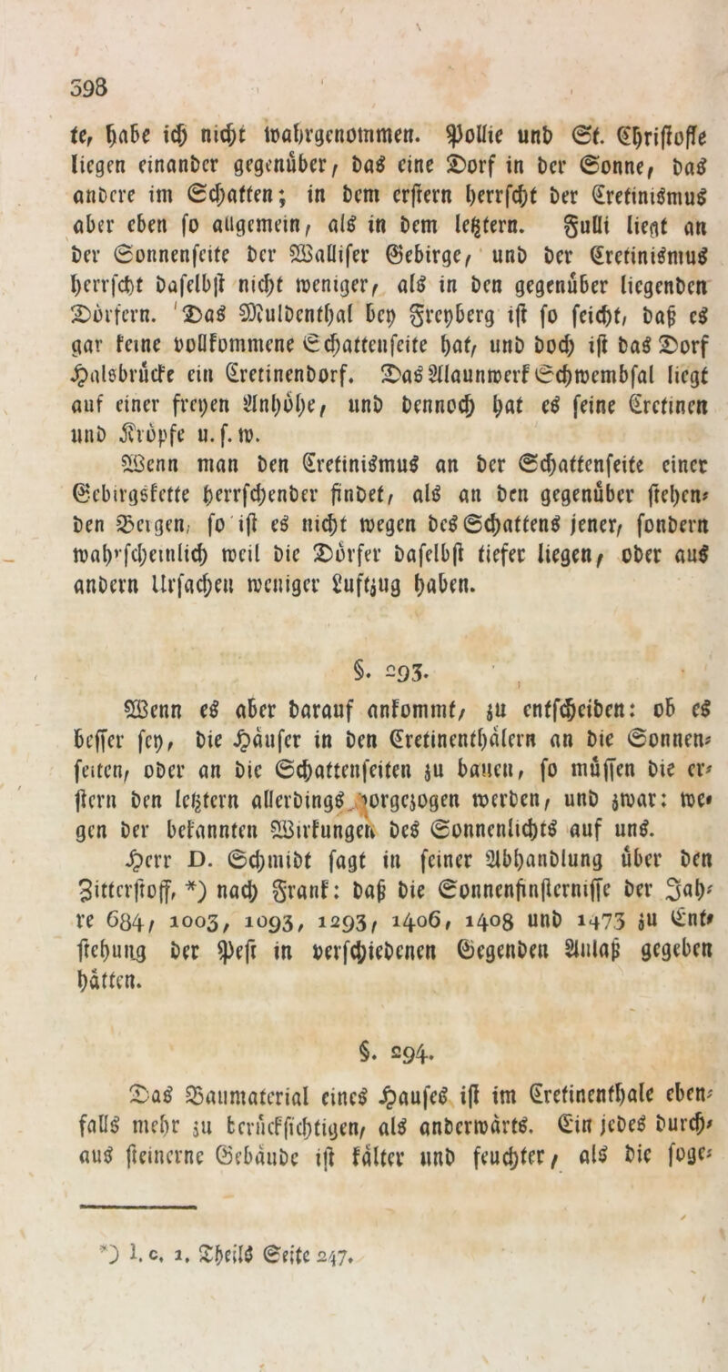 Ur 5a6e nicjt tüat)vgcnommen. ^oUie unb @t. liegen einonber gegenüber^ baö eine ^orf in Der @onne^ anDere im Sd;a(ten; in bem erfrern berrfebt Der €retinigmu^ aber eben fo allgemein^ al^ in bem le^tern. gulli liegt gn ber 0onnenfeife ber 53$aÜifer 0ebirge^ ‘ unb ber fetini^nm^ 1) errfct)t bafelbjl niejt weniger ^ a(^ in ben gegenüber liegenben 2) mfcrn. '2)aö 50iuIDentbal bep grepberg ijl fo feiebt/ ba^ e^ gar feine boQfommene iS^attenfeite bnf/ «nb bod; i(l baö !^orf ^alöbrücfe ein (£retinenborf, l^a^SHaunwerf 6cbwembfal liegt auf einer frepen ölnbülK/ «nb bennoeb b^t eö feine €refinen unb jviopfe u.f.w. Sßenn man ben Srefini^mu^ an ber 6cbaffenfeife einer 0ebirgsfet(e bfi’i*fd)enber finOef^ alö an ben gegenüber ftepen# ben jSeigen; fo'ifl e^ ni^t wegen bcö©d)aftenö jener^ fonbern wab’fd;einlid) weil bie X^orfer bafelbjl tiefer liegen^ ober an^ anbern Urfad)eu weniger Üuftjug haben. §. 293. 5Benn e^ aber barauf anfommt/ ju entfi^eiben: ob e^ beffer fep, bie i« ben ^retinentbalern an bie ©onnen# feiten, ober an bie ©ebattenfeiten jn bauen, fo muffen bie er# {lern ben letztem allerbing^,iorgejogen werben, unb jwar: we» gen ber befannten Söirfungen be^ ©onnenlid)tö auf uni ^err D. ©cbmibt fagt in feiner Sibbanblung über ben 3ittcrfto(f, *) nad) granf: bap bie ©onnenjin(ierniffe ber 3ab^ re 604, 1003, 1093, 1293, 1406, 1408 unb 1473 «n ^nt> ftebuiig ber $eft in oerfebiebenen ©egenben Slnlaf gegeben batten. §. 294. S5aumatcrial cine^ Jpaufei? ip im Srefinentbale eben# fall^ mehr ju fcerücfficbtigen, al^ anberwartl ©in jebe^ bureb# au^ fteinerne ©ebaube ift falter unb feud)ter/ aU bie fuge# 1. c, 1, SbeW ©eite 247.