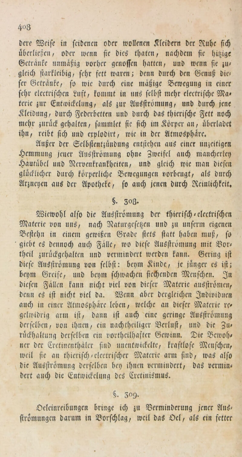 t)cre ?lBeife tn fcibcncu ot)cr mollenen ^Tleibern bcr Siu^c jicj ubcrlic^cur ober loenti fi'c bicö tl^atcn, nac^bem fic l)il2igc ©cermife mmuH’ig oorl)cr gcjiojfcn ()attcn/ unb toenn fie iu# glcid) jrarflcibig/ fct)r fett a>arm; beim burc^ ben 0cnuf bie? fer ©ctranfc/ fo toic burd; eine mäßige ^emegung in einer fei)r elee(rifd;en fommt in unö felbj] me^r e(eefrifd)e 9)?«* terie anr ^nf(0iifelung/ nfs' jur 5Iu^|lromung/ iinb bnrd) jene Äleibung/ burc^ geberbeften unb biirc^ ba^ tl)ierifd)e gett noc^ mehr iurücb gebnifen/ fnmmlet fte ficb im jtorper an / überlabct reibt ficb unb erplobirt/ mic in ber Sitmo^pbdre» Stuwer ber ©eibjlenf^unbung entfteben au^ einer unieitigen ^)emmung jener 5liiö|irümung obne SitJcifel auch mancberiei) ^autubei unb 3Rcroenfranfbeifen/ unb gleid; tvie man biefen glucflid;er bureb for))crIid;e 33croegungen uorbeugt/ aH btird) Sirjnepen an^ ber 5lpotbefe/ fo and; jenen bureb 0lein(id;feit* §. 308» > SBiemobf affo bie Stnsjlromung ber COJaterie oon un^^ na^ S^aturgefe^en unb ju unferm eigenen 33e|iebn in einem gemißen ©rabc jief^ jlatt haben muß/ fo giebf e^ bennod; and; gddC/ mo biefe Sluöfrromung mit ^^or# tbeü ^urudgebaften unb oerminbert merben fann. ©ering ifi biefe 5(u^ftrbmung oon felbft: bei)m jvinbe/ je junger e$' i|l; bei)m ©reifc/ unb bei)m fd)mad)en jied)enben 5)ienfd;en. 3« biefen gdUen fann nid;t oiel oon biefer Materie au^ftrbmeii/ beim C'S i|! nid;t »iel ba. 5ß3enn aber bergleid)en Subiribiien mid; in einer Sitmospbdre leben/ meicbc an biefer 3}iaferie vx* gelivibrig arm ift/ bann ift aueb eine geringe Slu^ftromung berfelbeii/ ron ibneu/ ein nad)tbciliger ^erluft/ unb bie 3«' rücfbaltung berfelben ein rortbeübafter ©etoinm S)ie S^eivob' ncr ber Sretinenfbdlcr finb unentioicfelte/ fraftlofe 50ienfcbeu/ »veil fie an tl)ierifd)^eleetrifd;er ?Ö^ucric arm finb/ »va^ alfo bie 2fu^i]romung berfelben bei) ibnen verminbert/ ba^ vermin« bert and) bie (intivicfelung bc^ (irctini^mmJ. §• 509* Oeleinreibungen bringe id) ju §ßerminbcrung jener '^lui>« jiromungen bannn in S?orfcblag/ »veil baö Oel/ al^ ein fetter