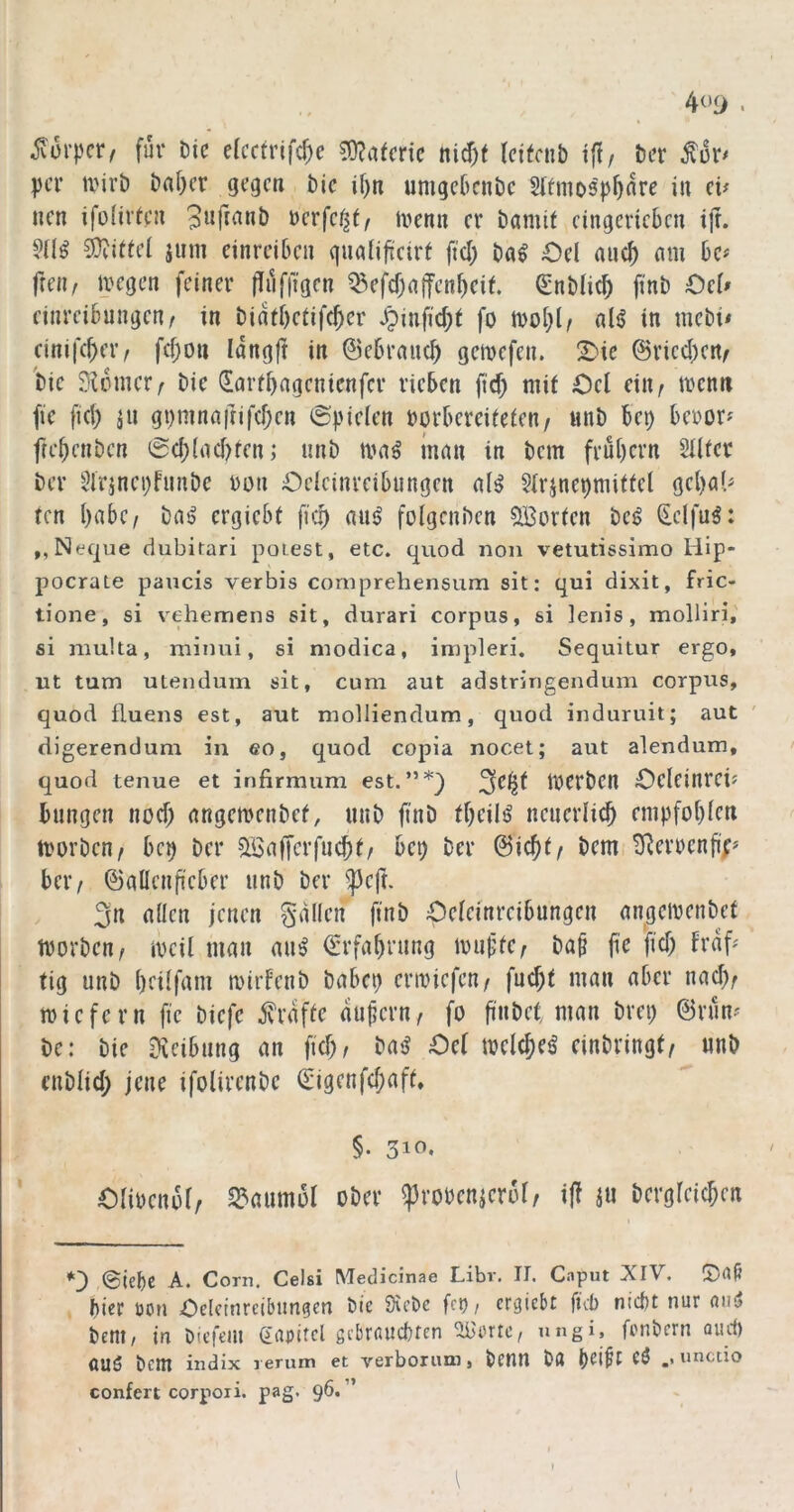 4<>i> . ^üi’pcr^ für Die efcctrifcf^e ^ntmc nid)t tci(cnb iff/ Der per tvirD Daf}cr gegen Die if)n umgcDcnDe Slfmos'p^nre in (v neu ifüüitcn 3«fianD »erfe^f/ trenn er Damit cingcricbcn ijt. SOiittei jiim einreiben guafificirt fiel) Dag Oü auc^ am De# freii/ megen feiner (Iiiffigcn ^e|^cf)a|fcnbeit. SnDlic^ finD Ocl» cinreiDungenr in Didtbctifc^er ^infid;t fo mo[)l/ alg in mcDi« cinifc^ci'/ fcf)ou Idngfl in ©ebraiie^ gemefen. !^ie @ricd)crt< 'Die SUniier^ Die dartbagenienfer rieben fid) mit Ocl ein^ mcnti fie fiel) gi)mna|nf(f)cn ©pieien Dorbereiteten/ nnD bei) beror^ fri'bcnDcn 0cb(ad)ten,* unD mag inan in Dem frut)crn Sllter Der 2irjnci)fnnDe ron Oclcinreibungcn alg SIrjnepmittcl gcl)aU ten habe/ Dag ergiebt fic^ aug folgcnDcn 5lBorten Dcg dclfug: ,,Neque ciubirari polest, etc. quod non vetutissimo Hip- pocrate paucis verbis coniprehensum sit; qui dixit, fric- tione, si vehemens sit, durari corpus, si lenis, molliri,' si multa, miimi, si modica, impleri. Sequitur ergo, ut tum utendum sit, cum aut adstringendum corpus, quod fluens est, aut molliendum, quod induruit; aut ' digerendum in eo, quod copia nocet; aut alendum, quod tenue et irifirmum est.”*} merDen Oelcinrei? bungen nod) angemenDct, unD finD tf)cilg ncnerli^ empfobten morDcn, bc^ Der ^afferfnebt/ bep Der ©ieftt/ Dem,^eimenfi;^ bei'/ ©aücnfi'cber unD Der ^cft. 3n allen jenen gdllcn finD Oelcinreibungcn angemenDet morDen/ mcil man aug €rfabrung mufte/ Da^ fi'e fd) frdf^ tig unD beilfam mirfeuD Dabei) ermiefeu/ fuebt man aber nad)/ miefern fie Diefe frdfte du^ern/ fo finDct man Drei) ©rum De: Die iXeibung an fid)/ Dag €>e( mclcbeg cinDringt/ unD enDlid) jene ifolivcnDe Q;igenfd)aft, OliDcnol/ Baumöl oDer ^roDcnierol/ ijf iu Derglcicben @iebc A. Corn. Celsi Medicinae Libr. II. Caput XIV. ©dfi biec üon Odetnreibungen Die SicDc fci)/ ergiebt ficb nicht nur (Uig Dem, in Diefein (iapitel gebrauchten ^'ertc, ungi, fenDern Quef) auö Dem iiidix l erum et verbonnn, Denn Dfl eg unctio confert corpoii. pag. 96. ”