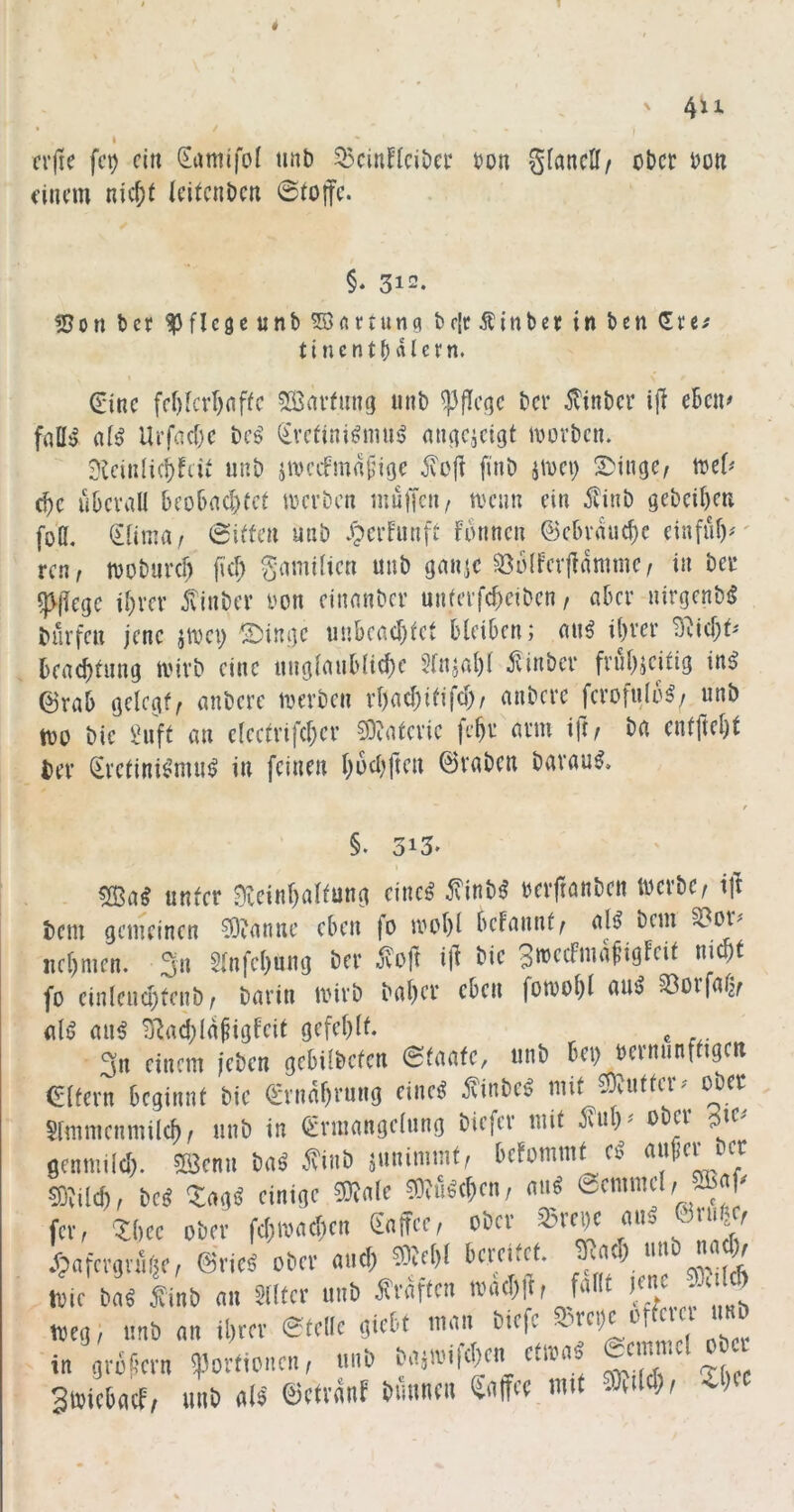 crfie fc^ ein Samifol tinb ^cinHciDa* t>on glancK/ ober bo» t'iiu’m nic^t Icitcnbcti 0(oifc. §* 312. «5ort ber ^pflcgcunb ^«rtung brIcÄinber in ben 11 n e n t b «I c f n. ^inc fff)[cvf)nffc Sßavfuug iinb ^flc^c ber 5?inbcr i|l eben# faü^ a(^ Urfacfjc bc^ (Kretinismus? mi^cjcigt ivüvbcn. ?tciiilicbftiv unb jmcifma{jige ivoji finb iioei) Swinge, toe(^ ebe überall beobad)tct merben mulTcii/ menn ein 5vinb gebeiben foö, (Klima/ (Sitten unb XperFunft formen @ebvaud)e einfüf)^ ren/ moburd) fid; g-amilien unb ganic ^olfevlfammc/ in ber 5>(iege ihrer itinbev oon einanber unierfd)eiben / aber nirgenbS bürfen jene jmei) ©inge uubcad)tct bleiben; ans ihrer beachfung mirb eine unglaubliche 5fnjal)l ^ünber frirh^eitig inS ©rab gelegt/ anbere merben rhad)itifd)/ anbere ferofuloS/ unb too bie Suft an clectrifcher ?0?atcric fehr arm ift/ ba entfteht ber (Kretinismus in feinen hüd)ftcu ©vaben barauS, §. 313. I ®aS unter 0eeinf)altung eines ÄbS berftanben toerbe/ ij^ bem gemeinen ?0ianne eben fo mohl befannt/ als bem nehmen, ^n 5lnfchung ber .^oft i(l bie 3ttJ<^dmafigfeit nicht fo einlend)fenb / barin tvirb baher eben fomohl auS SBorfaf^/ als aus ^^ad;la^igfeit gefehlt. ^ 3n einem jeben gebilbcten Staate, unb bei) berminftrgcn Gltern beginnt bie (Krnahrung eines finbeS mit 0)?utteiv ober Slmmenmilch/ unb in (Krmangelnng biefer mit K?ul)^ ober genniild). 5ß3enu baS 5?'inb jnnimmt/ befommteS KO^ilch/ bes ^agS einige mnle ^?ÜScheu/ auS fei’/ Zhee ober fdjiimchen dnffccf ober 35rege auS Oiu^ ;T?afa-!,vÄ(jf, ©ricä ober auef) ®cf)( ivir i)(i« ^finb tm Slifcr imb «raffen tvucl)p, fallt >« 5 ^ * WEG, imb <m il)m- etrllc «iebf tnnn bicfe in ;-nfcrn ü3orticncn, «nb bnäivifct)« ctan, SwicDncf; mib «lä ©ctranf bnnnen Snff« mit -KiW^ -^>