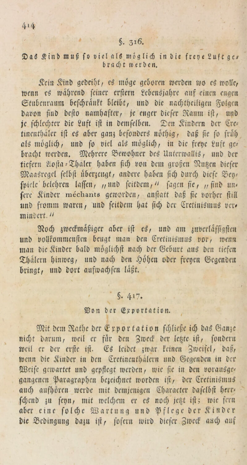 4i4 ' \ §. 31Ö. !Daö mu^ fo »icl alß^moglid) in bie fce^e 2uft gc/ brac&t werben. I 5vciu 5?inb gebeizt/ cß möge geboren mevDen 100 ci molfc/ loenn e^ tvabvenb feiner erfrern Jebeneiabre nnf einen engen 0üibcnranm befc^rnnft bleibt/ nnb Die na(I;tbciligen golgen baoon finb befro nambafteiv je enger biefer 0ianm ijl/ iinb je fcbled;ter bie 2uft ifl in bemfelben. S^cn i?inbern ber Sre^ tincntbnler i|l e^ ober ganj befonbersf notbig^ fie fo frnf) dg moglicb/ unb fo »iel alg mbglid)/ in bie frepe i'ufc ge^ braebt merben, 3}?ebrerc ^eioobner beg Unfenoaüig/ unb ber ticfern ^iofra''Xbalcr haben ficb oon bem großen ^n^en biefer 0)^iagregcl felbft ubericu^t/ anbere haben fich biircl; biefe 35ei)^ fpielc'belehren laffeti/ //Unb feitbem/'' fagen fiC/ //finb un< fere .^inber mechants gcmorbcn/ anjtaft ba^ fie oorher füll imb fromm mareti/ unb feilbem h^il Hd; ber Srefinigmug rer# minbert. SRoch ameifmdjjiger aber tfr cßf unb am iubertaffigfren unb bolifommcnflen beugt man ben ^retinigmug uoi’/ menn man bie finber halb m6g(id;ft nad) ber ©eburt aug ben tiefen llhdlern hinmeg/ unb nad) ben drohen ober freien ©egenbm bringt/ unb bort aufmad;fen Idf't. §. 417* . • 2?on ber (Jt-'portatien. ^?it bem Diafhe ber € p p 0 r t a t i 0 n fd;liej?c ich bag ©anje nid)t baruni/ meil er fiir ben Jmecb ber leiste ift/ fonbern mcil er ber erfte ift. ©g leibet jmgr feinen baj?/ menn bie 5vinber in ben (Eretincnthdlern unb ©egenben in ber sfBeife gemartet unb gepflrgf toerben/ mie fie in ben oorangge< gangenen ^aragraphr» bezeichnet morben ift/ ber (Efetinigmug , and) aufhbren merbe mit bemjenigen Shnraeter bafelbft herr^ fd;enb jn fepit/ mit meld;em er eg noch jetjt i|l: mic fern ober eine folchc Söartung unb pflege ber ^inber bie ^ebingung bajn iji/ fofern mirb biefer Sibcif oud; auf