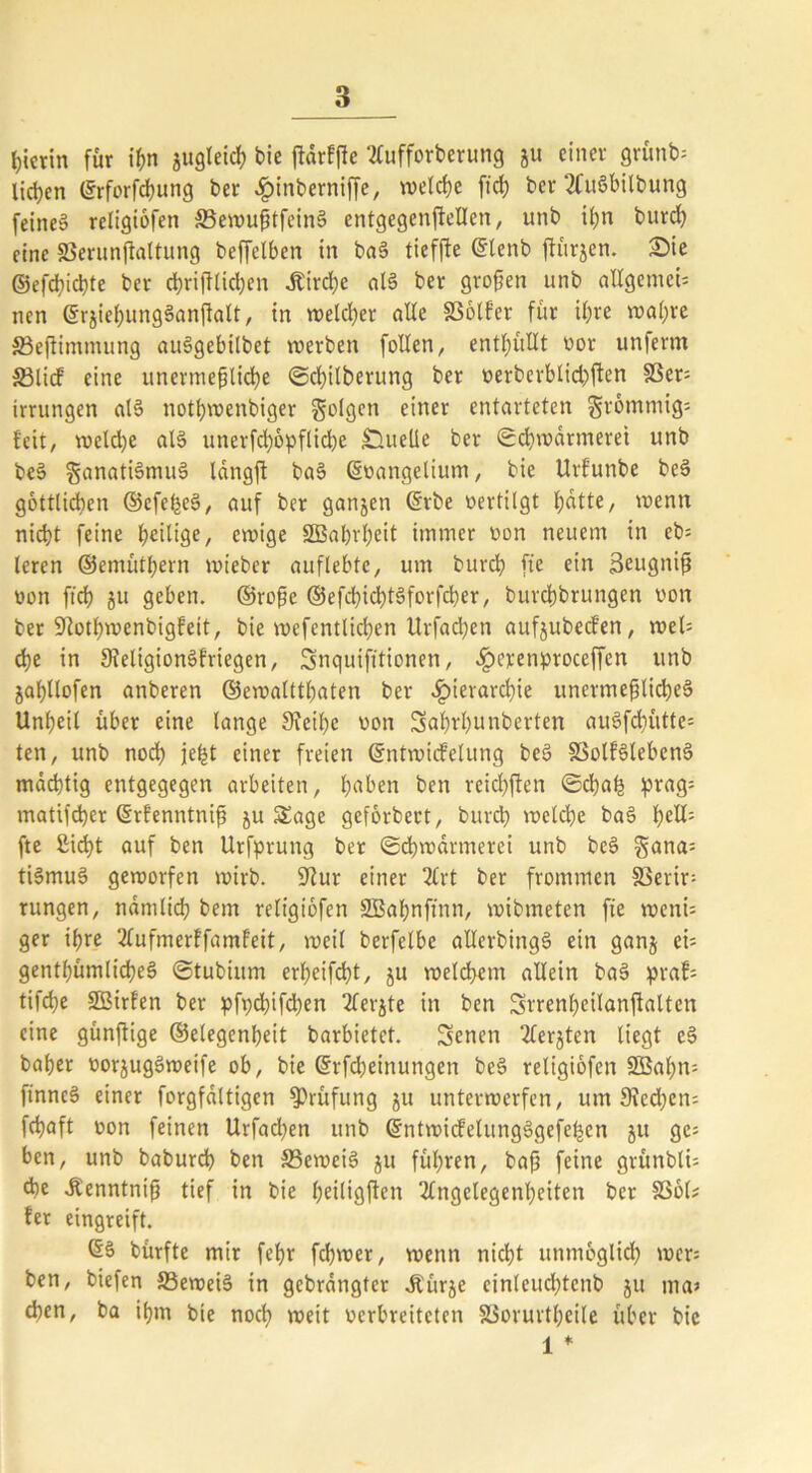 hierin für ißn jugleitß bie ftärffte Aufforberung ju einer grünbs licken ©rforfeßung ber «Ipinberniffe, welche ftch ber AuSbilbung feines religiofen 33ewußtfcin§ entgegenftellen, unb if;n bureß eine SBerunftaltung bcffclbcn in ba§ tieffte ©lenb jfürjcn. £)ie ©efeßiehte ber chriftlicßen ,£ird)e als ber großen unb allgemein nen ©rjießungSanftalt, in welcher alle fßolfer für ihre wahre SBejiimmung auSgebilbet werben follen, enthüllt vor unferm 33licf eine unermeßliche ©cßilberung ber oerberblichften SSer= Irrungen als nothwenbiger folgen einer entarteten grömmigs feit, welche als unerfeßöpfliebe Quelle ber Schwärmerei unb beS Fanatismus langft baS ©üangelium, bie Urfunbe beS göttlichen ©cfeßeS, auf ber ganjen ©rbe oertilgt f;dtte, wenn nicht feine t;eiltge, ewige SBaßrßeit immer von neuem in eb= leren ©emüthern wieber auflebte, um burch fte ein Seugniß von ft'ch ju geben, ©roße ©efcßicßtSforfcßer, bureßbrungen von ber 9}otßmenbigfett, bie wefentlicben Urfacßen aufjubeefen, weis eße in 9leligionSfriegen, Snquifttionen, «Iperenproceffen unb jaßltofen anberen ©ewaltthaten ber «Hierarchie unermeßliches Unheil über eine lange 3?eiße von Saßrßunberten auSfcßütte= ten, unb noch jeßt einer freien ©ntwicfelung beS SSolfSlebenS mächtig entgegegen arbeiten, ßaben ben reichten ©cßaß prag= matifeßer ©rfenntniß ju Sage geförbect, bureß welche baS ßells fte £icßt auf ben Urfprung ber ©eßwärmerei unb beS gana= tiSmuS geworfen wirb. üftur einer 2£rt ber frommen S3erir= rungen, nämlich bem religiofen SBaßnftnn, wibmeten fte wenU ger ißre Aufmerffamfeit, weil berfelbc allerbingS ein ganj et= genthümlicßeS ©tubium erßetfeßt, ju welchem allein baS prafs tifeße SBirfen ber pfpcßifcßen Aerjte in ben Srrenßeilanftalten eine günßige ©elegenßeit barbietet. Senen Aerjten liegt eS baßer »orjugSweife ob, bie ©Meinungen beS religiofen 2Baßm ftnncS einer forgfältigen Prüfung ju unterwerfen, um 3?ed)en; feßaft oon feinen Urfad^en unb ©ntwicfelungSgefeßen ju ge= ben, unb babureß ben 33eweiS 51t führen, baß feine grünblU tbe «Renntntß tief in bie ßeiligjfen Angelegenheiten ber SSöls {er eingreift. ©§ bürfte mir feßr feßwer, wenn nicht unmöglich wer* ben, biefen SBeweiS in gebrängter «ftürje einleucßtcnb 511 ma> eßen, ba ißm bie noeß weit verbreiteten §3oruvtßeile über bie 1 *