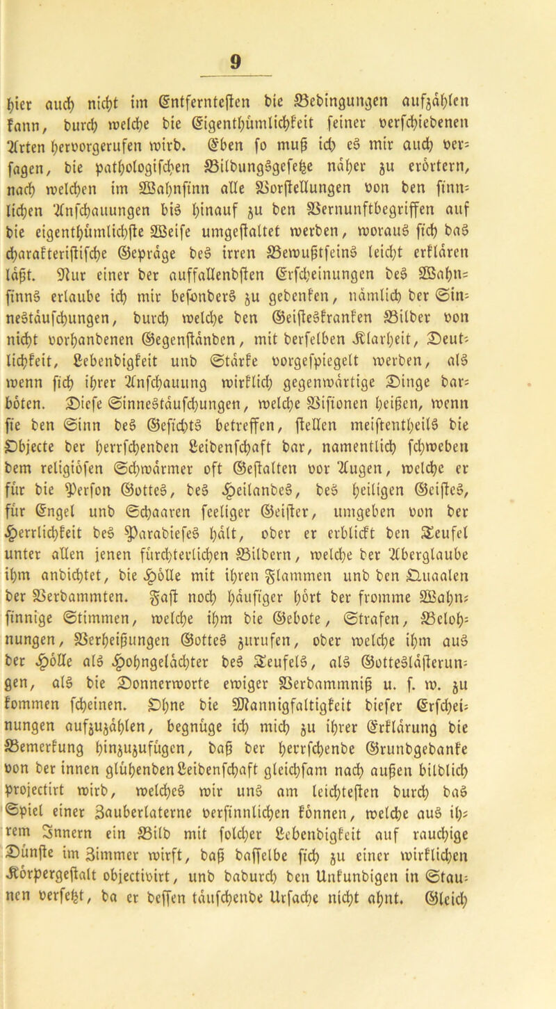 hier aud) nicht im ©ntferntcftcn bie Söebingungen aufjählen fann, burch welche bie ©igenthümlicbfeit feiner werfcbiebenen Arten l;erworgerufen wirb. ©ben fo muß id; cS mir aud; wer- fagen, bie patl;ologifd;en ©itbungSgcfefee näher ju erörtern, nach welchen im 2Bal;nftnn alle äSorftellungen won ben ftnn= liefen Anfdbauungen bis I)inauf ju ben SSernunftbegriffen auf bie eigenti)ümlid)jte SBeife umgcftaltet »werben, woraus ftd; baS dtjarafteriflifdje ©epräge beS irren 33e»wußtfeinS leidet erklären läßt. 9tur einer ber auffallenbften ©rfd;einungen beS 2Bahn= finnS erlaube id; mit befonberS ju gebenfen, nämlich ber ©iir neStäufcbungen, burd; »welche ben ©eifteSfranfen S3ilber won nicht worbanbenen ©egenftänben, mit berfetben .Klarheit, £>eut- liebfeit, ßcbenbigf’eit unb ©tärfe worgefpiegelt »werben, als »wenn ficb ihrer Anfd;auung »wirflid; gegenwärtige SMnge bar böten. 2)icfe ©inneStäufd;ungen, »weld;e fßiftonen beißen, »wenn fie ben ©inn beS ©eftd;tS betreffen, [teilen meiftentl;eilS bie Objecte ber l;errfcbenben ßeibenfebaft bar, namentlich fd;»weben bem retigiöfen ©d;wärmet oft ©eftalten wor Augen, »welche er für bie [Perfon ©ottcS, beS ^eilanbcS, beS heiligen ©eifteS, für ©ngel unb ©ebaaren fceliger ©elfter, umgeben won ber ^)errlid;feit beS ^»arabiefeS hält, ober er erblicft ben Teufel unter allen jenen fürcl;terlicben 33ilbern, »weld;e ber Aberglaube ihm anbiebtet, bie £6lle mit ihren flammen unb ben Sluaalen ber fBerbammten. gaft noch häufiger l;6rt ber fromme SBatm? finnige (Stimmen, »welche ihm bie ©ebote, ©trafen, S3eloh= nungen, SSerheißungen ©otteS jurufen, ober »welche ihn» aus ber Jpölle als ^)ohngeläd;ter beS SEeufelS, alS ©otteSldfterun= gen, als bie 2)onnerworte evwiger SSerbammniß u. f. »w. ju fommen febeinen. £)l;ne bie SDfannigfaltigfeit biefer @rfd;ek nungen aufjujählen, begnüge ich mich 511 ihrer ©rflärung bie S3emerfung hinjujufügen, baß ber hecrfcf>enbe ©runbgebanfe won ber innen glühenbenßeibenfebaft gleicbfam nach außen bilblkb ptojectirt »wirb, »welches »wir unS am leid;teften burd; baS ©picl einer ßauberlaterne werftnnlicben fönnen, welche auS il)> rem Snnern ein S3ilb mit fotd;er ßebenbigfeit auf rauchige Dünße im äimmer wirft, baß baffelbe ftd> ju einer »wirtlichen Jtörpergejtalt objectiwirt, unb babureb ben Unfunbigen in ©tau- nen werfest, ba et beffen täufcfyenbe llrfacbc nicht ahnt, ©leid;