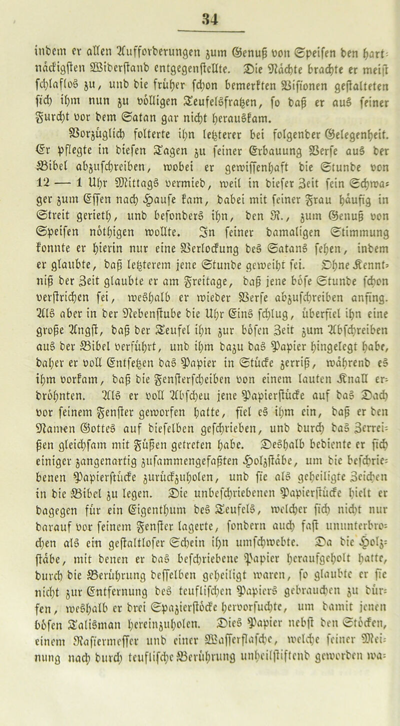 intern er allen 2luffovberungen ^um ©enup t>on ©peifen ben hart nddigfen SBiberfanb entgegenfcllte. £>ie Machte brachte er meift fd;laflog ju, unb bie früher fd;on bemerkten ©ifionen gefalteten fid) il)m nun ju völligen £eufe(gfrahen, fo bap er aug feiner $uvd;t vor bem ©atan gar nicht IjerauSfam. SSorjugltd) folterte il;n letzterer bei folgenber (Gelegenheit. (Sr pflegte in biefen £agen ju feiner (Erbauung SSerfe aug ber ©ibel abjufepreiben, wobei er gewiffenl;aft bie ©tunbe von 12— 1 Ul;r SDlittagg vermieb, weit in biefer 3eit fein Schwas ger jum (Effen nach £>aufe lam, babei mit feiner grau häufig in ©treit geriet!;, unb befonberg Ü;n, ben 8?., jum ©enup von ©peifen notl;igen wollte. Sn feiner bamaligen ©timmung fonnte er bierin nur eine ©erlocfung beg ©atang fehen, inbem er glaubte, bap legerem jene ©tunbe geweiht fei. Dpnedtennf» nip ber Seit glaubte er am greitage, bap jene bofe ©tunbe fd>on verfrtdbcn fei, weghalb er wteber SSerfe ab&ufcpreiben anfing. 2llg aber in ber 9?ebenfube bie Uf;r (Sing fd;lug, überfiel ibn eine grope 2Cngf, bap ber Teufel il;n jur bofen Seit jurn 2lbfcpreiben aug ber ©ibel verführt, unb ihm baju bag Rapier hingelegt habe, baher er voll (Entfern bag Rapier in ©tücfe jerrip, wdhrenb eg ihm vorfam, bap bie genferfepeiben von einem lauten dbnaH er- bropnten. 2llg er voll 2Cbfcpeu jene $>apierfüde auf bag £5acp vor feinem genfer geworfen hatte, fiel cg il)m ein, bap erben Flamen ©otteg auf biefelben gefebrieben, unb burd; tag 3errei= pen gleid;fam mit güpen getreten habe. iSegpalb bebiente er fiep einiger jangenartig jufammengefapten ^oljf dbe, um bie befcprie= benen $)apierftücfe jurücfjul;olen, unb ft'e alg geheiligte Seiden in bie SStbel $u legen. Sie unbefcpriebencit ^apierftüdc hielt er bagegen für ein (Eigentpum beg SSeufelg, weiter fid; niept nur barauf vor feinem genfer lagerte, fonbern audh faft unnnterbro-- d;en alg ein gefaltlofer ©d?ein if;n umfepwebte. £>a bie ^)oIj: fdbe, mit benen er bag befepriebene Rapier heraufgeholt hatte, bureb bie ©erüprung beffelben geheiligt waren, fo glaubte er fic nicht jur (Entfernung beg teuflifd)en $Papierg gebrauchen ju bür= fen, wegpalb er brei ©pajierfocfe pervorfud;te, um bamit jenen bofen SEaligman pereinjuholen. 3>ieg Rapier nebf ben ©töcfen, einem SJafiermeffer unb einer SBafferflafcpe, welche feiner SD!ei= nung nad; burd; teuflifepe ©erüpning unl;eilfiftenb geworben wa=