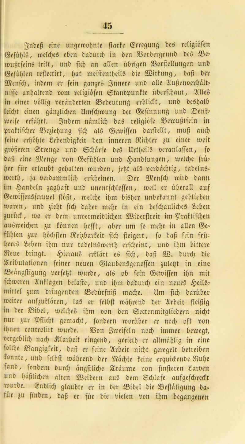 Bjttbeß eine ungewohnte ßarfe ©rregung beS religiofen ©efül;lS, weld;eS eben babureb in ben S>orbergrunb beS S3e= wußtfeinS tritt, unb ftcb) an allen übrigen §3orftellungen unb ©efüblen reflectirt, bat meißentbeilS bie SBtrfung, baß bei SOfcnfd?, inbem er fein ganjeS Snnere unb alle 2fußenverbalts niffe anbaltcnb vom retigiofen Stanbpunfte überfd;aut, ‘KUeS in einer völlig verdnberten SBebcutung erblicft, unb be§ljalb leidet einen gänzlichen Umfcbwung ber ©eftnnung unb £)enb weife erfahrt. Snbem ndmlicb baS religiofe Söewußtfein in praftifeber SSejiebung ftd; als ©ewiffen barßellt, muß audb feine erl;6bte ßebenbigfeit ben inneren Sticbter ju einer weit größeren Strenge unb Scharfe be§ UrtbeilS veranlagen, fo baß eine SDfenge non ©efüblen unb fjanblungen, welche frü- her für erlaubt gehalten würben, jefct als verbäebtig, tabelnS; wertb, ja verbammlid; erfdjeinen. £)er SJtenfd; wirb bann im £anbcln zaghaft unb unentfchloffcn, weil er überall auf ©cwiffenSfcrupel floßt, welche ihm bisher unbefannt geblieben waren, unb jietjt ftd; baber mehr in ein befcbaulicbeS Beben jurücf, wo er bem unvermeiblid;en SBiberfireit im ^raftifeben auSwetcben ju fonnen hofft, aber um fo mehr in allen ©e= fühlen jur hofften Sieijbarfeit fiel; fieigert, fo baß fein friV- bereS Beben ihm nur tabelnSwertl; erfebeint, unb ihm bittere SJeue bringt. fpierauS erflärt eS ftd), baß SB. burd; bie Tribulationen feiner neuen ©laubenSgenoffen jule^t in eine ©eangftigung verfemt würbe, als ob fein ©ewiffen il;n mit ferneren 2lnflagen belajfe, unb il;m babureb ein neues fpeilS: mittel ^um bringenben SSebürfniß mache. Um ft'cb barüber weiter aufjuflaren, laS er felbft wdl;renb ber Arbeit fleißig in ber S3ibel, weld;eS il;nr non ben Sectenmitgtiebern nicht nur jur ?>flid)t gemacht, fonbern worüber er nod; oft non ißnen controtirt würbe. 33on Bwetfeln nod; immer bewegt, Vergeblich nach Klarheit ritrgenb, geriet!) er allmdblig in eine folcbe S3angigfeit, baß er feine Arbeit nicht geregelt betreiben fonnte, unb felbft wdbrenb ber Machte feine erquiefenbe Stube fnnb, fonbern burd; dngßlid;e Traume von ftnßcren Barnen unb büßtid;en alten SBcibern auS bem Schlafe aufgefdtrerft würbe. ßrnblicb glaubte er in ber S3ibel bie 33ejtätigung ba= für ju ftnben, baß er für bie vielen von il;nt begangenen