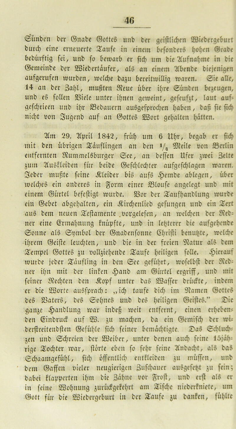 «Sünben bcr ©nabe ©otteS unb ber geglichen Sßiebergeburt burch eine erneuerte Taufe in einem befonterS h°hen ©rabe bebürftig fei r unb fo bewarb er ft'cb um bie 2lufnahme in bie ©emeinbe ber SBiebertdufer, als an einem 2lbente biejenigen aufgerufen würben, welche baju bereitwillig waren. ©ie alle, 14 an ber 3af)l, mußten Seue über i(;re ©ünben bezeugen, unb eS füllen SSiele unter ihnen geweint, gefeufjt, laut auf? gefd;rieen unb ihr SSebauern ausgesprochen hoben, baft fxe [ich nicht üon Sugenb auf an ©otteS SBort gehalten hatten. 2lm 29. 2fprit 1842, früh um 6 Uhr, begab er fid> mit ben übrigen Täuflingen an ben i/4 Steile von ^Berlin entfernten SummelSburger ©ee, an beffen Ufer jwei Seite junt 2CuSfleiben für beibe ©efd;(echter aufgefchlagen waren. Teber mujtte feine Kleiber bis aufS £embe ablegen, über wcld)eS ein anbereS in gornt einer SMoufe angelegt unb mit einem ©ürtel befeftigt würbe. S3or ber Taufhanblung würbe ein ©ebet abgehalten, ein ^irdbenlieb gefungen unb ein Tert auS bem neuen Teftamente .votgelefen, an welchen ber 9ieb= ner eine ©rmahnung fnüpfte, unb in legerer bie aufgehenbe ©onne als (Symbol ber ©nabenfonne ßhrifti benutzte, welche -ihrem ©eifte leudjten, unb bie in ber freien Satur als bem Tempel ©otteS ju volljiehenbe Taufe heiligen fülle, hierauf würbe jeber Täufling in ben ©ee geführt, wofelbft ber Sieb; ner if;n mit ber linf’en £anb am ©ürtel ergriff, unb mir feiner Rechten ben .Kopf unter baS SBaffer brüefte, inbern er bie ÜBorte auSfprad): „idp taufe bid; im Santen ©otteS beS SSaterS, beS ©opncS unb bcS heiligen ©eifieS.” £ic ganje £anblung war inbeg weit entfernt, einen erheben? ben ©inbruef auf 5B. ju madieit, ba ein ©entifch bcr wi; berflreitenbften ©cfül)le ficb feiner bemächtigte. £aS ©cblud>? jen unb ©dreien bcr üBeiber, unter benen audp feine löjalv- rtge Tochter war, ftortc eben fo felpr feine 2frtbacht, als baS ©chaamgefühl, ftd; öffentlich entfleibcn 511 müffen, unb bem ©affen vieler neugierigen Bufchauer auSgefctjt 51t fein; babei Plapperten ihm bie 3dhnc vor grofb, unb erfb als er in feine Sßohnung jurüefgefehrt am Tifdjc nieberfniete, um ©oft für bie Söicbergcburt in bcr Taufe ju banfcit, fühlte