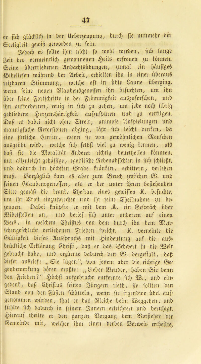 er fid) glütf'lid) in ber Uebergeugung, burd) fie nunmehr ber ©eeligfeit gewiß geworben ju fein. Sebocl) eS follte il;m nicht fo wol)l werben, fid) lange Seit bei oermeintlid) gewonnenen £eilS erfreuen ju tonnen, ©eine übertriebenen 2fnbad)tSübungen, jumal ein häufige! ffiibellefen wäßrenb ber Arbeit, erhielten ihn in einer überaus reijbaren ©timmung, welche oft in üble ßaune überging, wenn feine neuen ©laubenSgenoffen ihn befud)ten, um ihn über feine gortfchritte in ber grömmigfeit auSjuforfd)en, unb ihn aufforberten, reuig in fid) ju gehen, um jebe noch übrig gebliebene ^erjenShärtigfeit aufjufpüren unb 511 oertilgen. 2>aß cS babei nicht ohne ©treit, animofe Tfnfpieluugen unb mannigfache Stetorfionen abging, läßt fid; leicht benfen, ba eine fittliche Senfur, wenn fie oon gewöhnlichen 5Ö?enfd)en auSgeübt wirb, weld)e fid) felbjt oiel ju wenig tennen, als baß fie bie SOZoralitat 2(nberer richtig beurtheilen tonnten, nur alläulcid)t gehäfftge, egoiftifd)e Sftebenabfichten in ftd) fd)ließt, unb baburdh im hodijten ©rabe tränten, erbittern, oerleben muß. SSorjüglich tarn eS aber jum 33ruch jwifchen 9ß. unb feinen ©laubenSgenoffen, als er ber unter ihnen bejtehenben ©itte gemäß bie tränte ©hefrau eine! gewiffen Ä. befugte, um ihr Sroft einjufprechen unb il;r feine Sheilnahme ju be= jeugen. £)abei fnüpfte er mit bem St. ein ©efpräd) über S3ibelfteUen an, unb berief fid? unter anberem auf einen 58erS, in welchem ©bttßuS oon bem burd) il;n bem SOtem fd)engefd}led)t oerliehenen ^rieben fpriebt. St. oerneinte bie ©ültigfeit biefeS 2fuSfprttd)S mit .fpinbeutung auf bie auS* brüdlid?e ©rflärung CShi'ifli, baß er baS ©d)wert in bie Sßelt gebracht h«be, unb erzürnte baburd) ben 2£. bergcitalt, baß biefer auSrief: ,,©ie lügen”, oon jenem aber bie rid)tige ©e? genbemertung hören mußte: ,,Sieber ^Bruber, haben ©ie bernt ben grieben?” £öd)ß aufgebrad)t entfernte fid) 2ß., unb ein; gebent, baß ©ßvißuS feinen Süngcrn rieth, fie folltcn ben ©taub oon ben güßen fd)ütteln, wenn fie irgenbwo übel auf: genommen würben, tßat er baS ©leid)c beim SBeggeßen, unb fühlte fid) baburd) in feinem Snnern erleichtert unb beruhigt, hierauf feilte er ben ganjen SSorgang bem 5üorßel)er ber ©emeinbe mit, weld)er ihm einen berben SSerweiS ertl)eilte,