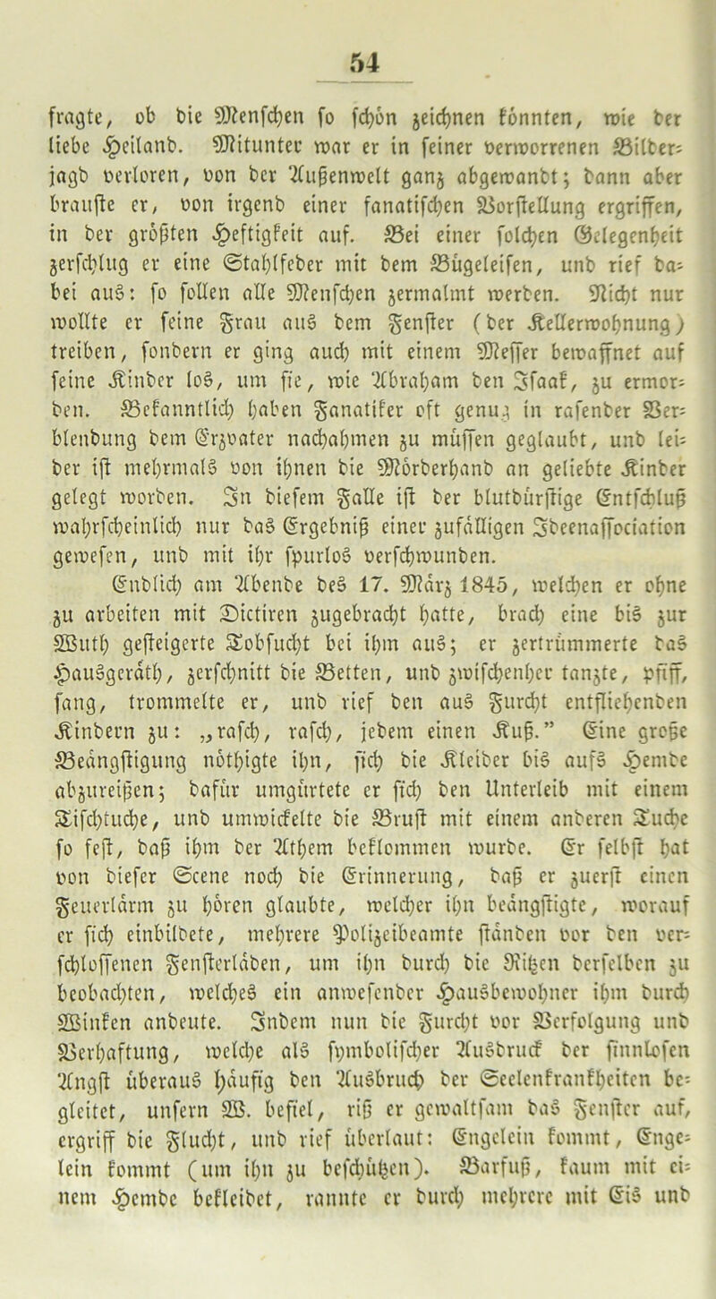 fragte, ob bie 9J?enfd)en fo fd)6n geichnen formten, wie ber liebe Hcilanb. Mitunter war er in feiner üerworrenen Filter: jagb oerloren, oon bcr Außenwelt gang abgewanbt; bann aber braitfte er, uon irgenb einer fanatifd)en Vorftellung ergriffen, in bcr größten £eftigfeit auf. Vei einer folgen Gelegenheit gerfd)lug er eine ©tal)lfcber mit bem Vügeleifen, unb rief ba^ bei auS: fo fallen alle Sttenfcfyen germalmt werben. 9Rid}t nur wollte er feine grau auS bem genfter (ber dbellerwohnung; treiben, fonbern er ging aud) mit einem Keffer bewaffnet auf feine Jtinber loS, um fie, wie 2fbral)am ben Sfaaf, gu ermor= ben. Vefanntltd) haben ganattf'er oft genug in rafenber S3er= blenbung bem Ergoater nad)a()men gu muffen geglaubt, unb lei* bcr ift mehrmals oon ihnen bie 5ÜR6rberf)anb an geliebte hinter gelegt worben. Sn biefem gälte i|l ber blutbürftige Entfcbluß wahrfcheinlich nur baS Ergebniß einer gufdltigen Sbeenaffociation gewefen, unb mit ihr fpurloS üerfchwunben. Eublicf) am 2lbenbe beS 17. 9J?drg 1845, weiden er ohne gu arbeiten mit -Dictiren gugebrad)t f?atte, bradh eine bis gur SButh gefteigerte $£obfud)t bei ihm auS; er gertrümmerte baS HauSgerdtl), gerfd)nitt bie Vetten, unb gwtfd)enl)er tangte, pfiff, fang, trommelte er, unb rief ben auS gurd}t entfliehenben dbinbern gut „rafd), rafcl), jebem einen ibuß.” (Sine große SBedngftigung nötigte ihn, fid) bie Kleiber bis aufs Jpembc abgureißeng bafur umgürtetc er fid) ben Unterleib mit einem &ifd)tud)e, unb umwicfelte bie ©ruft mit einem anberen £ud)c fo feft, baß ihm ber Zithern beflcmmen würbe. (Sr felbjt l)<*t pon biefer ©eene noch bie Erinnerung, baß er guerft einen geuerldrm gu hören glaubte, welcher ihn bedngjtigtc, worauf er fid) einbilbete, mehrere ^oligeibeamte ftanben oor ben ocr= fchloffenen genfterldben, um il)n burd) bie Oliven bcrfelben gu beobad)ten, welches ein anwefenber Hausbewohner ihm burd) SBinfen anbeute. Snbem nun bie gurcl)t oor Verfolgung unb Verhaftung, welche als fpmbolifcher tfuSbrudf ber finntofen 2lngfl überaus l)dufig ben 2luSbruch ber ©eelenfranfhettcn be- gleitet, unfern SB. befiel, riß er gewaltfam baS genjlcr auf, ergriff bie glud)t, unb rief überlaut: Engelein fommt, Enge- lein fommt (um il)n gu befcbülgen). Varfuß, faum mit cü nem Hembe bcflcibet, rannte er burd; mehrere mit Eis unb