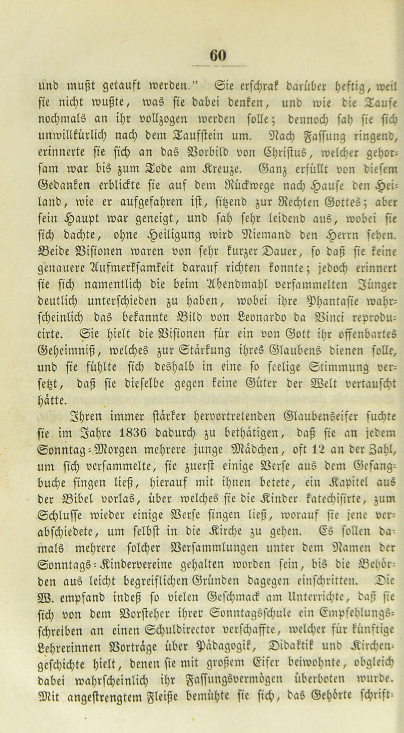 unb mußt getauft werben.” (Sie erfdjraf barüber heftig, weit fic nicht wußte, waS fie babei benfen, unb wie bie Saufe nochmals an ißr ootljogen werben folle; bettnod) faß fie fid) unwillfürltd) nach bem SSaufjtein um. 92ad) Raffung ringenb, erinnerte fte fid) an baS SSorbilb oon ßhrijfus, welcher gehör; fam war bis jum Sobe am it'reuje. ©an$ erfüllt oon biefem ©ebanfen erblicfte fte auf bem Siücfwege nad) £aufe ben Jjpei; lanb, wie er aufgefabren ift, ft'henb §ur Rechten ©otteS; aber fein ^)aupt war geneigt, unb faf> fel)r teibenb aitS, wobei fte fid) bad)te, ol)ne Zeitigung wirb SRiemanb ben £errn feben. &3eibe S3ift'onen waren oon fef>r furjet Sauer, fo baß fie feine genauere 2Cufmerffamfeit barattf rid)ten fonnte; jebocf) erinnert fie fid) namentlid) bie beim 3lbenbmal)l oerfamnielten Sünger beuttid) unterfcbieben ju haben, wobei ihre $Phantafie wahr; fcheinlid) baS befannte S3ilb oon ßeonarbo ba SSinci reprobu; cirte. ©ie l)telt bie SSifionen für ein oon ©ott ißr offenbartes ©et)eimniß, welches jur ©tdrfung tl)reS ©taubenS bienen folle, unb fie fühlte ficb beSßalb in eine fo feelige ©timmung oer; fefet, baß fie biefelbe gegen feine ©üter ber 2Belt oertaufcbt hatte. Shrert immer ftarfer ßeroortretenben ©laubenSeifer fudite fie im Sabre 1836 baburd) ju betätigen, baß fie an jebem ©onntag; borgen mehrere junge SDtdbdien, oft 12 an ber Sah1/ um fid) oerfammelte, fie juerft einige S3erfe auS bem ©efang; buche fingen ließ, herauf mit ihnen betete, ein .Kapitel auS ber 33ibel oorlaS, über welches fie bie .Kinber fated)ift'rte, junt (Sd)luffe wieber einige SSerfc fingen ließ, worauf fie jene oer; abfd)iebete, um felbft in btc dtird)e ^u gehen. @S follen ba; malS mehrere foldher SSerfammlungen unter bem Flamen ber ©onntagS;^inberoereine gehalten worben fein, bis bie S$cbor; ben auS leid)t begreiflichen ©rütiben bagegen einfdbritten. Sie SB. etnpfanb inbeß fo oiclen ©efd)mad' am Unterrichte, baß fic fid) oon bem SSorffel)er ihrer ©onntagSfd)ule ein ©mpfcblungS; fdhretben an einen ©d)ulbirector ocrfd)affte, welcher für fünftige gehrerinnen 33ortrdge über *ipdbagogif, Sibaftif unb Kirchen; gefd)ichte f)i<dt, betten fte mit großem ©ifer beiwohnte, obgleich babei wahrfcheinlid) il)r gaffungSocrniögcn Überboten würbe. 3ttit angestrengtem gleiße bemühte fic ficb, baS ©ehbrte fchrift;