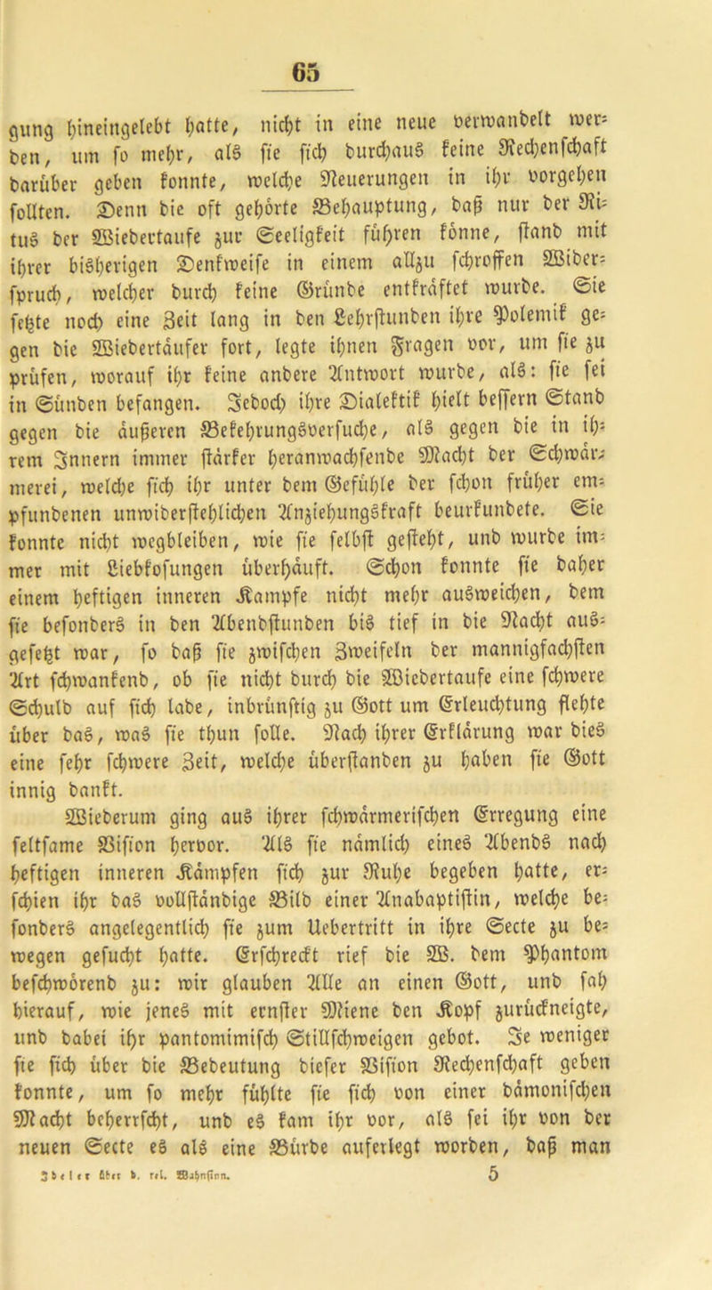 gung fjineingelebt hotte, nirfjt in eine neue oerwanbelt wer; ben, um fo mehr, als fie fich Durchaus feine Ofechenfchaft darüber geben fonnte, welche Steuerungen in if>v Vorgehen foUten. Senn bie oft gehörte ^Behauptung, bap nur Der StU tu§ ber SBiebertaufe jur ©eeligfeit fuhren fonne, ffanb mit ihrer bisherigen £)enfweife in einem allju fchroffen 3Biber= fpruch, welcher Durch feine ©rünbe entfräftet würbe, ©ie fcljte nod) eine Seit lang in Den ßebrffunben ihre SPolemif ge; gen bie SBiebertaitfer fort, legte ihnen fragen vov' um f*e Su prüfen, worauf il)t feine anbere Antwort würbe, alS: fie fet in ©ünben befangen. Sebod; ihre ®iale!tif hielt beffern ©tanb gegen Die äußeren 33efel)rungSverfud)e, alS gegen bie in ih: rem Innern immer ftärfer heranwachfenbe Stacht Der ©djwdtv merei, weld)e ftch ihr unter Dem ©efühle ber fdjon früher em-- pfunbenen unwiberffehlidjen 2lngiehungSfraft beurfunbete. ©ie fonnte nicht wegbleiben, wie fie felbft gefteht, unb würbe im= mer mit ßiebfofungen überhäuft, ©chon fonnte fie Daher einem heftigen inneren Kampfe nicht mehr auSweidjen, Dem fie befonberS in ben 2fbenbftunben bis tief in bie Stacht auS- gefegt war, fo bap fie jwifchen Sweifeln ber mannigfachen 2frt fchwanfenb, ob fie nicht Durch bie SBiebertaufe eine fchwere ©chutb auf fich labe, inbrünfttg ju ©ott um ©rleuchtung flehte über DaS, waS fie tfjun folle. Stad; ihrer ©rfldrung war bieS eine fehr fchwere Seit, weld;e überfianben ju hoben fie ©ott innig banft. SBieberum ging aus ihrer fchwdrmertfchen ©rregung eine feltfame S3ifion herüor. 2ÜS fie ndmlid; eines 2tbenbS nad; heftigen inneren dampfen fich Jur ftulje begeben hotte, er= fchien ihr DaS oollffonbige S3ilb einer 2£nabaptiftin, welche he= fonberS angelegentlich fie jum Uebertritt in ihre ©ecte ju be= wegen gefud}t hotte, ©rfchrecft rief bie SB. Dem sphantom befdjworenb ju: wir glauben 2lUe an einen ©ott, unb fab hierauf, wie jenes mit ernfler Sttene ben .Kopf jurücfneigte, unb babei ihr pantomimifd) ©tillfchweigen gebot. Se weniger fte fich über bie SSebeutung biefer SSifion 9techenfcl;aft geben fonnte, um fo mehr fühlte fie fich von einer bämonifdjen acht beherrfcht, unb eS fam ihr vor, alS fei ihr von ber neuen ©ecte eS als eine SBürbe auferlegt worben, bap man 3 b < l < x ßbcr b r*l. ffiabnftnn. 5