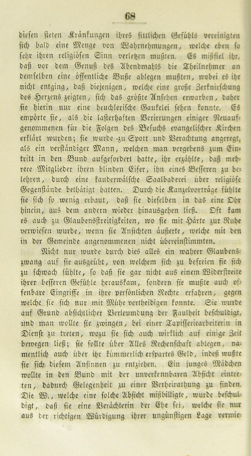 G8 biefen fleten Ärdnfungen ipres? fittlid)en (*5efüt?tö oereinigten fiel) halb eine SKettge von SBaprnepmungen, rt>eld>e eben fo fepr il)ven religtofen ©inn verleben mußten. (Sö mißfiel ihr, bafj vor bem ©enup be§ 2lbcnbmap(3 bie S^fjeilnebjmer an bemfclben eine öffentliche 33upe oblegen mußten, rvobei es it>r nid)t entging, bap biejenigen, tveld)e eine große 3erfnirfcpung beö fperjens? jeigten, fiep bas? gropte TTnfebjen errvarben, baper fie hierin nur eine l)eud)lerifd)e ©aufelei fef)en fonnte. (53 empörte fie, al3 bie lafterpaften SSerirrungen einiger 9teuauf genommenen für bie folgen be§ 23efucps? evangelifcper Äircpen erflärt mürben; fie mürbe -ju ©pott unb 58erad)tung angeregt, abo ein verftdnbiger Sftann, welchen man vergebend jum (Sin* tritt in ben S3unb aufgeforbert patte, ipr erjdplfe, baß mep= rere 5Ritglieber ihren blinben ©ifer, ihn eines 33efferen ju bc; lepren, burd) eine fauberwdlfcpe ©aalbaberei über religiöfe ©egenfidnbe betpdtigt patten. Surcp bie Jtanjelvortrage fühlte fie fiep fo wenig erbaut, bap fie biefelben in ba3 eine Dpr pincin, au§ bem anbern wieber pinauägepen lieg. £)ft fam es? auch 51t ©laubenäjtreitigfeiten, wo fie mit 4?drte jur 9?upe vermiefen würbe, wenn fie nftcljten äußerte, welcpe mit ben in ber ©emetnbe angenommenen nid)t übereinftimmten. SRicpt nur würbe burep bteS alles? ein waprer ©laubenS-- jwang auf fie auSgeübt, von welkem fiep ju befreien fie fiep ju fcpwacp füplte, fo baß fie gar nicht aus? einem S3iber|lreite iprer befferen ©efüplc perauöfam, fonbern fie mußte aud) of fenbare (Singriffe in ipre perfonlicpen Sfedpte erfahren, gegen welcpe fie fiep nur mit SDiüpe vertpeibigen fonnte. ©ie würbe auf ©runb abfid)tlid)er äkrleumtung ber Faulheit befdrulbigr, unb man wollte fie jwingen, bei einer Sapifferiearbciterin in £>tenft ju treten, woju fie ftd) auep wirflicp auf einige Seit bewegen lief; fie feilte über Mes? 9?ccpenfcpaft ablegen, na= mentlid) aud) über ipr fümmerlicp erfparteö ©elb, inbep wußte fie ftd) biefein 2lnfinnen ju entjiepen. (Sin junges 5)tdbcbcn wollte in ben &3unb mit ber unverfennbareu 2fbfid)t eintre- ten, baburd) ©elegenpeit ju einer S3erpciratpung ju finben. £)ie 2B., welcpe eine folcpe 2lbficpt mißbilligte, würbe befcbuU bigt, baß fie eine SSerdcpterin ber (Spe fei, weldic fie nur aus ber richtigen 23ürbigung iprer ungüußigen 8age vermie--