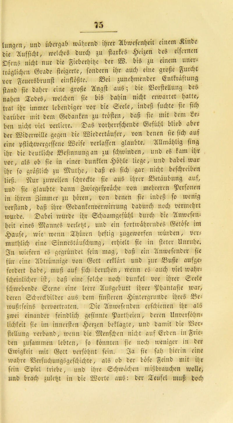 hingen, unb übergab währenb ihrer 2t6n>efent>eit einem ilinbe bie 2(ufftd)t, welches burd) gu ftarfeS £eijen t>cS eifernen «Dfeno nic^t nur bie gieberhifce ber SB. bis 511 einem uner= fraglichen (Srabe jieigerte, fonbern ihr auch eine große gur<ht ver geuerSbrunft einfloßte. S5ei gune&menber (Sntfrdftung jlanb fte bahev eine große Ängft auS; bie SSorfteUung beS nahen £obeS, welchen fte bis bal)in nicht erwartet hatte, trat il)r immer lebenbiger not bie ©eclc, inbeß fuchte fte fiel) tarüber mit bem ©ebanfen gu trbfien, baß fte mit betn Be? beit nicht viel verliere. £)aS norherrfchenbe ®efül)l blieb aber ber SBiberwille gegen bie SBiebertäufer, von benen fie [ich auf eine pflichtoergcffenc SBci|e nerlaffcn glaubte, AUmal)tig fing ihr bie beutlidte 33efinnungan gu fchwinben, unb eS Fam ihr vor, als ob fte in einer bunflen ^>ohle liege, unb babei war ihr fo gräflich gu SKut^e, baß eS ftch gar nicht befchreiben lief. Stur guweilen fcprecFte fte auS ihrer Betäubung auf, unb fie glaubte bann Bwiegefprache non mehreren 9>erfonen in ihrem Simmer gu hören, non benen fie inbeß fo wenig nerjtanb, baß ihre ©ebanfennetwirrung babureb nod) nermehrt würbe. £)abei würbe ihr ©d)aamgefül)l burcl) bie Anwefen= heit eines SDlanneS nerlefet, unb ein fortwdhrenbeS ©etofe im ^>aufe, wie- wenn Spüren heftig gugeworfen würben, ners mutt)lich eine ©inneStäufcbung, erhielt fte in fteter Unruhe. Sn wiefern eS gegrünbet fein mag, baß ein Anwefenber fie für eine Abtrünnige non ©ott erfldrt unb gur 33uße aufge* forbert habe, muß auf ftch beruhen, wenn cS auch niel wahr* fd)einlid)er ift, baß eine folcl)e noch bunfel nor ihrer ©cele fdjwebenbe ©eene eine leere Ausgeburt ihrer ^hantafie war, bereu ©cbredbilber auS bem finfteren ^»intergrunbe ihres S3e= wußtfeinS hernortraten. £)ie Anwefenben erfd)ieneu ihr alS gwei einanber feinblich gefinnte Spartheien, beren Unnerfohn* liebfeit fie im innerßen .fpergen beflagte, unb bamit bie Sßor» ftelhmg nerbanb, wenn bie SOlenfd)en nicht auf ©rben in grie* ben gufammen lebten, fo tonnten fie noch weniger in ber Gwigfeit mit ©ott nerfohnt fein. Sa fie fal) hierin eine wahre 33erfuct)ungSgcfcbichte, alS ob ber bofe geinb mit il)r fein ©piel triebe, unb ihre ©d)wüd)en mißbrauchen wolle, unb brach gulcljt in bie SBortc auS: ber S'eufel muß buch