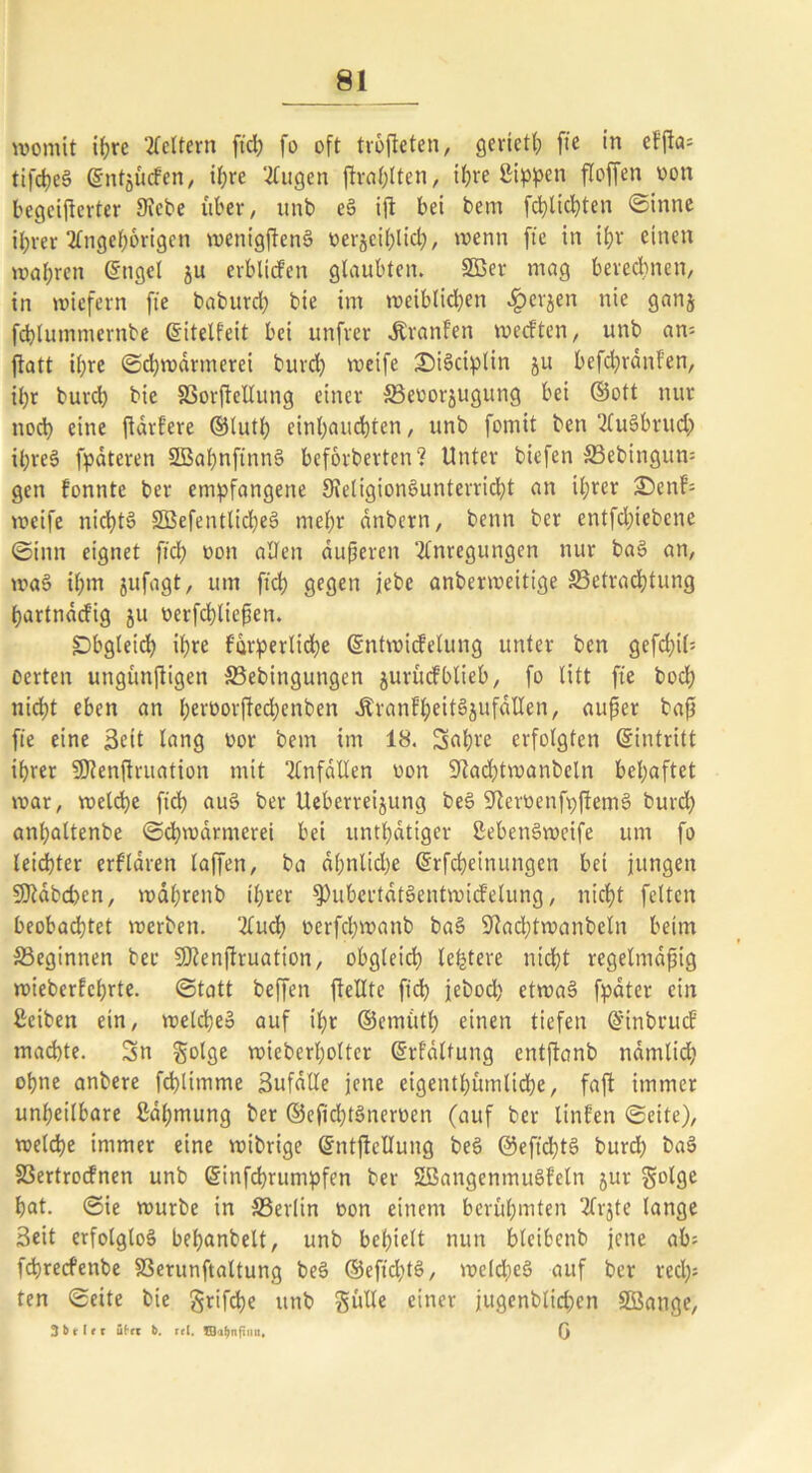 womit ihre Lettern ftd; fo oft trofeten, gerietl; fic in eFj^a= tifcheS ©ntjücfen, il;rc trugen fraf;lten, ihre ßippen floffen oon begeiferter Siebe über, unb e§ if bei bem fd)lid;ten (Sinne i^rer Angehörigen wenigfenS oerjeilfid;, 'nenn fte in ihr einen wahren ©ttgel ju erblicfen glaubten. 2Ber mag berechnen, in wiefern fte babureb bie im weiblichen 4?erjen nie ganj fchlutnmernbe ©itelfeit bei unfrer Jtranfen weeften, unb an= fatt ihre (Schwärmerei burd) weife Züskiplin ju befchrdnf'en, ihr burch bie SSorfellung einer 5ßeoorjugung bei ©ott nur noch eine fdrfere ©luth einhauchten, unb fomit ben AuSbruch ihres fpdteren SBahnftnnS beförderten? Unter biefen SBebingum gen fonnte ber empfangene ^Religionsunterricht an ihrer £>enf= weife nichts 2Befentlid;eS mehr dnbern, benn ber entfdfebene (Sinn eignet fich t>on allen äußeren Anregungen nur baS an, waS il;m jufagt, um ftd; gegen jebc anberweitige ^Betrachtung ßartndtfig ju oerfdfießen. Obgleich il;re furperlid;e ©ntwidelung unter ben gefd;if oerten ungünftigen SBebittgungen jurücfblieb, fo litt fte hoch nicht eben an beroorfechcnben dtranfheitSjufdllen, außer baß fte eine Seit lang oor bem im 18. Sabre erfolgten ©intritt ihrer SDlenflruation mit Anfällen oon 9tad;twanbeln behaftet war, welche fich auS ber Uebcrreijung beS SRcroenfpfemS burd; anl;altenbe Schwärmerei bei untätiger ßebenSweife um fo leichter erklären laffen, ba dl;nlid;e ©rfcheinungen bei jungen Sttabcfen, wdl;renb ü;rer $>ubertdtSentwicfelung, nicht feiten beobachtet werben. Auch oerfchwanb baS Sftachtwanbeln beim beginnen ber üJRenfruation, obgleich lefetere nicht regelmäßig wieberfcl;rte. (Statt beffen feilte ftd) jebod; etwas? fpater ein ßeiben ein, welche» auf tl;r ©ernuth einen tiefen ©inbruef machte. Sn $olge wieberl;olter ©rfältung etttfanb ndmlid; ohne anbere fchlimme Sufalle jene cigenthümliche, faf immer unheilbare 2dl;mung ber ©eftd;tSneroen (auf ber ltnfen (Seite), welche immer eine wibrige ©ntfcllung beS @eftd;tS burd; baS 83ertrocfnen unb ©infehrumpfen ber SBangenmuSfeln jur golge hat. ©ie würbe in ^Berlin oon einem berühmten Arjte lange Seit erfolglos behanbelt, unb bclfelt nun bleibcnb jene ab; fdjrecfenbe SSerunftaltung beS ©eftd;tS, welches auf ber red;; ten ©eite bie grifche unb Sülle einer jugenblid;en SBange, 3 h r I e r übet b. rel. ©ahnfinn, (J