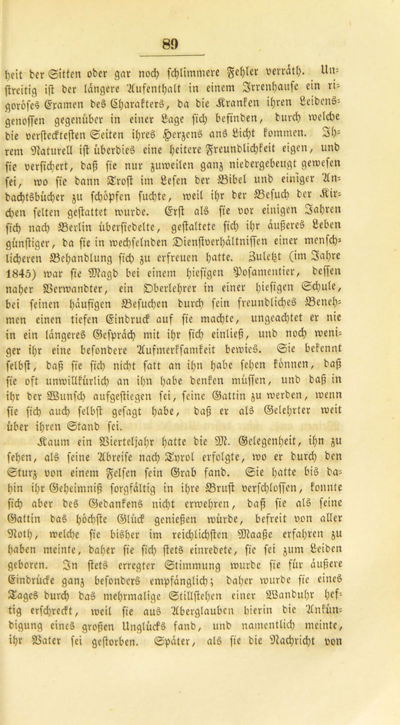 80 beit ber (Sitten ober gar nod) fct)Ummere fehler v>erratt>. Um ftreitig ift ber tangere 2fufcntf>alt in einem Srrentjaufe ein rU qorofeS gramen beS ßharatterS, ba bie Äranfen ihren SeibenS- genoffen gegenüber in einer Sage fiel) beftnben, burch welche bie oerftccfteften Seiten ü)reS ^erjettS anS Sid)t fommen. Sh: rem Naturell ift überbieö eine heitere greunblichfeit eigen, unb fie verfichert, baß fie nur juweiten ganj niebergebeugt gemefen fei, wo fte bann 5£roft im Sefen ber S3ibet unb einiger An= bachtSbüdjer ju fdjopfen fuchte, weil ihr ber S3efud) ber Air; d)en fetten geftattet mürbe. ©rß als fte vor einigen Sahren fid) nach «Berlin überfiebelte, gefaltete fiel) i£;r äußeres Seben günftiger, ba fte in roed)fetnben 3Menßvert)ättniffen einer menfd)* lieferen S3ef>anbtung ftd) ju erfreuen butte. Sule^t (im Sabre 1845) mar fte SSftagb bei einem bieftgett fPofamentier, beffen naher 83crwanbter, ein Dbertebrer in einer btefl9en @U)ute, bei feinen häufigen 33efuchen burd) fein freunbticheS S3eneb; men einen tiefen ©inbruct auf fte machte, ungeachtet er nie in ein längeres» ©efpräch mit ihr ftch eintief, unb noch wenü ger ihr eine befonbere Aufmerffamteit bewies. Sie befennt fetbft, baß fte ftch nicht fatt an it)n habe fet)en tonnen, baß fte oft unvoittfürtid) an ihn habe benfen muffen, unb baß in ihr ber SBunfd) aufgeftiegen fei, feine ©attin ju roerben, wenn fte ftch aud) fetbft gefagt habe, baß er alS ©elebrter weit über ihren Stanb fei. Aaum ein S3iertetjat)r batte bie SS)?, ©ctegenßeit, ihn ju fet>en, als feine ‘21breife nach 3ü)rot erfolgte, wo er burd) ben Sturj oon einem Reifen fein ©rab fanb. Sie hatte bis» ba- bin it)r ©ebeinuiiß forgfältig in ihre S5rujt verfd)toffen, tonnte ftch aber beS ©ebanfenS nicht erwehren, baß fte als» feine ©attin bas» bod)fte ©tücf genießen würbe, befreit von alter 9lotb, wetd)e fte bisher im reid)ticbßcn SSftaaße erfahren ju haben meinte, bat)er fie ftd) ftetS einrebete, fie fei jum Seiben geboren. Sn ßetS erregter Stimmung würbe fte für äußere ©inbrütf'e ganj befonbcrS empfänglich; bat)er würbe fie eines SagcS burd) baS mehrmalige Stillßehcn einer 2Battbu()r hef- tig erfebreeft, weit fie auS Aberglauben hierin bie Anfüm bigung eines großen Ungtücf’S fanb, unb namentlich meinte, ihr SSater fei geßorben. Später, als fie bie 3?achrid)t von