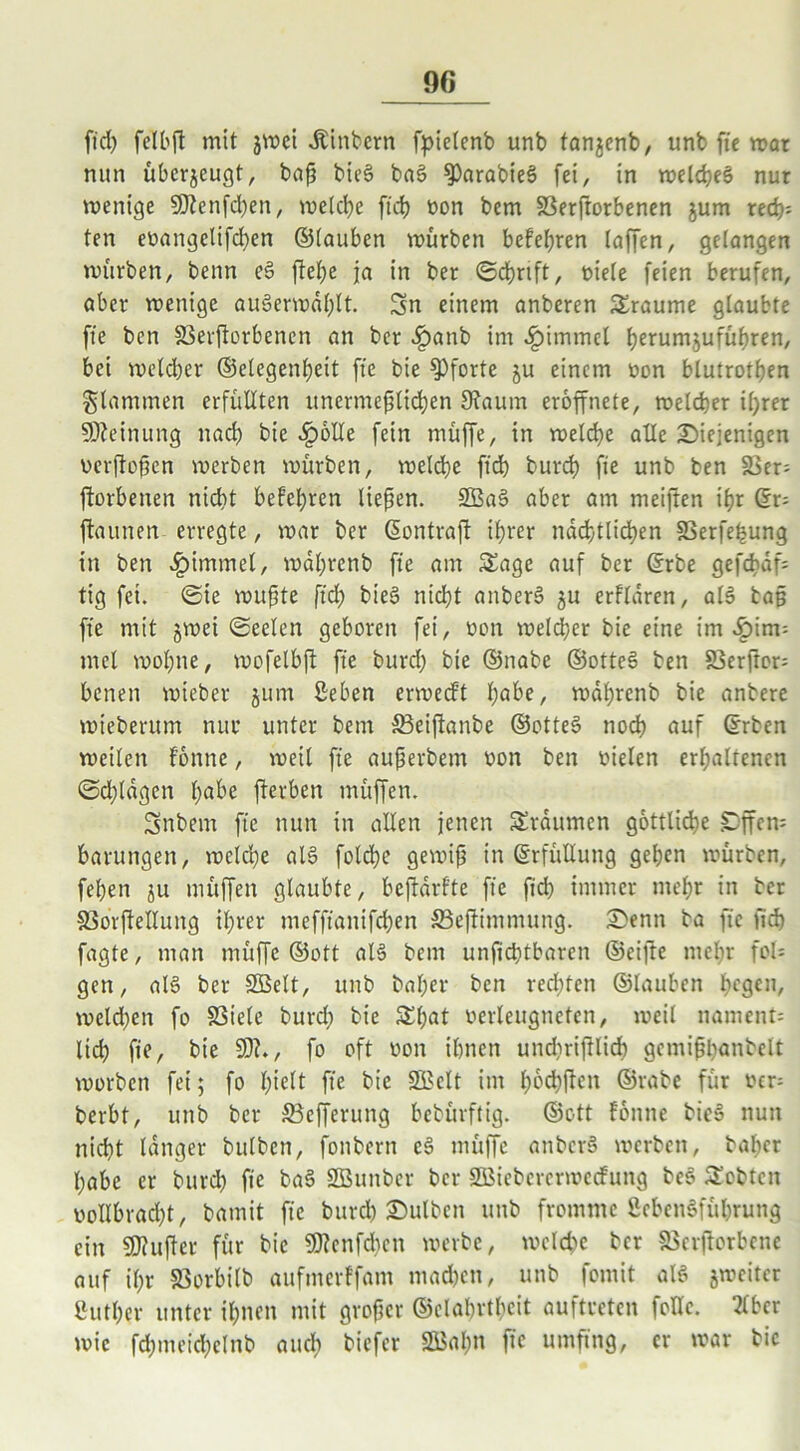 ftd) feTtbfl mit jwei Sintern fpielenb unb fanjenb, unb fte war nun überzeugt, baß bie§ ba§ $)arabie3 fei, in welches nur wenige 9J?enfd)en, welche ftd) »on bem SSerftorbenen jum red)= ten eoangelifchen ©tauben mürben befeßren taffen, gefangen mürben, benn eS ftetje ja in ber ©cßrtft, oiele feien berufen, aber menigc au3ermdt)lt. Sn einem anberen Traume glaubte fte bcn Sßerftorbenen an ber ^)anb im .Epimmcl Ijerumjufütjren, bei metcber ©elegenheit fte bie Pforte ju einem öon blutrotßen flammen erfüllten unermeßlichen 9?auin eroffnete, metcber ißrer Meinung ltad) bie .Epolle fein müffe, in welche alle Diejenigen oerftoßen werben mürben, welche ftd) burd) fte unb ben 5ßer; ftorbenen nicht befetjren ließen. SEBaS aber am meiften ißr dx- ftaunen erregte, mar ber ßontraft ihrer nächtlichen SSerfe^ung in ben .Epimmet, mdt;renb fte am Sage auf ber ©rbe gefcbdf= tig fei. ©te mußte ftd) bieS nicht anberS ^u erftaren, als baß fte mit jwei ©eelen geboren fei, oon weld)cr bie eine im «!pim= mel moßne, mofetbft fte burd) bie ©nabe ©otteS ben SSerftor- benen mieber jum Beben ermecft ßabe, mdßrenb bie anbere wieberum nur unter bem S3eiftanbe ©otteS noch auf ©rben wetten fonnc, weit fte außerbetn oon ben oielen erhaltenen ©d)ldgcn ßabe fterben müffen. Snbem fte nun in allen jenen Srdumen göttliche EDffem baruttgen, welche atS foldje gewiß in Erfüllung gehen mürben, fetjen ju müffen glaubte, bedürfte fte fich immer mehr in ber &$orftellung ihrer mefftanifchen ä3eftimmung. Denn ba fte fich fagte, man müffe ©ott als bem unfid)tbaren ©eifte mehr fol= gen, al§ ber SEBelt, unb bal)er ben red)ten ©tauben l)e9en/ weld)en fo SSiete burd) bie S()at oerleugnefcn, weit nament= lieh fte, bie 93?., fo oft oon ihnen undiriftlich gcmißhanbelt worben fei; fo hielt fte bie ÜJBclt im hochften ©rabe für oer= berbt, unb ber S5efferung bebürftig. ©ott fonne bie§ nun nicht langer bulben, fonbern eS müffe anbcrS werben, baher habe er burd) fte ba§ ESEBunber ber SEBieberermecfung bes Scbtctt vollbracht, bamit fte burch Dutben unb fromme ßebenSführung ein 93?ußer für bie 93?enfd)ctt werbe, welche ber SSerfforbene auf ihr S3orbi(b aufmerffam machen, unb fomit als jmciter Buther unter ihnen mit großer ©elabrtl)cit auftreten fotlc. 2lbcr wie fchmeichelnb auch biefer SBaßn fic umfing, er mar bie