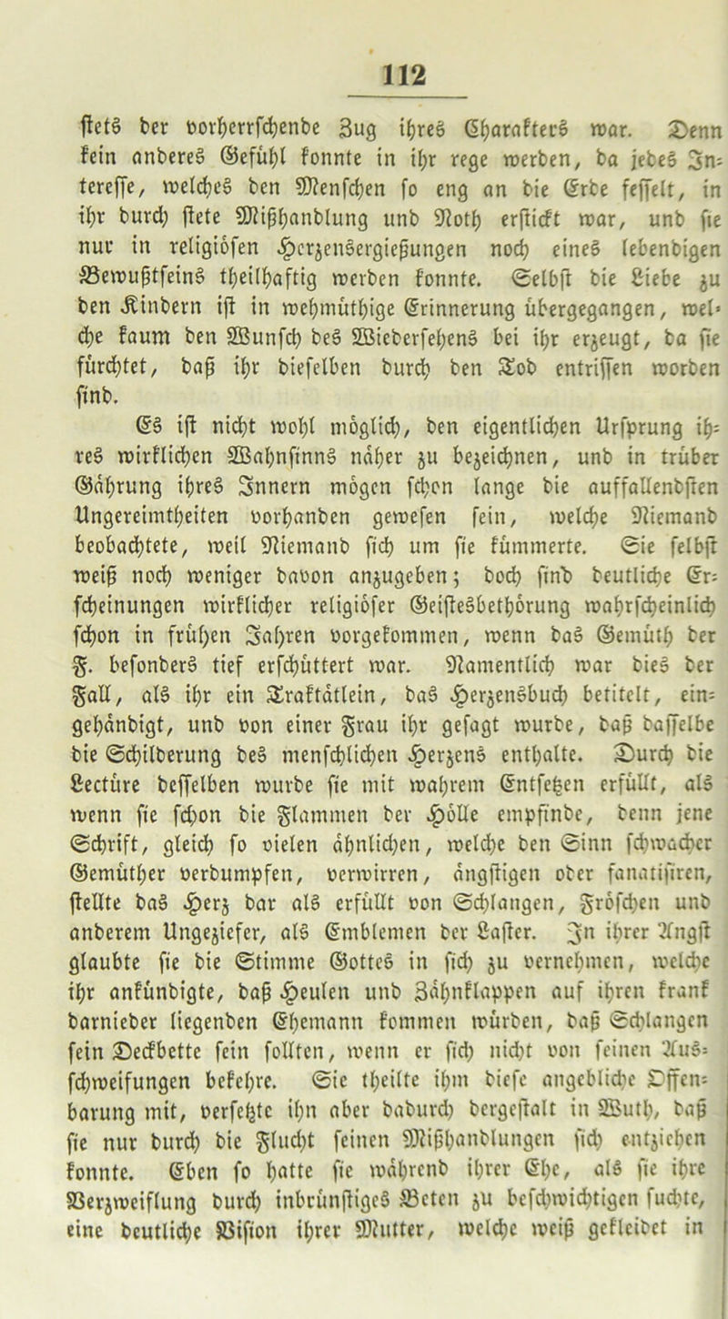 ffetS ber vorherrfchenbe 3ug ihres (S^araftecö war. £enn fein anbereS ©efül?l f’onnte in if?r rege werben, ba jebeS 3n= tereffe, welches ben «Kenfd?en fo eng an bie ©rbe feffelt, in ihr burd? flete SKiphcmblung unb £Rotf) erfticft war, unb fie nur in religiofen ^>erjen6ergiepungen nod? eines lebenbigen ©ewuptfeinS tf;eilf?aftig werben f’onnte. ©elbft bie £iebe ju ben Äinbern ift in wehmütige Erinnerung übergegangen, wel» d?e faum ben SÖBunfd? beS SBieberfehenS bei il?r erzeugt, ba fie fürchtet, bap if>r biefelben burd? ben £ob entriffen worben finb. (56 i(t nicht wof?l möglich, ben eigentlichen Urfprung if?= reS wirflid?en 3Bal?nfinnS naher ju bezeichnen, unb in trüber ©dl?rung ihre6 3nnern mögen fchon lange bie auffallenbffen Ungereimtheiten vorhanbcn gewefen fein, welche Niemanb beobachtete, weil Niemanb fiel? um fie fümmerte. ©ie felbjt weip noch weniger bavon anzugeben; hoch fin'b beutliche ©r; fcheinungen wirtlicher religiofer ©eiffeSbethbrung wahrfcheinlid? fchon in frühen 3af)ren vorgefommen, wenn baS ©emütl; ber g. befonberS tief erfchüttert war. Namentlich war bieS ber galt, als ihr ein SSraftatlein, baS c^erjenSbuch betitelt, ein= gehdnbigt, unb von einer grau ihr gefagt würbe, bap baffelbe bie ©d?ilberung beS menfcf?lid?en ^)erjens enthalte. 3}urch bie ßectüre beffelben würbe fie mit wahrem ©ntfefcen erfüllt, als wenn fie fd?on bie glammen ber £6Ue empftnbe, beim jene ©chrift, gleidh fo vielen df?nlid?en, welche ben ©inn fchwacbcr ©emütl;er verbumpfen, verwirren, dngfligen ober fanatifiren, {feilte baS Jperz bar als erfüllt von ©drangen, grofd?en unb anberem Ungeziefer, als ©mblemen ber ßaffer. 3n ihr« 2Cngft glaubte fie bie ©timme ©otteS in fid? ju vernehmen, welche ihr anfünbigte, bap beulen unb jädhnflappen auf ihren tränt barnieber liegenben ©he,uann fommen würben, bap ©drangen fein ©eefbette fein füllten, wenn er fid? nid?t von feinen 2fuS= fd?weifungen befehre. ©ie tl;eilte ihm biefe angcblid?c £ffen= barung mit, verfemte ihn aber baburd? bergeftalt in Sßuth, bap fie nur burd? bie glud?t feinen «Kiphanblungen fid? entziehen tonnte, eben fo hatte fie wdl?rcnb ihrer et?e, als fie ihre SSerjweiflung burch inbcünjfigeS S3cten zu bcfd?wid?tigcn fud?tc, j eine beutliche SBifion ihrer «Kutter, welche weip gefleibet in