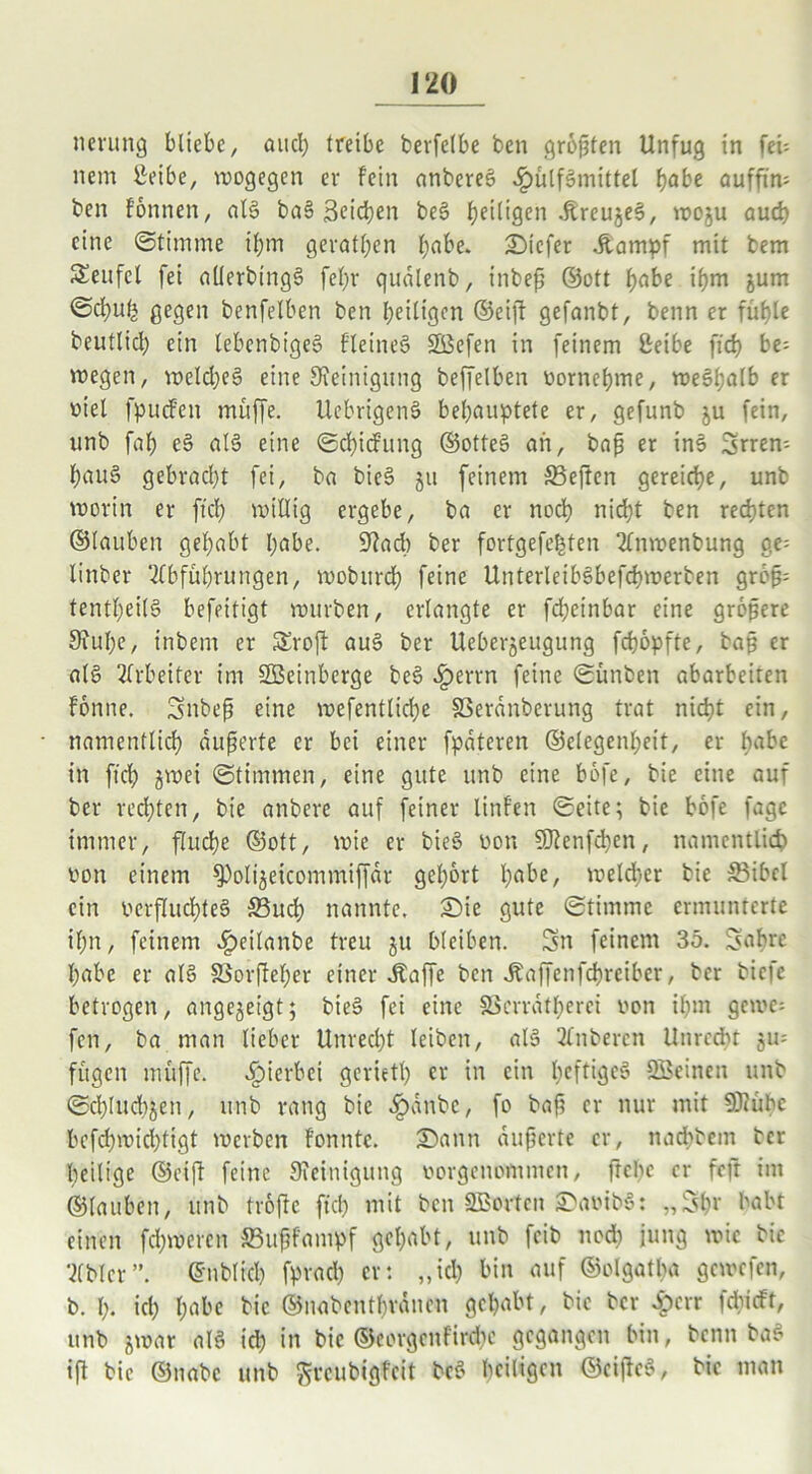 nerung bliebe, aucl; treibe bevfclbe ben größten Unfug in feü nem £eibe, wogegen er fein anbereS .IpülfSmittel f)abe aufftm ben fönnen, als baS Seichen beS ^eiligen ^reu§e6, woju aud) eine Stimme ihm gerätsen habe. tiefer Jtampf mit bem Seitfel fei allerbingS fel;r qualenb, inbeß ©ott habe ißm jum Scljut; gegen benfelben ben heiligen ©eiß gefanbt, benn er fühle beutlicl) ein lebenbigeS fleineS ©efen in feinem ßeibe ftd) be- wegen, welches eine Steinigung beffelben oornehme, weshalb er viel fpucfen muffe. UebrigenS behauptete er, gefunb ju fein, unb fah eS als eine Schiefung ©otteS an, baß er inS Srrem hauS gebracht fei, bei bicS 51t feinem SBeften gereiche, unb worin er ftch willig ergebe, ba er noch nicht ben rechten ©laubcit gehabt habe. Stad) ber fortgefe^ten 2lnmenbung ge= linber Abführungen, woburch feine UnterleibSbefchwerben größ= tentheilS befeitigt würben, erlangte er fcheinbar eine größere Stühe, inbem er Sroff auS ber Ueberjeugttng fchöpfte, baß er als Arbeiter im ©einberge beS iperrn feine Sünben abarbeiten fönne. Snbeß eine wefentliche fßeranberung trat nicht ein, namentlich äußerte er bei einer fpateren ©elegenheit, er habe in ftch ^wei Stimmen, eine gute unb eine böfe, bie eine auf ber redeten, bie anbere auf feiner linfen Seite; bie böfe fagc immer, fluche ©ott, wie er bieS oon SJtenfdien, namentlich oon einem ^oli^eicommiffdr gehört habe, weld)er bie SBibel ein verfluchtes 33uch nannte. Sie gute Stimme ermunterte ihn, feinem £eilanbe treu ju bleiben. Sn feinem 35. Sabre habe er als Sßorßeher einer .kaffe ben Äaffenfchrciber, ber biefe betrogen, angejeigt; bieS fei eine SScrratherci von ihm gerne; fen, ba man lieber Unred)t leiben, als Anbercn Unrecht ju= fügen muffe, hierbei geriet!) er in ein heftiges ©einen unb Schlucken, unb rang bie .Ipanbe, fo baß cr nur mit SJiühe befd)wid)ttgt werben fonntc. Sann äußerte cr, nadtbem ber heilige ©eift feine Steinigung oorgenommen, ftebe er feft im ©lauben, unb tröffe ftch mit beit ©orten SaoibS: „Shr habt einen fd)wcrcn SBußfampf gehabt, unb feib nod) iung wie bie Abt er”. ©nblrcb fpvad) er: „ich bin auf ©olgatha gewefen, b. I). id) habe bie ©nabenthränen gehabt, bie ber iperr fdueft, unb jwar als ich in bie ©eorgenfirdte gegangen bin, benn baS iß bie ©nabe unb $rcubigfeit bcS heiligen ©cißcS, bie man