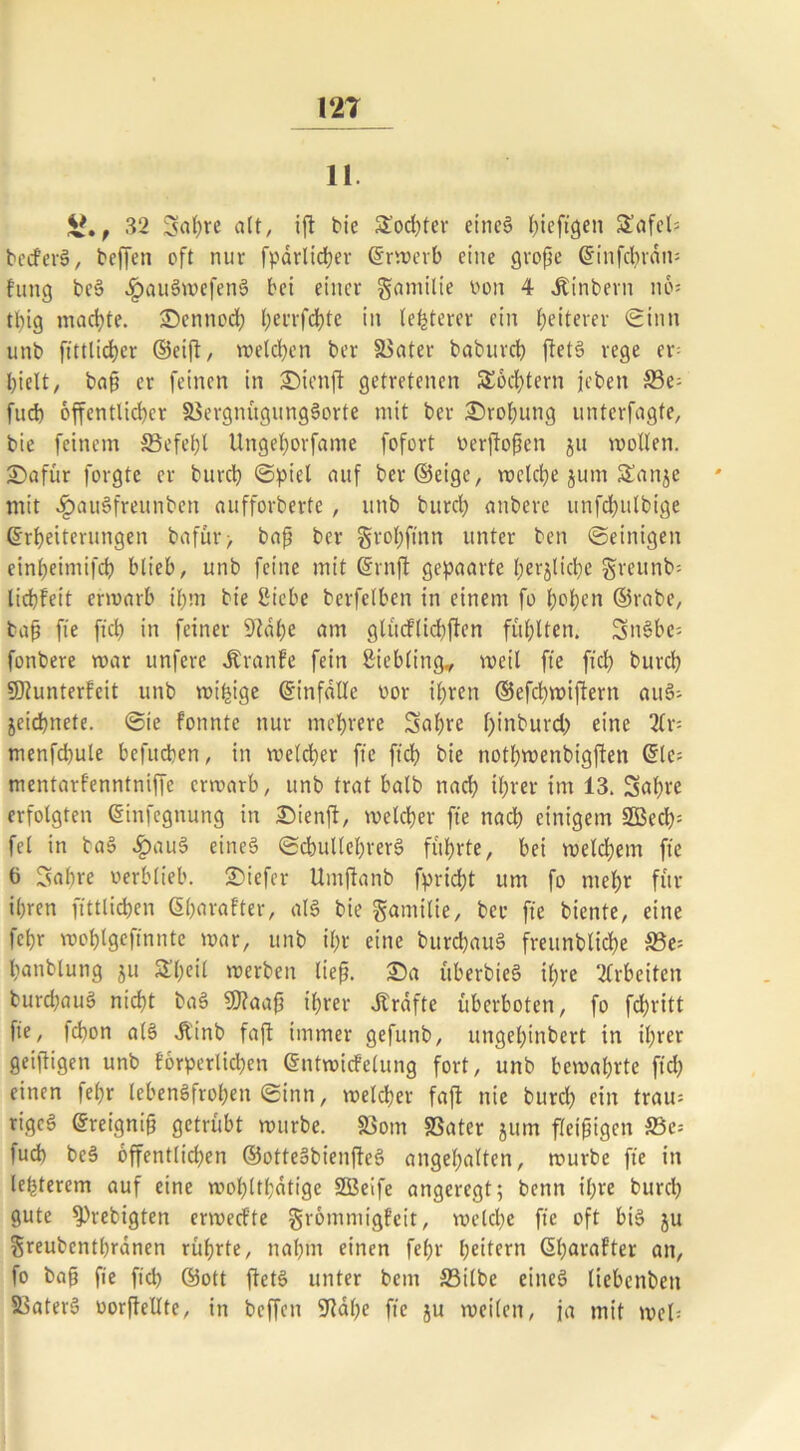 1‘2T 11. i*., 32 Sabre alt, ift bie Sod)ter etne§ bieftgen Säfel? bedferS, bejTcn oft nur fpärlidjer Erwerb eine große Einfcbrdti? fang bc§ J^auSwefenS bet einer gamilie oon 4 Jtinbern no? tlng machte. Sennod) l)errfd)te in letzterer ein heiterer Sinn unb ftttlicbcr ©eift, melden ber SSater babureb ftetS rege er- hielt, baß er feinen in Sienjt getretenen Sechtern jeben S3e- fud) öffentlicher SSergnügungSorte mit ber Drohung unterfagte, bie feinem S3efef)l Ungehorfante fofort oerjtoßen gu wollen. Safür forgte er burch Spiel auf ber (Beige, welche gurn Sange mit £au6freunben aufforberte , unb burch anberc unfchttlbige Erheiterungen bafür > baß ber grobftnn unter ben Seinigen einheimifch blieb, unb feine mit Ern ft gepaarte hergliche greunb? liebfett erwarb ihm bie Siebe bcrfelben in einem fo hohen ©rabe, baß fte ftcb in feiner 9tabe am glücflicbften fühlten. SnSbe? fonbere war unfere dl'ranfe fein ßiebling* weil fte fiel) burch SDtunterfcit unb wifnge Einfälle oor ihren ©efchwifiern auS? geiebnete. Sie fonnte nur mehrere Sabre f)inburd) eine 2(r= menfd)ule befueben, in weldher fte ftcb bie nothwenbigjfen Etc? mentarfenntniffe erwarb, unb trat halb nach ihrer im 13. Sabre erfolgten Einfegnung in Sienjt, welcher fte nad) einigem 2Becb= fei in ba§ ^)au§ eines ScbutlebrerS führte, bei weldjetrt fte 6 Sabre oerblieb, tiefer Umflanb fpridht um fo mehr für ihren fittlicben Eharafter, al6 bie gamilie, ber fte biente, eine febr woblgefinnte war, unb ihr eine burcbauS frettnbliche S3e? hanblung gu Sßeil werben ließ. Sa überbieg ihre Arbeiten burcbauS nicht ba§ 9)?aaß ihrer strafte überboten, fo febritt fte, febon al§ Jlinb faft immer gefunb, ungehinbert in ihrer geifligen unb forperlid)en Entwicfelung fort, unb bewahrte ftcb einen febr lebensfrohen Sinn, welcher faft nie burch ein trau? rigeS Ereigniß getrübt würbe. $Bom SSatcr gttm fleißigen 33e= fud) beS öffentlichen ©otteSbienfteS angehalten, würbe fte in legerem auf eine wohltl;dtigc 2Beife angeregt; benn ihre burch gute 9)rebigten erwed'te grömniigfeit, welche fte oft btS gu greubenthranen rührte, nahm einen febr heitern Eharafter an, fo baß fie ftcb ©ott ftetS unter bem S3ilbe eineg liebcnbett Sßaterg oorftellte, in beffen SJtabe fte gu weilen, ja mit weh