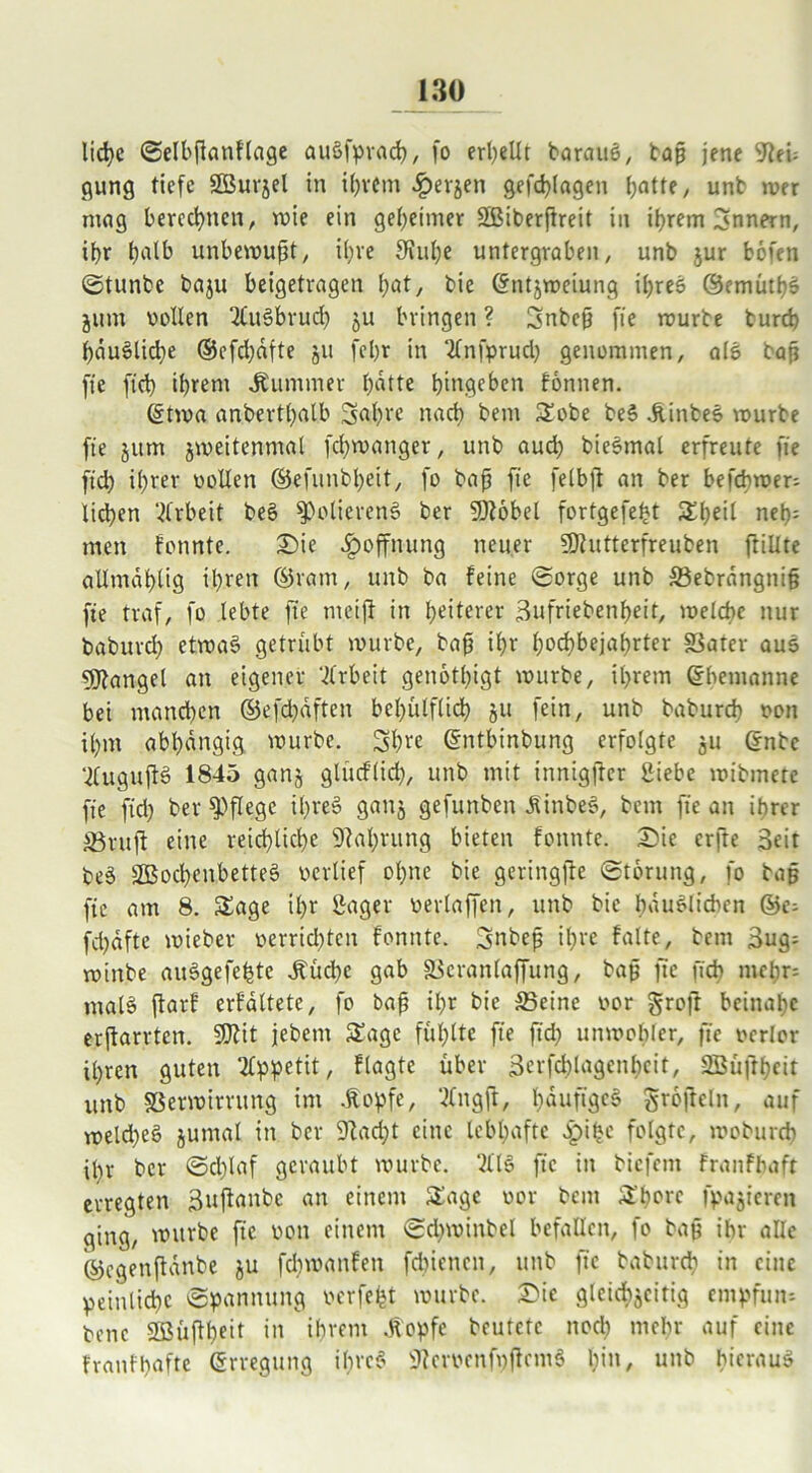 liehe ©elbjknftage auSfprach, fo erhellt baranö, baß jene 9leU gung tiefe SBurjel in ihrem ^»evjen gefdjlagen batte, unb wer mag berechnen, wie ein geheimer Sßiberfireit in ihrem Innern, ihr halb unbewußt, ihre fKuhe untergraben, unb jur bofen ©tunbe baju beigetragen hat, bie ©ntjweiung ihres ©emüthS jum vollen QCuSbrud) ju bringen ? Snbcß fie würbe burd) hauSliche ®cfd)äfte ju fehr in ‘ilnfprud) genommen, alS bap fie fich ihrem Kummer hatte hiugeben fonnen. ©twa anberthalb 3al)re nach bem Sobe beS .ftinbeS würbe fie jurn jweitenmal fchwanger, unb aud) bieSmal erfreute fie ftd) ihrer vollen ©efunbl)eit, fo baß fie felbft an ber befcbwer- ließen Arbeit beS Polierens ber 9)?obel fortgefebt Sl)eil neß: men fonnte. Sie Hoffnung neuer 9)iutterfreuben ftillte allmahlig ihren ©ratn, unb ba feine ©orge unb Sebrangniß fie traf, fo lebte fie meijf in heiterer Sufriebenheit, welche nur baburd) etwas getrübt würbe, baß ihr hochbejahrter Vater aus Mangel an eigener Arbeit genötigt würbe, ihrem ©bemanne bei manchen ©efcßäften behülflibh §u fein, unb babureb von ihm abhängig würbe. Sßre ©ntbinbung erfolgte 511 ©nbe ‘iluguftS 1845 gan§ glüeflid), unb mit innigfter Siebe wibmete fie fid) ber pflege ihreS ganj gefunben dlinbeS, bem fie an ihrer Vruft eine reichliche Nahrung bieten fonnte. Sie erfte 3eit beS SBochenbetteS vertief ohne bie geringjte ©torung, fo bap fie am 8. Sage ihr Säger verlaffen, unb bie häuslichen ©e= fchdfte wieber verrid)ten fonnte. Snbeß ihre falte, bem 3ug= winbe auSgefehte Jfücbe gab Vcranlaffung, baß fie fich mehr; malS fiarf erfältete, fo baß ihr bie Seine vor groß beinahe erftarrten. 9D?it jebetn Sage fühlte fie ftd) unwohler, fie verlor ihren guten Appetit, ftagte über 3erfcblagenhcit, SBüfthcir unb Verwirrung im .ftopfe, Ittngjl, häufiges groftcln, auf weld)eS jumal in ber 9iad)t eine lebhafte £if)c folgte, wcburch ißr ber ©cl)laf geraubt würbe. WS fie in biefem franfhafr erregten 3uftanbc an einem Sage vor bem Shore fpajieren ging, würbe fie von einem ©d)winbel befallen, fo bap ihr alle ©egenßanbe ju fd)wanfen fd)icncn, unb fie baburd) in eine peinliche ©pannung verfemt würbe. Sic gleichzeitig empfum bene 3ßüßheit in ihrem .fiopfe beutete ttod) mehr auf eine fvanfbafte ©rregung ihres iftcrvcnfpßcmS bin, unb hieraus