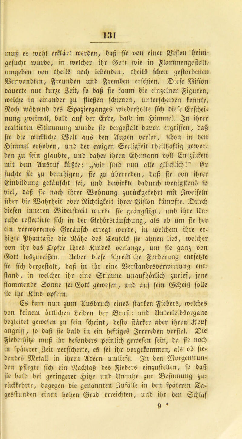 ntup eS wohl erfldtt weiten, bap fte von einer SSiffon heim-- gefudtt würbe, in welcher ü;r ©oft wie in glammengepalt/ umgeben von theilS nod) lebenben, tf?eit6 fchon gejtorbcnen äjerwatibtett, greunben unb grembett erfcfjien. Siefe SSifto'n bauerte nur furje 3eit, fo bap fie faum bic einzelnen giguren, welche in einanber ju fließen fchienen, unterfcheiben fonnte. 9?od) wdprenb beS SpajiergattgeS wieberholte ftd> biefe @rfd>ei= nung jweimal, batb auf ber ©rbe, halb im £imtnel. 3n ihrer erattirten Stimmung würbe fte bergejfalt bavott ergriffen, bap fte bie wirflidje SBelt auS ben Vlugen verlor, fd)ott in beit Fimmel erhoben, unb ber ewigen Seeligfeit t0eill)aftig gewor* ben ju fein glaubte, unb baljer ihren (Seemann voll ©ntjitcfen mit bem 2ütSruf fupte: „wir ft'ttb nun alte glucflid)!” ©r fudtte fte ju beruhigen, fte ju Überreben, bap fte von il)rer ©inbilbttng getdufd)t fei, unb bewirkte baburch wettigpenS fo viel, bap fte nach ihrer SBohnung jurucfgefchrt mit Zweifeln über bie SBahrpeit ober 9Üchtigfeit ihrer Siifton fdmpfte. Sttrch biefen inneren SBiberjfreit würbe fte gedngftigt, unb if;re Un= ruhe reflectirte ftd? in ber ©ehörStaufchuitg, als ob um fte her ein verworrenes» ©erdufch erregt werbe, in welchem ihre er* bihte ^h^ntafie bie 9Uhe beS Teufel» fte ahnen lies, welcher von ihr baS £)pfcv ihres dünbeS verlange, um fte gattj von ©ott loS$ureipen. Ueber biefe fdjrecfüd>e gorberung entfette fte ftd) bergeflatt, bap in ihr eine äSerjtanbeSvermirrung ent* ftanb, in weld)er il;r eine Stimme unaufhörlich jurief, jene flammenbe ©ottne fei ©ott gewefen, unb auf fein ©epeip foüe fte it;r Jtinb opfern. ©S fam nun $unt ‘tfuSbruch ettteS jiarfen gieberS, welches von feinem örtlichen Sciben ber 33ruft= unb UnterleibSorgaite begleitet gewefen ju fein fcheittt, bcfto jtdrfer aber ihren dtopf attgriff, fo bap fie balb in eitt heftiges ^rrerebett verfiel. Sie gieberhihe tnup ihr befonberS peinlich gewefen fein, ba fte noch in fpäterer_3eit verficherte, eS fei ihr vorgefommen, als ob fte* benbeS SDtetall in ihren 'Albern umliefe. 5n ben SDlorgenfiun* ben pflegte ftd? ein 9iad)lap beS giebet'S einjupcllen, fo bap fie balb bei geringerer .ipifje unb Unruhe jur SSefinnung rücffehrte, bagegen bie genannten Bufalle itt ben fpdteren Sa* geSflunben einen hohen ©rab erreidttett, unb ihr ben Schlaf 9 *