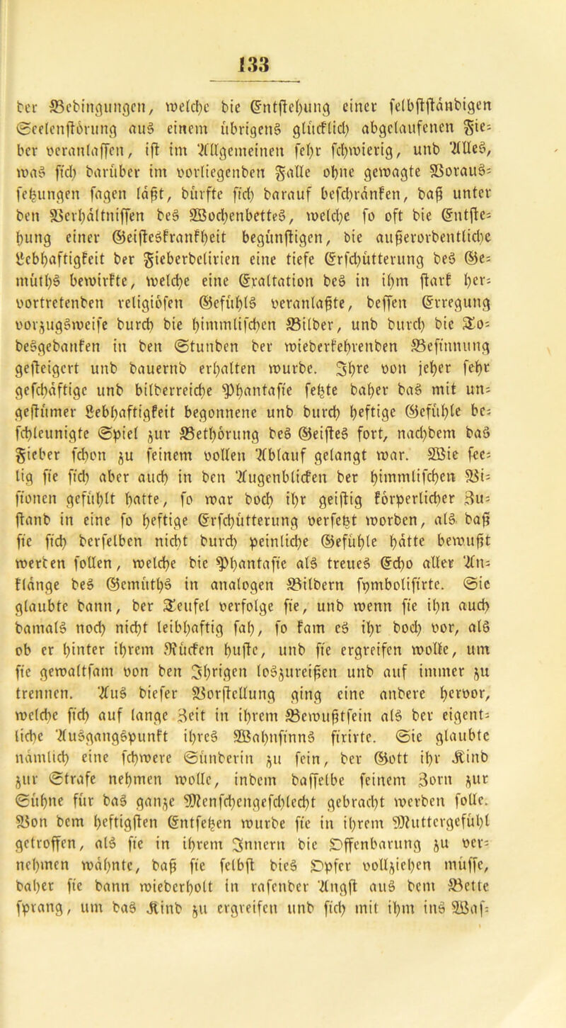 ber Sebingungen, welche bie 6fntjW)ung einer felbjtftdnbigen ©eelenjtbrung attö einem übrigens glüeflid) abgclaitfcnen $ie; ber veranlagen, ifl im Allgemeinen fefr fchwierig, unb Allcö, waö ftd) barüber im vorliegenbeti gatte ohne gewagte SSovauS= fejungen fagen laßt, bürfte ftd; barauf befebränfen, baf unter ben Scrhältniffen beö 2Bod)cnbetteö, welche fo oft bie ©ntfte; fung einer ©eifteöfranfhcit begtinjtigen, bie auferorbentlicbe yebfaftigfeit ber gicbcrbcliricn eine tiefe (ü:rfd)ütterung beö ©e; tnütl)§ bewirfte, weld)e eine ©raltation beö in il)m ftarf fer; oortretenben rcligiofen ©efut)l§ veranlafte, beffeit ©rregutig vorjugöweife burd) bie fimmlifcfen Silber, unb burd) bie So; beögebattfen in ben ©tunben ber wiebert'ebrenben Seftnnung gefeigert unb bauernb erhalten würbe. 5hrc von jeher fefr gefebaftige unb bilberreicbe fPfantafte fefte bafer baö mit un= geftümer Sebhaftigfeit begonnene unb burd) heftige ©cfül)lc be; fcbleunigfe ©piel jur Sethorung beö ©eifteö fort, nad)bem baö Sieber febon ju feinem vollen Ablauf gelangt war. SBie fce= lig fte ftd) aber and) in ben Attgettblicfen ber himmlifchen Si; ftonen gefühlt batte, fo war boeb it>r geiftg forpcrlidter 3u; ftanb in eine fo heftige ©rfd)ütterung verfent worben, alö. baf fte ftd) berfelbcn nicht burd) peinliche ©efül)lc h^tte bewuft werben follen, welche bie sPheintaftc alö treueö ©d)o aller An; flange beö ©enuitl)ö in analogen Silbern fpmboliftrtc. ©ic glaubte bann, ber Teufel verfolge fte, unb wenn fte il)n aud> batnalö noch nicht leibhaftig faf), fo Farn eö il)r bod) vor, alö ob er hinter ihrem ffiitcfen hufc, unb fte ergreifen wolle, um fte gewaltfant von ben 3hfigea loöjttretfen unb auf immer ju trennen. Auö biefer Sorflcllung ging eine anbere heiüorr weldtc ftcb auf lange Beit in ihrem Semuftfein alö ber eigent; liebe Auögatigöpunft il)reö 2Bal)nftnnö ftrirtc. ©ic glaubte nämlich eine fefwere ©ünberin jju fein, ber ©ott ihr JrCinb jur ©träfe nehmen wolle, inbetn baffelbe feinem Born jur ©üfne für baö ganze 9ftcnfd)cngefd)led)t gebracht werben follc. Son bem hrftigfen ©ntfefen würbe fte in ihrem 9Jhtttcrgefül)l getroffen, alö fte in ihrem Ämtern bie Offenbarung ju ver; nehmen wähnte, baf fte fclbf bieö Opfer vollziehen muffe, baher fte bann wieberholt in rafenber Angft attö bem Sette fpvang, um baö Jtint 511 ergreifen unb fid) mit ihm inö 2öaf=