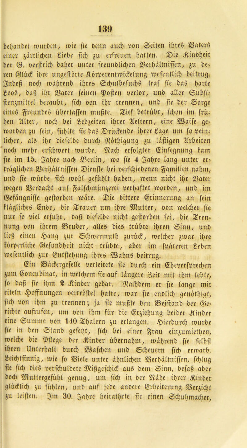 bel;anbet mürben, mie ftc benn and) von (Seiten ihres ©ater» ciitev javtl:d)en Üiebc fiel; ju erfreuen hatten. Die Äinbheit ber ©. verjtrid) baber unter freunblidjen ©erh«ltniffen, ju be-- ren ©litcf ihre ungeftörte Jtörderentmicfelung mefentlid) beitrug. 3nbeß nod) mdhrettb ihres ©d^ulbefuchS traf ftc baS barte £ooS, baf? ibf ©ater feinen Soften verlor, unb aller ©ubfü jtenjmittel beraubt, fid> von il>t trennen, unb ftc ber ©orge eines greunbeS ubertaffen mußte. Sief betrübt, fdjon im frü= ben 'Älter, noch bei gebjeiten ihrer Äeltern, eine 2Baife ge= rvorben ju fein, fühlte fte baS £>rücfettbe ihrer Sage um fo pein= lieber, als ihr biefelbe burd) 9f6tl)igung 51t luftigen Ärbeiten noch mehr erfdpwert mürbe. 9?ach erfolgter Einfettung fam fte im 15. 3<?hre nad» ©erlitt, tvo fte 4 3<?hre lang unter er- träglichen ©erhdltniffen Dienfte bei verfcbicbenen gamiltett nahm, unb fte mürbe ftdj mobl gefühlt h^ben, menn nicht il;r ©ater megen ©erbacht auf galfdjtnünjerei verhaftet rnorben, unb im ©efängniffe geftorbett mdre. £>ie bittere Erinnerung an fein fragliches Enbe, bie Srauer um ihre SSflutter, von melcher fte nur fo viel erfuhr, baß biefelbe nicht geftorben fei, bie Sretr nung von ihrem ©ruber, alles bieS trübte ihren ©intt, unb ließ einen Hang jur ©chmermuth jurücf, meld)er jmar ihre forderliche ©efunbhcit nicht trübte, aber im fpäteren geben mefentlich jur Entftchung ihres SBahnS beitrug. Ettt ©ddergefelle verleitete fte burd) ein Eheverfdredjett jum Eoncubinat, in melchem fte auf längere 3eit mit ihm lebte, |o baß fte ihm 2 Jiinber gebar. S^adhbcm er fte lange mit eitetn Hoffnungen vertröflet hotte, mar fte enblid) genötigt, (ich »on ihm ju trennen; ja fte mußte beit ©eiftanb ber ©e= richte aufrttfen, um von ihm für bie Erziehung beiber Jtinbcr eine Summe von 140Shalern ju erlangen. Hierburch mürbe fte in ben ©tanb gelebt, ftch bei einer grau einjumiethen, melche bie pflege ber .fttnber übernahm, mahrenb fte felbft ihren Unterhalt burch SGßafchen unb ©dauern ftch ermarb. ßeid)tftnnig, mie fo ©iele unter ähnlichen ©erhdltniffen, fdftug fte ftch bieS verfchulbetc 9J?ißgefd)icf auS bem ©iitn, befaß aber boch 9Jluttergefühl genug, um ftch in ber 9Mbe ihrer Jtinber glücflich $11 fühlen, unb auf jebe anbere Erheiterung ©erdicht ju leiftett. 3m 30. 3af)re heivatl;cte fte einen Schuhmacher,