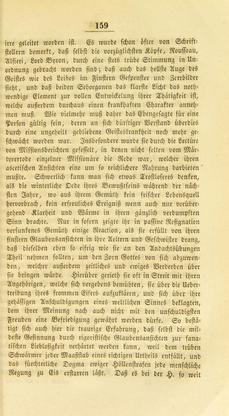 irre geleitet worben ift. ©S würbe fd)on öfter won (Schrift-- fteüern bem er Ft, baß felbft bie toorjügIid>ften Äöpfe, Stouffeau, Qflfteri, Sorb S5t)ron> burch eine ftetS trübe ©timmung in Um orbnung gebracht worben ftnb; baß auch baS heüße 2luge ©eifteS wie beS SeibeS im ginftern ©efpenßer unb Serrbitber fietjt, nnb baß beiben ©ehorganett baS flarfte Siebt baS not£)= wenbige (Element jur »ollen ©ntwicfelung ihrer £l)dtigfeit tft, welche attßerbem burcbauS einen franfhaften (5f)araFter anneh: men muß. 9Bie wielmehr mup baßer baS ©bengefagte für eine Q)erfon gültig fein, bereu an ftd) bürftiger SSerftanb itberbieS burch eine ungeteilt gebliebene ©eißeSfranfßeit noch wehr ge- fd)wad)t worben war. SnSbefonbere würbe fte burch bie Seetüre won SOJifftonSberidhten gefeffelt, in benen nicht feiten wom fOtdr- tprertobe einzelner SD?ifftonare bie 9?ebe war, welcher ihren aScetifcfyen Anfichten eine um fo reid)lid)ere Nahrung barbieten mußte. (Schwerlich fann man ftd) etwa§ SEroßlofereS benfeit, als bie winterliche £)ebe ihres 33ewußtfeinS wdhrenb ber nach- ften Saßre, wo auS ihrem ©emüth fein frifcher SebenSquett herworbrach, fein erfreuliches ©reigniß wenn aud) nur worüber; gehenb Klarheit unb 5Bdrme in ihren gdnjlid) werbumpften ©inn brachte. 9Rur in fofern jeigte ihr in paffiwe 9?eftgnation werfunfeneS ©ernütl) einige 9teaction, als fte erfüllt won ihren ft'nßern ®laubenSanfid)ten in ihre Gleitern unb ©efeßwißer brang, baß btefelben eben fo eifrig wie fte an ben AnbacßtSübungen Sheil nehmen follten, um ben 3orn ©otteS won ftd) abjuwem ben, welcher außerbem jeitlicßeS unb ewiges 33erberben über fte bringen würbe, hierüber gerietl) fte oft in ©treit mit ihren Angehörigen, welche ftd) wergebenS bemühten, fte über bie Ueber= treibung ifreS frommen ©iferS aufjufldren, unb ft'ch über ihre gehdffigen Anfertigungen eines weltlichen ©inneS beflagten, bem ihrer Meinung nach auch nicht mit ben unfchulbigflen greuben eine SBefriebigung gewahrt werben bürfe. ©o befld= tigt ftd) aud) hier bie traurige Erfahrung, baß felbft bie mil* befte ©eftnnung burch rigorißifdje ©laubenSanftdjten jur fana= tifchen Siebloftgfeit werhdrtet werben fann, weil bem trüben ©cbwdrmer jeber 9)?aaßßab eines richtigen UrtheilS entfallt, unb baS fürchterliche ©ogma ewiger £öllenftrafen jebe menfchlid)e Stegung ju ©iS erßarren laßt, ©aß eS bei ber £. fo weit