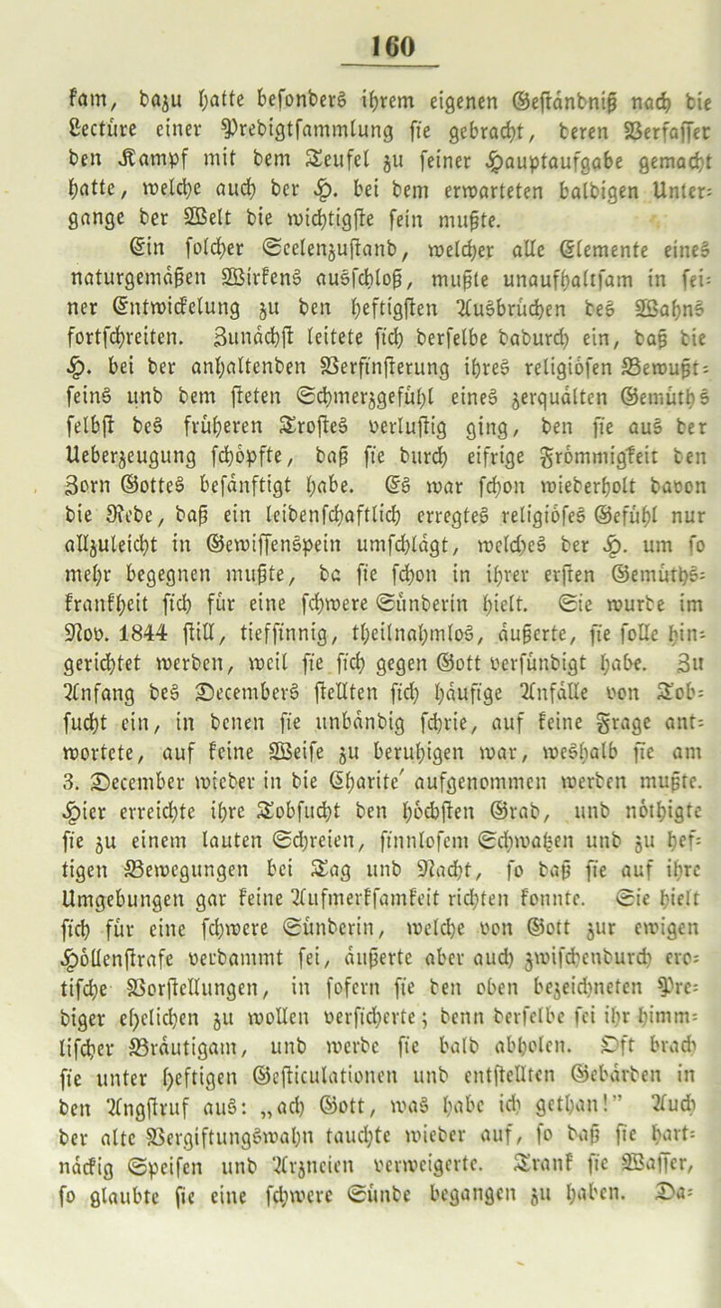 f'atn, ba^u I;atte befonberg ihrem eigenen ©eftanbniß nach feie ßectüre einer ^rebigtfammlung fie gebracht, beren SSerfafTer ben Jtampf mit bem Seufel ju [einer Hauptaufgabe gemacht t;atte, welche aud) ber bet bem erwarteten batbigen Unter: gange ber SDSelt bie wichtigfle fein mußte. ©in fold)er Seelenjuftanb, welcher alle ©lemente eines naturgemäßen Sßirfeng ausfcblop, mußte unaufbaltfam in fei= ner ©ntwicf’elung 51t ben ^eftigften 2lugbrüchen beS Sßahng fortfehreiten. Sundchfi leitete fid) berfelbe baburd) ein, baß bie H* bei ber anhaltenben SSerftnfterung ißreg religiofen 33ewußt: feing unb bem fteten Schmerzgefühl eineg jerquälten ©emütbs felbft beg früheren £rofteg verlußig ging, ben fie aug ber Ueberjeugung fd)6pfte, baß fte burd) eifrige grommigfeit ben 3orn ©otteg befanftigt habe. ©g war fd)on wieberholt baeon bie 3?ebe, baß ein Icibenfchaftlich erregteg religiofeg ©efühl nur alljuleicht in ©ewiffengpein umfdßdgt, weld)eg ber Sr>. um fo mehr begegnen mußte, ba fte fcbon in ihrer erften ©emütpg: franfheit ftd> für eine fd)were Sünberin hielt. Sie würbe im 9]ov. 1844 ßill, tieffinnig, tf;eilnnl;mlog, äußerte, fte falle bin: gerichtet werben, weil fie ftd) gegen ©ott verfünbigt habe. 3» Anfang beg Secemberg [teilten fid) häufige Unfälle von 5Eob= fucht ein, in betten fte itnbdnbig fd)rie, auf feine grage ant: wortete, auf feine Sßeife ju beruhigen war, wegßalb fte am 3. Secember wicber in bie ©harite' aufgenommen werben mußte. Hier erreichte ihre Sobfucht ben hochften ©rab, unb nothigte fte ju einem lauten Schreien, ftnnlofent Schwaben unb 51t hef: tigen ^Bewegungen bet S£ag unb 9lad)t, fo baß fte auf ihre Umgebungen gar feine 2fufmerffamfeit rid)ten fonnte. Sie hielt [ich für eine fchwere Sünbcrin, welche von ©ott jur ewigen Hollcnßrafe oerbammt fei, äußerte aber aud) jwifchcnburd) ero: tifd)e SBorßcllungen, in fofertt fte ben oben bejeidtneten f)re: biger ef)elid)en 511 wollen verficherte; beim berfelbe fei ihr bimm= lifcher ^Bräutigam, unb werbe fte halb abholen. Oft brach fie unter heftigen ©efticulationen unb cntfteUtcn ©ebdrben in ben 'tfngftruf aug: „ach ©ott, wag habe id) gethan!” tfud) ber alte SSergiftunggwahn taud)te wieber auf, fo baß fie hart: ndefig Speifen unb ^Irjncien verweigerte. Srattf fie äöajfcr, fo glaubte fie eine fchwere Süttbe begangen ju haben.