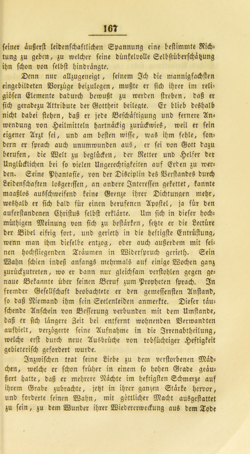 16T feiner duferft leibenfcbaftlichen Spannung eine beftimmte 9?tdb= tung ju geben, ju welcher feine bünfelooüe Selbftüberfcbdhung if?n fd)on non felbft htnbrdngte. Denn nur aUjugeneigt, feinem 3d) bte mannigfachen eingebilbeten 33orjüge beijulegen, mufte er ftd) iljrer im reli- giofen Elemente baburch bemüht ju werben ftreben, baf et ftd) gerabeju Attribute ber ©ottheit beilegte. @r blieb bcShalb nicht babei (leben, baf er jebe Söefcbdftigung unb fernere 2ln* wenbung von Heilmitteln f)artnacft9 jurücfwieS, weil er fein eigener 2frjt fei, unb am beften wiffe, waS ibm fehle, fon* bern er fpracb aud) unumwunben auS, er fei non ©ott baju berufen, bie SBelt ju beglücfen, ber SKetter unb Helffr ber Unglücfltchen bei fo fielen Ungerechtigfciten auf (Arbeit ju wer* ben. Seine spfantafte, »on ber DiSciplitt beS S^erflanbeS burcb 8-eibenfchaften loSgcriffett, an anbere Sntereffen gefettet, fannte maafloS auSfchwetfenb feine ©rcnje ihrer Dichtungen mehr, weshalb er ftd) halb für einen berufenen Tlpofel, ja für ben auferjfanbenen GhriWuS felbft erflarte. Um ftd) in biefer hoch* müthigen Meinung »on ftd) ju bejlarfen, feilte er bie ßectüre ber S3ibel eifrig fort, unb geriet!) in bte heftigfe ©ntrüjhing, wenn man ihm biefelbe entzog, ober aud) auferbem mit fei* nen h°d)fKegenben Srdumen in SBiberfprud) geriet!). Sein 2Bal)n fd)ien inbef anfangs mehrmals auf einige SSBochen ganj jurücf'jutreten, wo er bann nur gleicbfant »erftohlen gegen ge* naue ©efannte über feinen S3eruf jum Propheten fprad). 3« frember ©efellfchaft beobachtete er ben gemeffenften Slnftanb, fo baf SÜemanb ihm fein Seelenleben anmerfte. Diefer tau* fchenbe 2lnfd)ein »on S3efferung »erbunben mit bern Umffanbe, baf er (tch längere 3eit bei entfernt mofnenben 33erwanbten aufhielt, »erjogerte feine Aufnahme in bie 3rrenabtl)cilung, welche erft burcb neue TTuSbrüche »on tobfüchtiger ^jeftigfeit gebieterifd) geforbert würbe. 3njwifd)en trat feine ßiebe ju bem »erworbenen SDlab* eben, welche er fd)on früher in einem fo hohen ©rabe gedu* fert hatte, baf er mehrere 9fäd)te im heftigften <Sd)merje auf ihrem ©rabe jubradjte, je^t in ihrer ganzen Starfe heroor, unb forberte feinen 2Sal)n, mit gottlid)er SDfacht auSgefattet ju fein, ju bem SBunber ihrer SBiebererwecfung aus bem SEobe