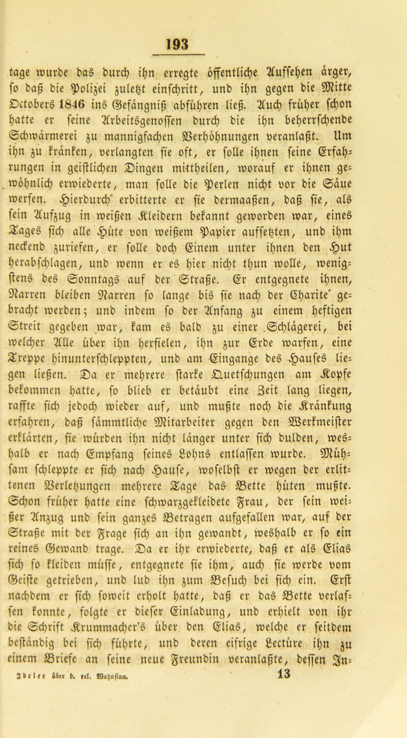 tage würbe baS burch ihn erregte öffentliche 2fuffeJ>en arger, fo baß bie ^olijei julefct einfehritt, unb tf;n gegen bie Mitte IDctoberS 1846 ins ©efdngrtiß abführen ließ. 2fucl? früher fchon hotte er feine 3frbeitSgenoffen burrf? bie tf>n beijerrfdjenbe ©chwarmerei ju mannigfachen SSerfwhnungen veranlagt. Um ihn ju fronten, «erlangten fte oft, er folle ihnen feine <5rfah= rungen in geglichen Singen mittheüen, worauf er ihnen ge= .wohnlich erwteberte, man folle bie perlen nicht vor bie ©due werfen. Jpierburdf erbitterte er fte bermaaßen, baß fte, als fein 2lufjug in weißen Kleibern befannt geworben war, eines Soges ft'ch alle .fpüte »on weißem ^a^ier auffefüen, unb ihm necfenb juriefen, er folle hoch ©inem unter ihnen ben #ut herabfchlagen, unb wenn er eS hier nicht tl;un wolle, wenig-- ftenS beS ©onntagS auf ber ©traße. ©r entgegnete ihnen, Darren bleiben Darren fo lange bis fte nach fcer @horite' 9e= bracht werben; unb inbetn fo ber Anfang ju einem heftigen ©treit gegeben war, fam eS halb ju einer .©chldgerei, bet welcher 2llle über ihn Verfielenr ihn jur ©rbe warfen, eine Sreppe hinunterfchleppten, unb am ©ingange beS £aufeS lies gen ließen. Sa er mehrere ftarfe £luetfd;ungen am J£opfe bekommen hotte, fo blieb er betäubt eine 3cit lang liegen, raffte fich jeboch wieber auf, unb mußte noch kie ^rdnfuttg erfahren, baß fdmmtliche Mitarbeiter gegen ben Söerfmeifter erflarten, fte würben ihn nicht langer unter ftch bulben, weS= halb er nach Empfang feines ßohnS entlaffen würbe. Müf)= fam fchleppte er ftch nach £aufe, wofelbft er wegen ber erlit= tenen Verlegungen mehrere Sage baS Sette hüten mußte, ©chon früher hotte eine fd>warjgef’(cibete grau, ber fein weis ßer Injug unb fein ganjeS Setragen aufgefallen war, auf ber ©traße mit ber grage ftch on ihn gewanbt, weshalb er fo ein reines ©ewanb trage. Sa er ihr erwieberte, baß er als ©liaS ftd) fo fleiben müffe, entgegnete fte ihm, auch fte werbe vom ©eifte getrieben, unb lub ihn jum Sefuch bei ftch ein. ©rft nachbem er ftd) foweit erholt hotte, baß er baS Sette verlafs fen fonntc, folgte er biefer ©inlabung, unb erhielt von ihr bie ©chrift Jtrummacher’S über ben ©liaS, welche er feitbem beftdnbig bei ftch führte, unb beren eifrige ßectüre ihn ju einem Sriefe an feine neue greunbin veranlaßte, beffen Sn= 3 t> c I e c über b. kc(. CQahnfinn. 13