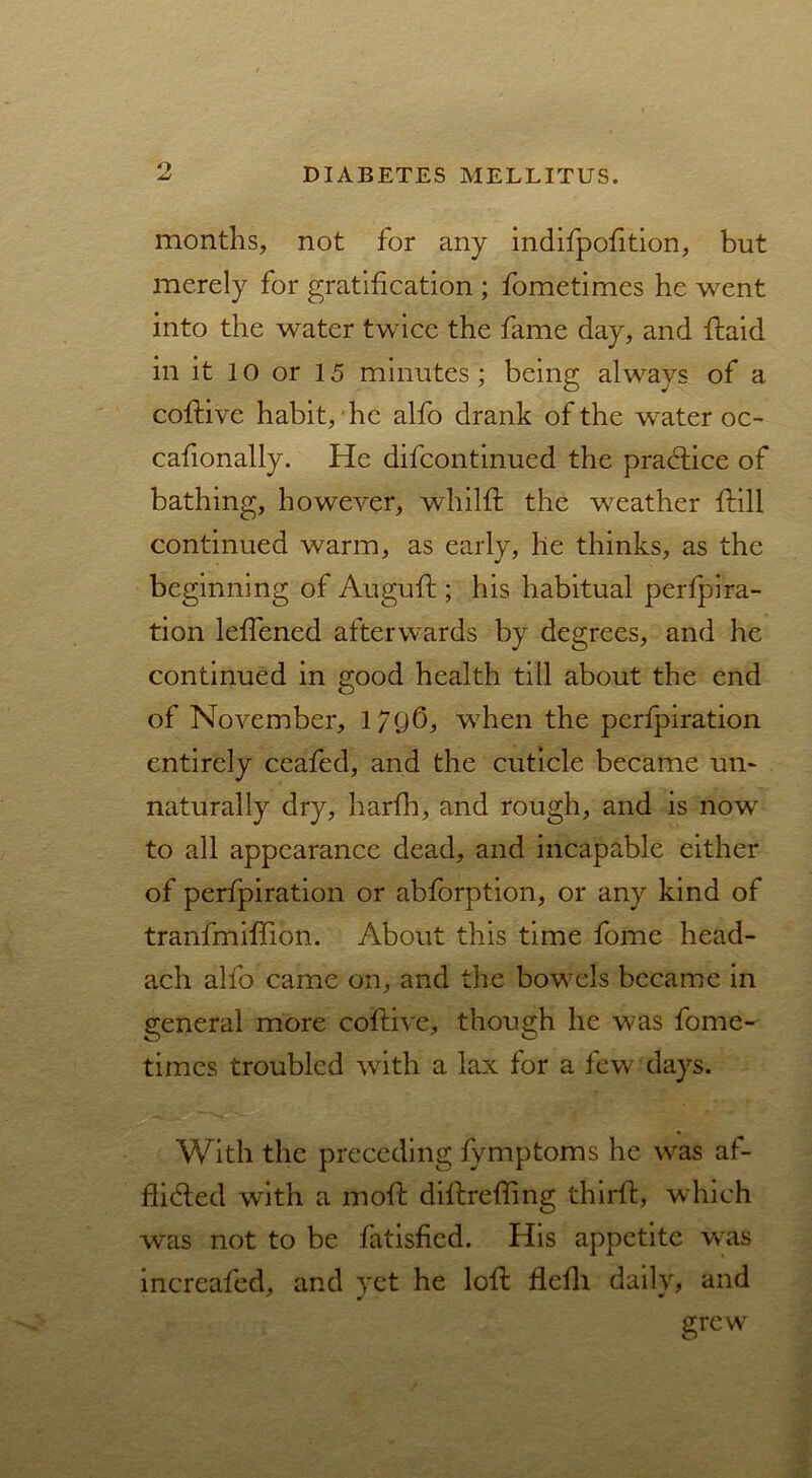 o months, not for any indifpofition, but merely for gratification ; fometimes he went into the water twice the fame day, and ftaid in it 10 or 15 minutes; being always of a coftive habit, he alfo drank of the water oc- cafionally. He difcontinued the practice of bathing, however, whilft the weather {fill continued warm, as early, he thinks, as the beginning of Auguft; his habitual perfora- tion leffened afterwards by degrees, and he continued in good health till about the end of November, l/Qfi, when the perfpiration entirely ceafed, and the cuticle became un- naturally dry, harfh, and rough, and is now to all appearance dead, and incapable either of perfpiration or abforption, or any kind of tranfmiffion. About this time fome head- ach alfo came on, and the bowels became in general more coftive, though he was fome- times troubled with a lax for a few days. With the preceding fymptoms he was af- flicted with a moll diftrefling third:, which was not to be fatisfied. His appetite was increafed, and vet he loft flefli daily, and X ¥ * grew