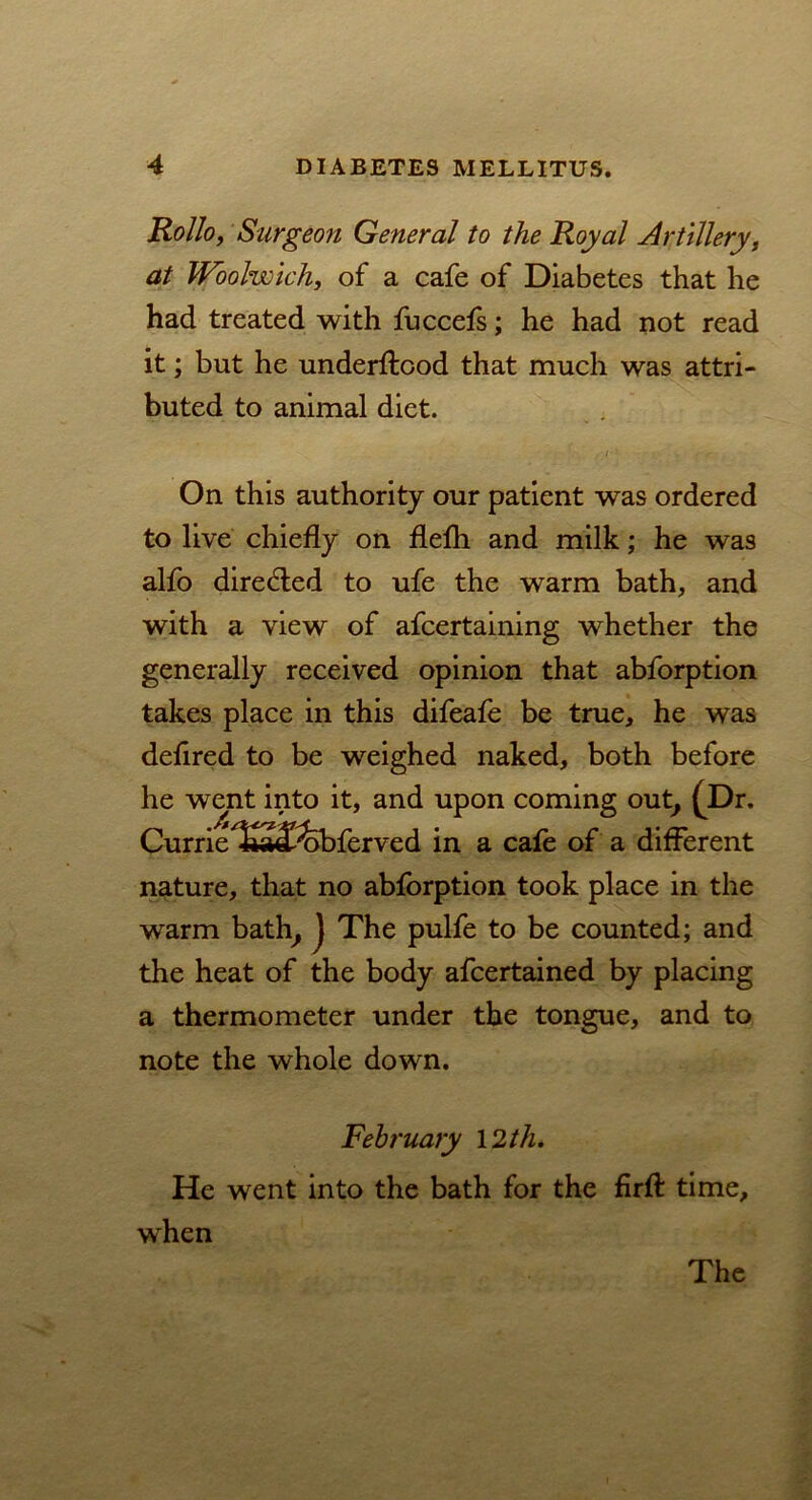 Kollo, Surgeon General to the Royal Artillery, at Woolwich, of a cafe of Diabetes that he had treated with fuccefs; he had not read it; but he underftood that much was attri- buted to animal diet. On this authority our patient was ordered to live chiefly on flefli and milk; he was alfo directed to ufe the warm bath, and with a view of afcertaining whether the generally received opinion that abforption takes place in this difeafe be true, he was defired to be weighed naked, both before he went into it, and upon coming out, (Dr. Currie/£»J?febferved in a cafe of a different nature, that no abforption took place in the warm bath, J The pulfe to be counted; and the heat of the body afcertained by placing a thermometer under the tongue, and to note the whole down. February 12 th. He went into the bath for the firfl: time, when The