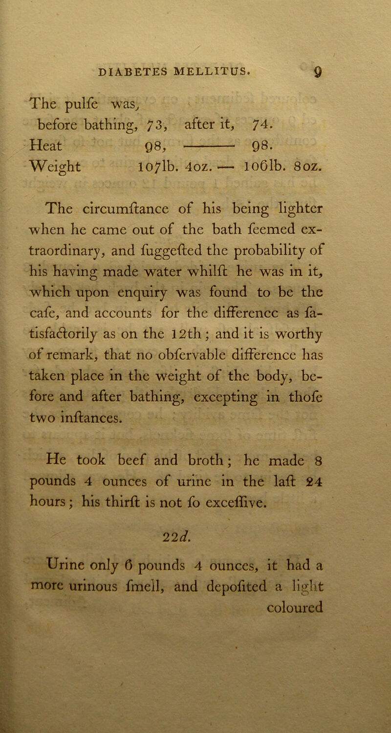 The pulfe was, before bathing, 73, after it, 74. Heat Q8, Q8. Weight 107lb. 4oz. — loOlb. 8oz. The circumftance of his being lighter when he came out of the bath feemed ex- traordinary, and fuggefted the probability of his having made water whilff he was in it, which upon enquiry was found to be the cafe, and accounts for the difference as fa- tisfaHorily as on the 12th; and it is worthy of remark, that no obfervable difference has taken place in the weight of the body, be- fore and after bathing, excepting in thofe two inftances. He took beef and broth; he made 8 pounds 4 ounces of urine in the laft 24 hours; his third; is not fo exceffive. 22 d. Urine only 0 pounds 4 ounces, it had a more urinous fmell, and depofited a light coloured