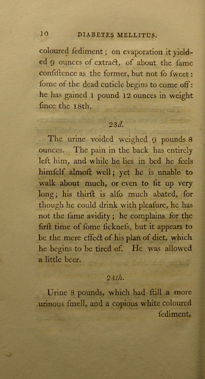 coloured fediment; on evaporation it yield- ed g ounces of extra#, of about the fame confidence as the former, but not fo fweet: fome of the dead cuticle begins to come off: he has gained 1 pound 12 ounces in weight fince the 18th. 23 d. The urine voided weighed 9 pounds 8 ounces. The pain in the back has entirely left him, and while he lies in bed he feels himfelf almoft well; yet he is unable to walk about much, or even to fit up very long; his thirft is alfo much abated, for though he could drink with pleafure, he has not the fame avidity; he complains for the firft time of fome ficknefs, but it appears to be the mere effe# of his plan of diet, which he begins to be tired of. He wTas allowed a little beer. 2Ath. Urine 8 pounds, which had Hill a more urinous fmell, and a copious white coloured fediment.