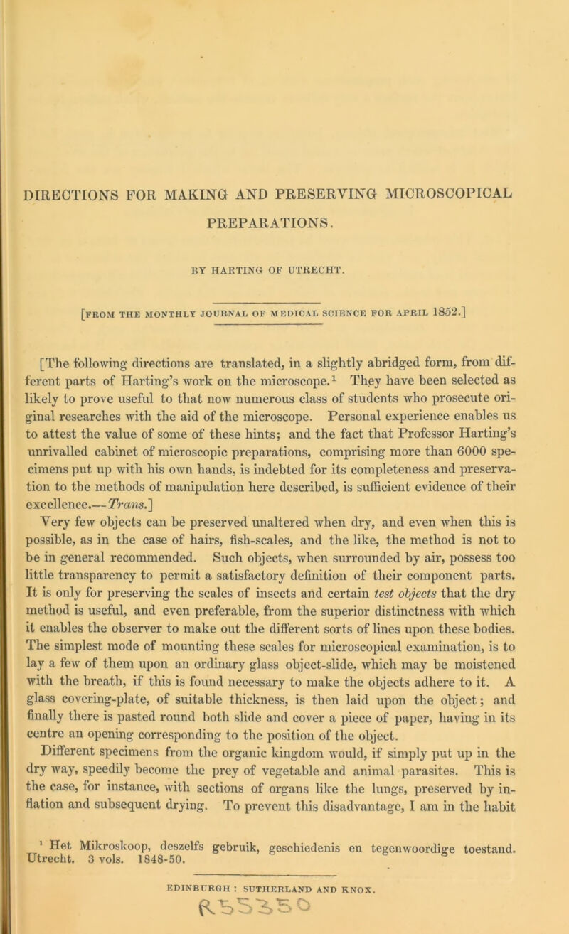 DIRECTIONS FOR MAKING AND PRESERVING MICROSCOPICAL PREPARATIONS. BY HARTING OF UTRECHT. [from the monthly journal of medical science for afril 1852.] [The following directions are translated, in a slightly abridged form, from dif- ferent parts of Harting’s work on the microscope.1 They have been selected as likely to prove useful to that now numerous class of students who prosecute ori- ginal researches with the aid of the microscope. Personal experience enables us to attest the value of some of these hints; and the fact that Professor Harting’s unrivalled cabinet of microscopic preparations, comprising more than 6000 spe- cimens put up with his own hands, is indebted for its completeness and preserva- tion to the methods of manipulation here described, is sufficient evidence of their exc ellence.— Trans. ] Very few objects can be preserved unaltered when dry, and even when this is possible, as in the case of hairs, fish-scales, and the like, the method is not to be in general recommended. Such objects, when surrounded by air, possess too little transparency to permit a satisfactory definition of their component parts. It is only for preserving the scales of insects and certain test objects that the dry method is useful, and even preferable, from the superior distinctness with which it enables the observer to make out the different sorts of lines upon these bodies. The simplest mode of mounting these scales for microscopical examination, is to lay a few of them upon an ordinary glass object-slide, which may be moistened with the breath, if this is found necessary to make the objects adhere to it. A glass covering-plate, of suitable thickness, is then laid upon the object; and finally there is pasted round both slide and cover a piece of paper, having in its centre an opening corresponding to the position of the object. Different specimens from the organic kingdom would, if simply put up in the dry way, speedily become the prey of vegetable and animal parasites. This is the case, for instance, with sections of organs like the lungs, preserved by in- flation and subsequent drying. To prevent this disadvantage, I am in the habit 1 Het Mikroskoop, deszelfs gebruik, geschiedenis en tegenwoordige toestand. Utrecht. 3 vols. 1848-50. EDINBURGH : SUTHERLAND AND KNOX.